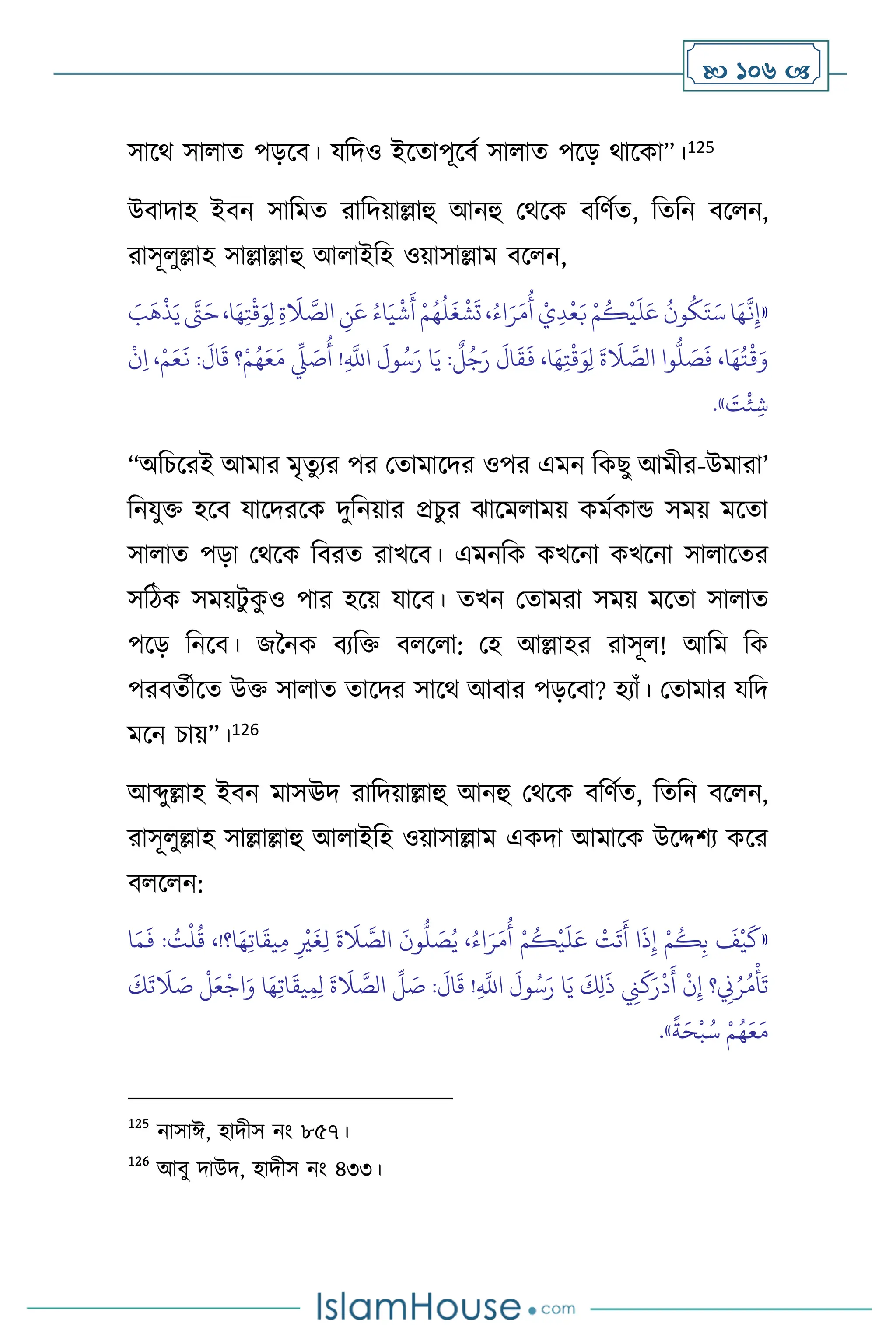  106 
সাসর্ সা াে পড়সি। যবদও ইসোপূসিথ সা াে পসড় র্াসকা”।125
উিাদাহ ইিন সাবমে রাবদয়াল্লাহু আনহু মর্সক িবিথে, বেবন িস ন,
রাসূ ুল্লাহ সাল্লাল্লাহু আ াইবহ ওয়াসাল্লাম িস ন,
«
َ
‫ب‬
َ
‫ه‬
ْ
‫ذ‬َ‫ي‬ َّ
‫َّت‬َ‫ح‬،‫ا‬َ‫ه‬ِ‫ت‬
ْ
‫ق‬َ‫و‬ِ‫ل‬ ِ‫ة‬
َ
‫ال‬ َّ
‫الص‬ ِ
‫ن‬َ‫ع‬ ُ‫اء‬َ‫ي‬
ْ
‫ش‬
َ
‫أ‬ ْ‫م‬ُ‫ه‬
ُ
‫ل‬
َ
‫غ‬
ْ
‫ش‬
َ
‫ت‬ ،ُ‫اء‬َ‫ر‬َ‫م‬
ُ
‫أ‬ ْ‫ي‬ِ‫د‬
ْ
‫ع‬َ‫ب‬ ْ‫م‬
ُ
‫ك‬
ْ
‫ي‬
َ
‫ل‬َ‫ع‬
ُ
‫ون‬
ُ
‫ك‬َ‫ت‬َ‫س‬ ‫ا‬َ‫ه‬
َّ
‫ن‬ِ‫إ‬
ْ‫م‬َ‫ع‬
َ
‫ن‬ :
َ
‫ال‬
َ
‫ق‬ ‫؟‬ْ‫م‬ُ‫ه‬َ‫ع‬َ‫م‬
ِّ
‫ِّل‬ َ
‫ص‬
ُ
‫أ‬ !ِ
َّ
‫اَّلل‬
َ
‫ول‬ُ‫س‬َ‫ر‬ ‫ا‬َ‫ي‬ :
ٌ
‫ل‬ُ‫ج‬َ‫ر‬
َ
‫ال‬
َ
‫ق‬
َ
‫ف‬ ،‫ا‬َ‫ه‬ِ‫ت‬
ْ
‫ق‬َ‫و‬ِ‫ل‬
َ
‫ة‬
َ
‫ال‬ َّ
‫الص‬ ‫وا‬
ُّ
‫ل‬ َ
‫ص‬
َ
‫ف‬ ،‫ا‬َ‫ه‬ُ‫ت‬
ْ
‫ق‬َ‫و‬
ْ
‫ن‬ِ‫ا‬ ،
َ
‫ت‬
ْ
‫ئ‬ ِ‫ش‬
»
.
“অবচসরই আমার মৃেুের পর মোমাসদর ওপর এমন বকছু আমীর-উমারা’
বনযুক্ত হসি যাসদরসক দুবনয়ার প্রচুর ঝাসম াময় কমথকান্ড সময় মসো
সা াে পড়া মর্সক বিরে রাখসি। এমনবক কখসনা কখসনা সা াসের
সবিক সময়িু ক
ু ও পার হসয় যাসি। েখন মোমরা সময় মসো সা াে
পসড় বনসি। জননক িেবক্ত ি স া: মহ আল্লাহর রাসূ ! আবম বক
পরিেথীসে উক্ত সা াে োসদর সাসর্ আিার পড়সিা? হোাঁ। মোমার যবদ
মসন চায়”।126
আব্দুল্লাহ ইিন মাসঊদ রাবদয়াল্লাহু আনহু মর্সক িবিথে, বেবন িস ন,
রাসূ ুল্লাহ সাল্লাল্লাহু আ াইবহ ওয়াসাল্লাম একদা আমাসক উসদ্দিে কসর
ি স ন:
«
ِ‫ب‬
َ
‫ف‬
ْ
‫ي‬
َ
‫ك‬
‫ا‬َ‫م‬
َ
‫ف‬ : ُ
‫ت‬
ْ
‫ل‬
ُ
‫ق‬ ،!‫ا؟‬َ‫ه‬ِ‫ت‬‫ا‬
َ
‫يق‬ِ‫م‬ ِ
ْ
‫ْي‬
َ
‫غ‬ِ‫ل‬
َ
‫ة‬
َ
‫ال‬ َّ
‫الص‬
َ
‫ون‬
ُّ
‫ل‬ َ
‫ص‬ُ‫ي‬ ،ُ‫اء‬َ‫ر‬َ‫م‬
ُ
‫أ‬ ْ‫م‬
ُ
‫ك‬
ْ
‫ي‬
َ
‫ل‬َ‫ع‬
ْ
‫ت‬
َ
‫ت‬
َ
‫أ‬ ‫ا‬
َ
‫ذ‬ِ‫إ‬ ْ‫م‬
ُ
‫ك‬
َ‫ع‬
ْ
‫اج‬َ‫و‬ ‫ا‬َ‫ه‬ِ‫ت‬‫ا‬
َ
‫يق‬ِ‫م‬ِ‫ل‬
َ
‫ة‬
َ
‫ال‬ َّ
‫الص‬
ِّ
‫ل‬ َ
‫ص‬ :
َ
‫ال‬
َ
‫ق‬ !ِ
َّ
‫اَّلل‬
َ
‫ول‬ُ‫س‬َ‫ر‬ ‫ا‬َ‫ي‬
َ
‫ك‬ِ‫ل‬
َ
‫ذ‬ ِ
‫ِن‬
َ
‫ك‬َ‫ر‬
ْ
‫د‬
َ
‫أ‬
ْ
‫ن‬ِ‫إ‬ ‫؟‬ ِ
‫ِن‬ُ‫ر‬ُ‫م‬
ْ
‫أ‬
َ
‫ت‬
َ
‫ك‬
َ
‫ت‬
َ
‫ال‬ َ
‫ص‬
ْ
‫ل‬
ً
‫ة‬َ‫ح‬
ْ
‫ب‬ُ‫س‬ ْ‫م‬ُ‫ه‬َ‫ع‬َ‫م‬
»
.
125
নাসাঈ, হাদীস নাং ৮৫৭।
126
আিু দাউদ, হাদীস নাং ৪৩৩।
 
