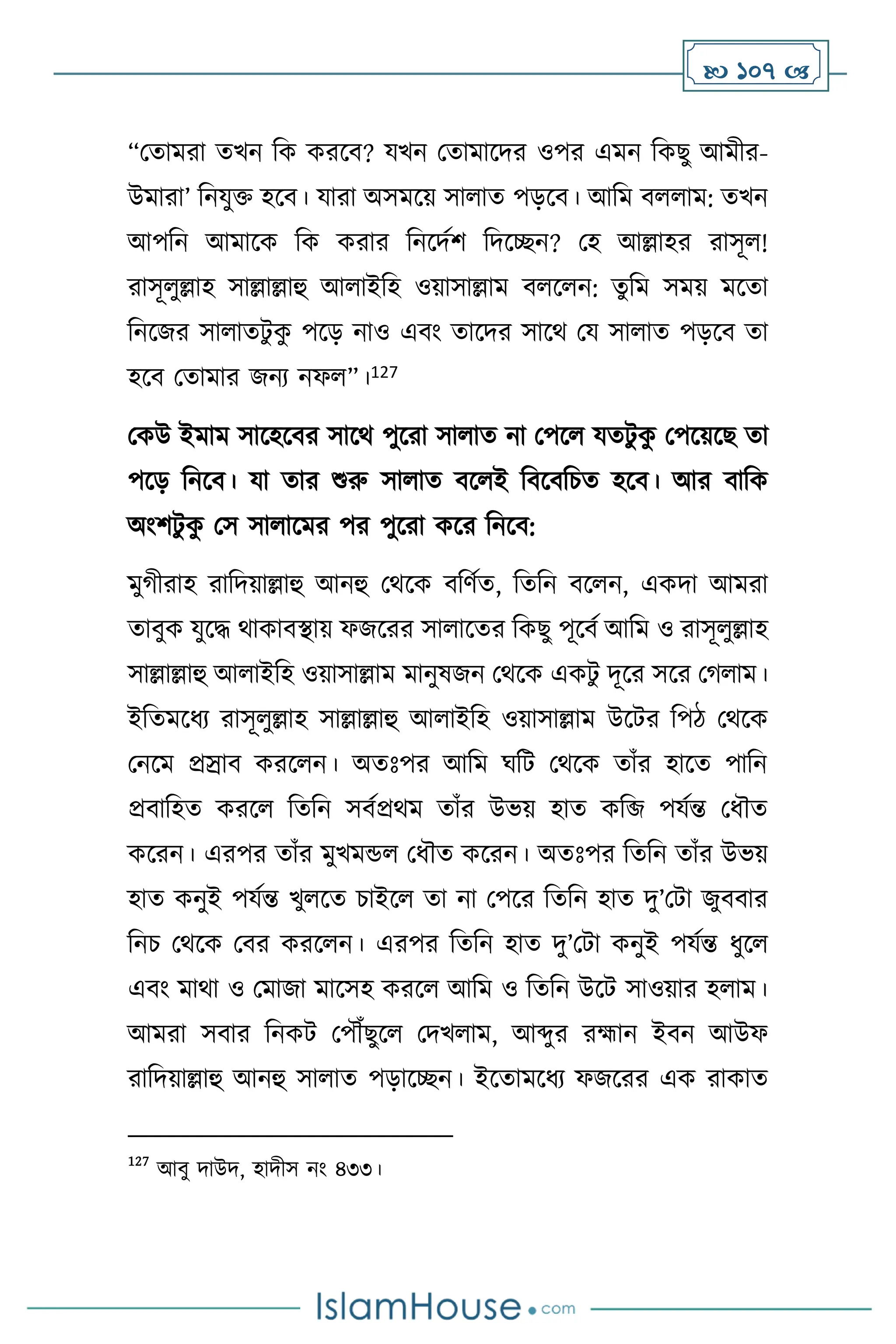  107 
“মোমরা েখন বক করসি? যখন মোমাসদর ওপর এমন বকছু আমীর-
উমারা’ বনযুক্ত হসি। যারা অসমসয় সা াে পড়সি। আবম ি াম: েখন
আপবন আমাসক বক করার বনসদথি বদসিন? মহ আল্লাহর রাসূ !
রাসূ ুল্লাহ সাল্লাল্লাহু আ াইবহ ওয়াসাল্লাম ি স ন: েুবম সময় মসো
বনসজর সা ােিু ক
ু পসড় নাও এিাং োসদর সাসর্ ময সা াে পড়সি ো
হসি মোমার জনে নফ ”।127
মকউ ইমাম সাসহসির সাসর্ পুসরা সা াে না মপস যেিু ক
ু মপসয়সছ ো
পসড় বনসি। যা োর শুরু সা াে িস ই বিসিবচে হসি। আর িাবক
অাংিিু ক
ু মস সা াসমর পর পুসরা কসর বনসি:
মুর্ীরাহ রাবদয়াল্লাহু আনহু মর্সক িবিথে, বেবন িস ন, একদা আমরা
োিুক যুসদ্ধ র্াকািিায় ফজসরর সা াসের বকছু পূসিথ আবম ও রাসূ ুল্লাহ
সাল্লাল্লাহু আ াইবহ ওয়াসাল্লাম মানুষজন মর্সক একিু দূসর সসর মর্ াম।
ইবেমসধে রাসূ ুল্লাহ সাল্লাল্লাহু আ াইবহ ওয়াসাল্লাম উসির বপি মর্সক
মনসম প্রস্রাি করস ন। অেঃপর আবম র্বি মর্সক োাঁর হাসে পাবন
প্রিাবহে করস বেবন সিথপ্রর্ম োাঁর উভয় হাে কবজি  পযথন্ত মধৌে
কসরন। এরপর োাঁর মুখমন্ড মধৌে কসরন। অেঃপর বেবন োাঁর উভয়
হাে কনুই পযথন্ত খু সে চাইস ো না মপসর বেবন হাে দু’মিা জুিিার
বনচ মর্সক মির করস ন। এরপর বেবন হাে দু’মিা কনুই পযথন্ত ধুস
এিাং মার্া ও মমাজা মাসসহ করস আবম ও বেবন উসি সাওয়ার হ াম।
আমরা সিার বনকি মপৌঁছুস মদখ াম, আব্দুর রহ্মান ইিন আউফ
রাবদয়াল্লাহু আনহু সা াে পড়াসিন। ইসোমসধে ফজসরর এক রাকাে
127
আিু দাউদ, হাদীস নাং ৪৩৩।
 