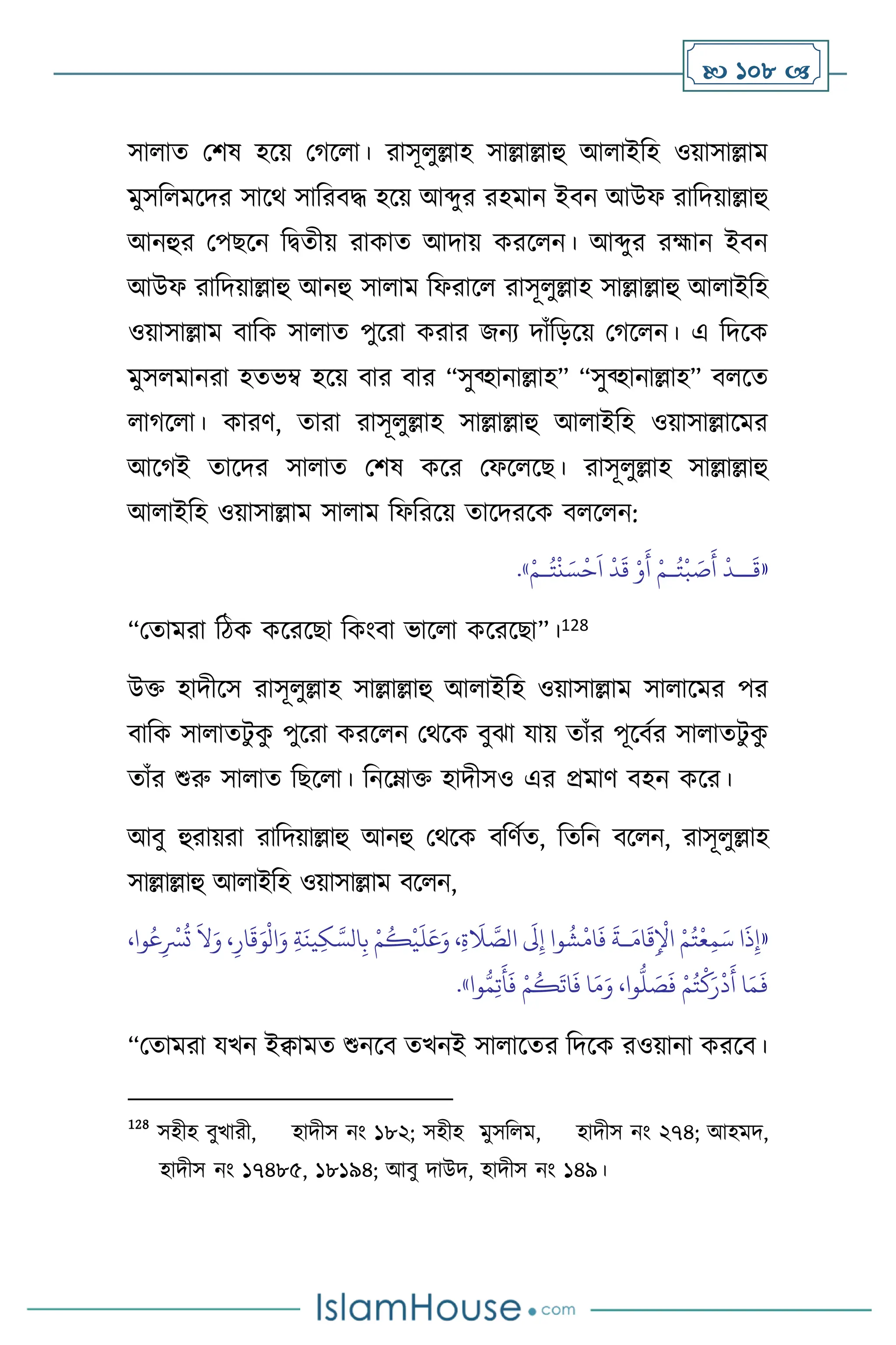  108 
সা াে মিষ হসয় মর্স া। রাসূ ুল্লাহ সাল্লাল্লাহু আ াইবহ ওয়াসাল্লাম
মুসব মসদর সাসর্ সাবরিদ্ধ হসয় আব্দুর রহমান ইিন আউফ রাবদয়াল্লাহু
আনহুর মপছসন বিেীয় রাকাে আদায় করস ন। আব্দুর রহ্মান ইিন
আউফ রাবদয়াল্লাহু আনহু সা াম বফরাস রাসূ ুল্লাহ সাল্লাল্লাহু আ াইবহ
ওয়াসাল্লাম িাবক সা াে পুসরা করার জনে দাাঁবড়সয় মর্স ন। এ বদসক
মুস মানরা হেভম্ব হসয় িার িার “সুব্হানাল্লাহ” “সুব্হানাল্লাহ” ি সে
ার্স া। কারি, োরা রাসূ ুল্লাহ সাল্লাল্লাহু আ াইবহ ওয়াসাল্লাসমর
আসর্ই োসদর সা াে মিষ কসর মফস সছ। রাসূ ুল্লাহ সাল্লাল্লাহু
আ াইবহ ওয়াসাল্লাম সা াম বফবরসয় োসদরসক ি স ন:
«
َ
‫ق‬
‫ــ‬
ُ‫ت‬
ْ
‫ب‬ َ
‫ص‬
َ
‫أ‬
ْ
‫د‬
‫ـ‬
ُ‫ت‬
ْ
‫ن‬ َ‫س‬
ْ
‫ح‬
َ
‫ا‬
ْ
‫د‬
َ
‫ق‬ ْ‫و‬
َ
‫أ‬ ْ‫م‬
‫ـ‬
ْ‫م‬
»
.
“মোমরা বিক কসরসছা বকাংিা ভাস া কসরসছা”।128
উক্ত হাদীসস রাসূ ুল্লাহ সাল্লাল্লাহু আ াইবহ ওয়াসাল্লাম সা াসমর পর
িাবক সা ােিু ক
ু পুসরা করস ন মর্সক িুঝা যায় োাঁর পূসিথর সা ােিু ক
ু
োাঁর শুরু সা াে বছস া। বনসম্াক্ত হাদীসও এর প্রমাি িহন কসর।
আিু হুরায়রা রাবদয়াল্লাহু আনহু মর্সক িবিথে, বেবন িস ন, রাসূ ুল্লাহ
সাল্লাল্লাহু আ াইবহ ওয়াসাল্লাম িস ন,
«
،‫وا‬ُ‫ع‬ِ
ْ
‫ْس‬
ُ
‫ت‬
َ
‫ال‬َ‫و‬ ،ِ‫ار‬
َ
‫ق‬َ‫و‬
ْ
‫ال‬َ‫و‬ ِ‫ة‬
َ
‫ين‬ِ‫ك‬ َّ‫الس‬ِ‫ب‬ ْ‫م‬
ُ
‫ك‬
ْ
‫ي‬
َ
‫ل‬َ‫ع‬َ‫و‬ ،ِ‫ة‬
َ
‫ال‬ َّ
‫الص‬
َ
‫َل‬ِ‫إ‬ ‫وا‬
ُ
‫ش‬
ْ
‫ام‬
َ
‫ف‬
َ
‫ـة‬َ‫ام‬
َ
‫ق‬ِ
ْ
‫اْل‬ ْ‫م‬ُ‫ت‬
ْ
‫ع‬ِ‫م‬َ‫س‬ ‫ا‬
َ
‫ذ‬ِ‫إ‬
‫وا‬ُّ‫م‬ِ‫ت‬
َ
‫أ‬
َ
‫ف‬ ْ‫م‬
ُ
‫ك‬
َ
‫ات‬
َ
‫ف‬ ‫ا‬َ‫م‬َ‫و‬ ،‫وا‬
ُّ
‫ل‬ َ
‫ص‬
َ
‫ف‬ ْ‫م‬ُ‫ت‬
ْ
‫ك‬َ‫ر‬
ْ
‫د‬
َ
‫أ‬ ‫ا‬َ‫م‬
َ
‫ف‬
»
.
“মোমরা যখন ইিামে শুনসি েখনই সা াসের বদসক রওয়ানা করসি।
128
সহীহ িুখারী, হাদীস নাং ১৮২; সহীহ মুসব ম, হাদীস নাং ২৭৪; আহমদ,
হাদীস নাং ১৭৪৮৫, ১৮১৯৪; আিু দাউদ, হাদীস নাং ১৪৯।
 