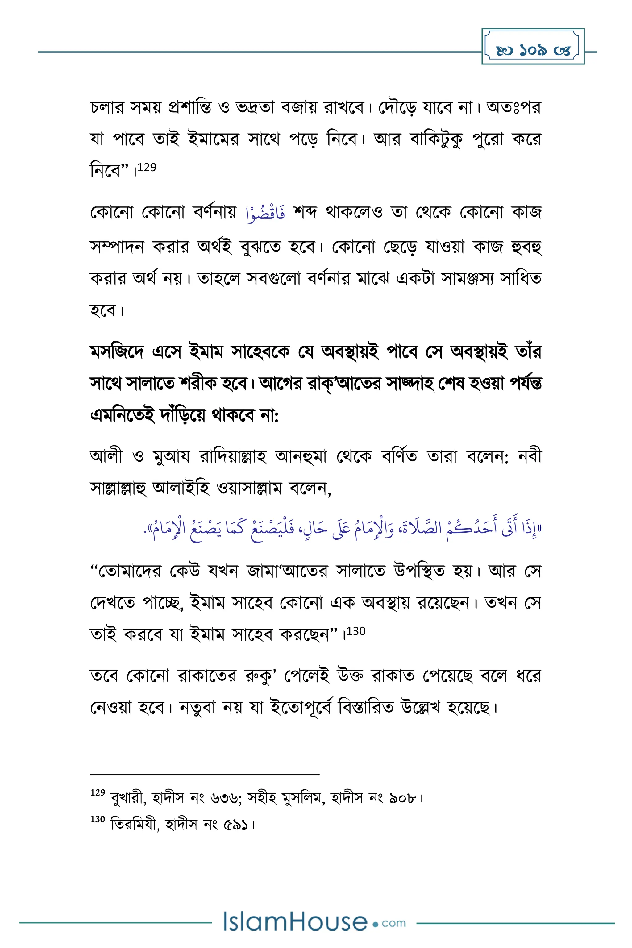  109 
চ ার সময় প্রিাবন্ত ও ভদ্রো িজায় রাখসি। মদৌসড় যাসি না। অেঃপর
যা পাসি োই ইমাসমর সাসর্ পসড় বনসি। আর িাবকিু ক
ু পুসরা কসর
বনসি”।129
মকাসনা মকাসনা িিথনায় ‫ا‬ْ‫و‬
ُ
‫ض‬
ْ
‫اق‬
َ
‫ف‬ িব্দ র্াকস ও ো মর্সক মকাসনা কাজ
সম্পাদন করার অর্থই িুঝসে হসি। মকাসনা মছসড় যাওয়া কাজ হুিহু
করার অর্থ নয়। োহস সিগুস া িিথনার মাসঝ একিা সামঞ্জসে সাবধে
হসি।
মসবজসদ এসস ইমাম সাসহিসক ময অিিায়ই পাসি মস অিিায়ই োাঁর
সাসর্ সা াসে িরীক হসি। আসর্র রাক্’আসের সাজ্দাহ মিষ হওয়া পযথন্ত
এমবনসেই দাাঁবড়সয় র্াকসি না:
আ ী ও মুআয রাবদয়াল্লাহ আনহুমা মর্সক িবিথে োরা িস ন: নিী
সাল্লাল্লাহু আ াইবহ ওয়াসাল্লাম িস ন,
«
ُ‫ام‬َ‫م‬ِ
ْ
‫اْل‬ ُ‫ع‬
َ
‫ن‬
ْ
‫ص‬َ‫ي‬ ‫ا‬َ‫م‬
َ
‫ك‬
ْ
‫ع‬
َ
‫ن‬
ْ
‫ص‬َ‫ي‬
ْ
‫ل‬
َ
‫ف‬ ،ٍ‫ال‬َ‫ح‬
َ َ
‫لَع‬ ُ‫ام‬َ‫م‬ِ
ْ
‫اْل‬َ‫و‬ ،
َ
‫ة‬
َ
‫ال‬ َّ
‫الص‬ ْ‫م‬
ُ
‫ك‬
ُ
‫د‬َ‫ح‬
َ
‫أ‬
َ
‫َت‬
َ
‫أ‬ ‫ا‬
َ
‫ذ‬ِ‫إ‬
»
.
“মোমাসদর মকউ যখন জামা‘আসের সা াসে উপবিে হয়। আর মস
মদখসে পাসি, ইমাম সাসহি মকাসনা এক অিিায় রসয়সছন। েখন মস
োই করসি যা ইমাম সাসহি করসছন”।130
েসি মকাসনা রাকাসের রুক
ু ’ মপস ই উক্ত রাকাে মপসয়সছ িস ধসর
মনওয়া হসি। নেু িা নয় যা ইসোপূসিথ বিস্তাবরে উসল্লখ হসয়সছ।
129
িুখারী, হাদীস নাং ৬৩৬; সহীহ মুসব ম, হাদীস নাং ৯০৮।
130
বেরবমযী, হাদীস নাং ৫৯১।
 
