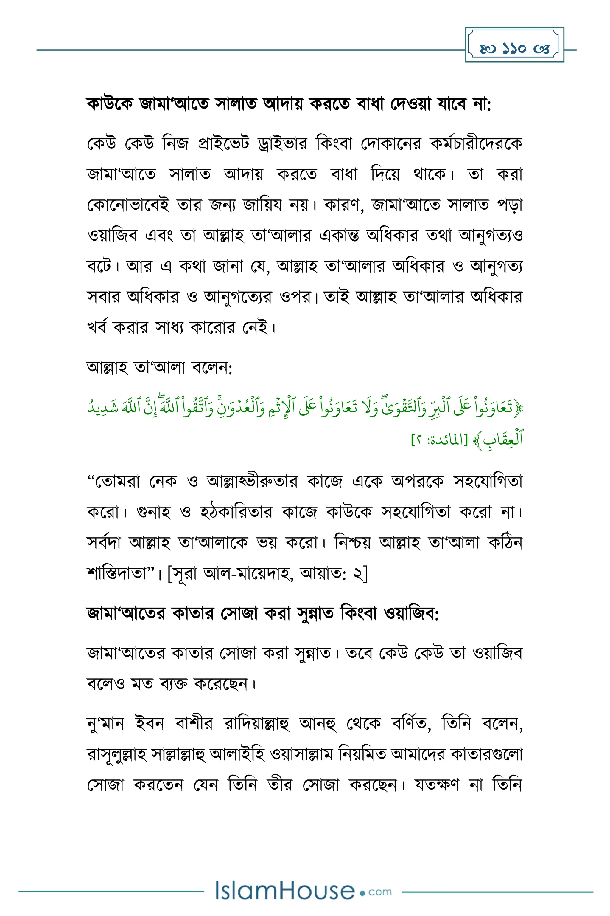  110 
কাউসক জামা‘আসে সা াে আদায় করসে িাধা মদওয়া যাসি না:
মকউ মকউ বনজ প্রাইসভি ড্রাইভার বকাংিা মদাকাসনর কমথচারীসদরসক
জামা‘আসে সা াে আদায় করসে িাধা বদসয় র্াসক। ো করা
মকাসনাভাসিই োর জনে জাবয়য নয়। কারি, জামা‘আসে সা াে পড়া
ওয়াবজি এিাং ো আল্লাহ ো‘আ ার একান্ত অবধকার ের্া আনুর্েেও
িসি। আর এ কর্া জানা ময, আল্লাহ ো‘আ ার অবধকার ও আনুর্েে
সিার অবধকার ও আনুর্সেের ওপর। োই আল্লাহ ো‘আ ার অবধকার
খিথ করার সাধে কাসরার মনই।
আল্লাহ ো‘আ া িস ন:
﴿
ِّ
‫وا‬
ُ
‫ن‬َ‫او‬َ‫ع‬
َ
‫ت‬
ِّ
ِّ
َ َ
‫َع‬
ِّ
ِّ
‫ب‬
ۡ
‫ٱل‬
ِّ
ِّٰ‫ى‬َ‫و‬
ۡ
‫ق‬‫ٱۡل‬َ‫و‬
ِّ
ِّ
َ
‫ل‬َ‫و‬
ِّ
ِّ
‫وا‬
ُ
‫ن‬َ‫او‬َ‫ع‬
َ
‫ت‬
ِّ
ِّ
َ َ
‫َع‬
ِّ
ِّ
‫م‬
ۡ
‫ث‬
ۡ
‫ٱۡل‬
ِّ
ِّ
‫ن‬ٰ َ‫و‬ۡ‫د‬ُ‫ع‬
ۡ
‫ٱل‬َ‫و‬
ِّ
ِّ
‫وا‬
ُ
‫ق‬‫ٱت‬َ‫و‬
ِّ
َِّ‫ٱّلل‬
ِّ
ِّ
‫ن‬‫إ‬
ِّ
َِّ‫ٱّلل‬
ِّ
ُِّ‫يد‬‫د‬
َ
‫ش‬
ِّ
ِّ
‫اب‬
َ
‫ق‬‫ع‬
ۡ
‫ٱل‬
﴾
[
‫املائ‬
‫دة‬
:
٨
]
“মোমরা মনক ও আল্লাকভীরুোর কাসজ এসক অপরসক সহসযাবর্ো
কসরা। গুনাহ ও হিকাবরোর কাসজ কাউসক সহসযাবর্ো কসরা না।
সিথদা আল্লাহ ো‘আ াসক ভয় কসরা। বনশ্চয় আল্লাহ ো‘আ া কবিন
িাবস্তদাো”। [সূরা আ -মাসয়দাহ, আয়াে: ২]
জামা‘আসের কাোর মসাজা করা সুন্নাে বকাংিা ওয়াবজি:
জামা‘আসের কাোর মসাজা করা সুন্নাে। েসি মকউ মকউ ো ওয়াবজি
িস ও মে িেক্ত কসরসছন।
নু‘মান ইিন িািীর রাবদয়াল্লাহু আনহু মর্সক িবিথে, বেবন িস ন,
রাসূ ুল্লাহ সাল্লাল্লাহু আ াইবহ ওয়াসাল্লাম বনয়বমে আমাসদর কাোরগুস া
মসাজা করসেন মযন বেবন েীর মসাজা করসছন। যেক্ষি না বেবন
 