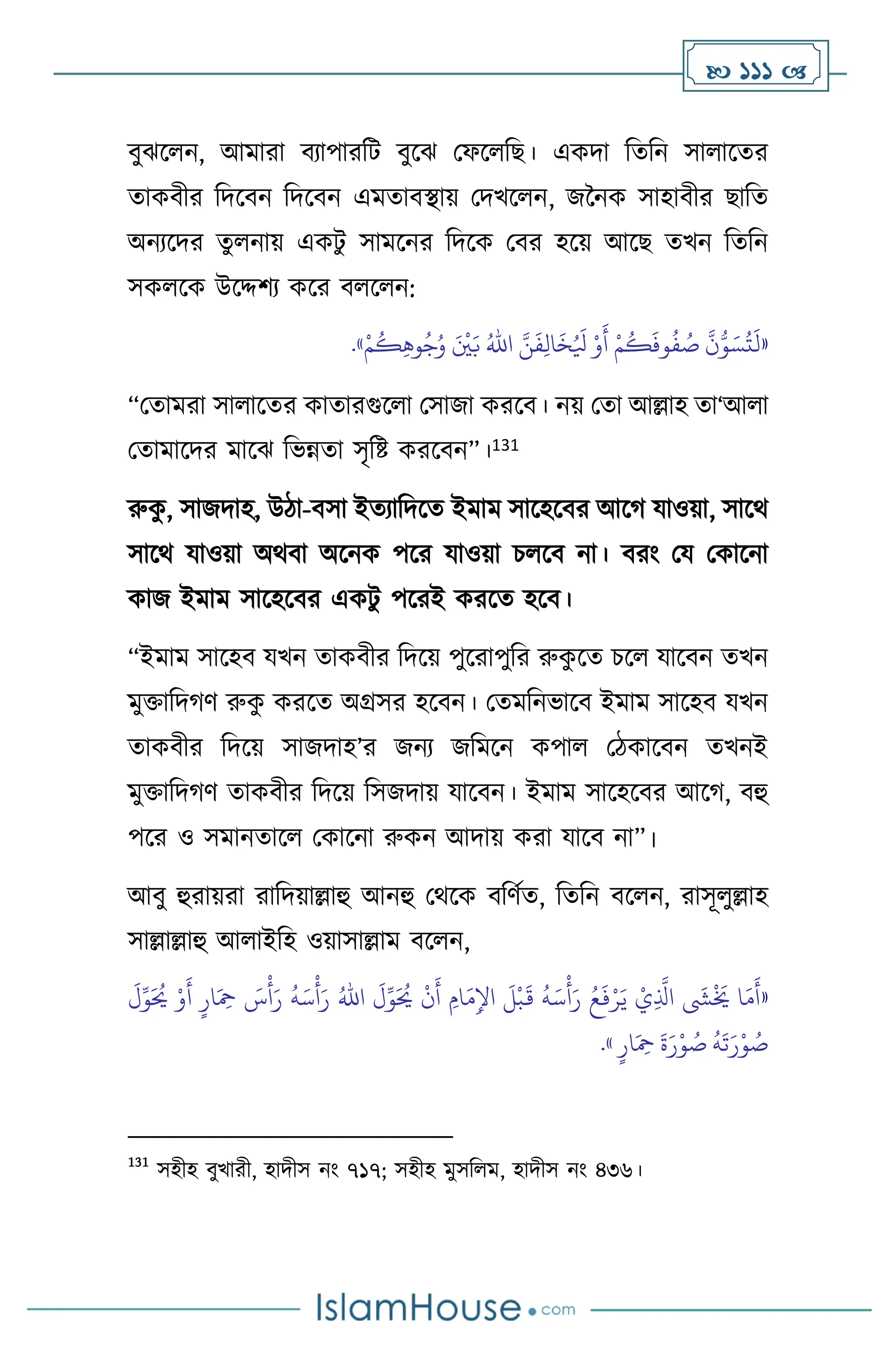  111 
িুঝস ন, আমারা িোপারবি িুসঝ মফস বছ। একদা বেবন সা াসের
োকিীর বদসিন বদসিন এমোিিায় মদখস ন, জননক সাহািীর ছাবে
অনেসদর েু নায় একিু সামসনর বদসক মির হসয় আসছ েখন বেবন
সক সক উসদ্দিে কসর ি স ন:
«
َّ‫ن‬
َ
‫ف‬ِ‫ل‬‫ا‬
َ
‫خ‬ُ َ
‫ْل‬ ْ‫و‬
َ
‫أ‬ ْ‫م‬
ُ
‫ك‬
َ
‫وف‬
ُ
‫ف‬ ُ
‫ص‬
َّ
‫ن‬ُّ‫و‬ َ‫س‬
ُ
‫ت‬
َ
‫ل‬
ُ‫اهلل‬
ْ‫م‬
ُ
‫ك‬ِ‫ه‬‫و‬ُ‫ج‬ُ‫و‬ َ ْ
‫ْي‬َ‫ب‬
»
.
“মোমরা সা াসের কাোরগুস া মসাজা করসি। নয় মো আল্লাহ ো‘আ া
মোমাসদর মাসঝ বভন্নো সৃবষ্ট করসিন”।131
রুক
ু , সাজদাহ, উিা-িসা ইেোবদসে ইমাম সাসহসির আসর্ যাওয়া, সাসর্
সাসর্ যাওয়া অর্িা অসনক পসর যাওয়া চ সি না। িরাং ময মকাসনা
কাজ ইমাম সাসহসির একিু পসরই করসে হসি।
“ইমাম সাসহি যখন োকিীর বদসয় পুসরাপুবর রুক
ু সে চস যাসিন েখন
মুক্তাবদর্ি রুক
ু করসে অগ্রসর হসিন। মেমবনভাসি ইমাম সাসহি যখন
োকিীর বদসয় সাজদাহ’র জনে জবমসন কপা মিকাসিন েখনই
মুক্তাবদর্ি োকিীর বদসয় বসজদায় যাসিন। ইমাম সাসহসির আসর্, িহু
পসর ও সমানোস মকাসনা রুকন আদায় করা যাসি না”।
আিু হুরায়রা রাবদয়াল্লাহু আনহু মর্সক িবিথে, বেবন িস ন, রাসূ ুল্লাহ
সাল্লাল্লাহু আ াইবহ ওয়াসাল্লাম িস ন,
«
َ
‫ل‬ِّ‫و‬َ ُ
‫َي‬ ْ‫و‬
َ
‫أ‬ ٍ‫ار‬َ ِ
‫مح‬ َ
‫س‬
ْ
‫أ‬َ‫ر‬
ُ
‫ه‬َ‫س‬
ْ
‫أ‬َ‫ر‬ ُ‫اهلل‬
َ
‫ل‬ِّ‫و‬َ ُ
‫َي‬
ْ
‫ن‬
َ
‫أ‬ ِ‫ام‬
َ‫م‬ِ‫اْل‬
َ
‫ل‬
ْ
‫ب‬
َ
‫ق‬
ُ
‫ه‬َ‫س‬
ْ
‫أ‬َ‫ر‬ ُ‫ع‬
َ
‫ف‬ْ‫ر‬َ‫ي‬ ْ‫ي‬ِ
َّ
‫اذل‬
َ
‫ِش‬
ْ َ
‫َي‬ ‫ا‬َ‫م‬
َ
‫أ‬
ٍ‫ار‬َ ِ
‫مح‬
َ
‫ة‬َ‫ر‬ْ‫و‬ ُ
‫ص‬
ُ
‫ه‬
َ
‫ت‬َ‫ر‬ْ‫و‬ ُ
‫ص‬
»
.
131
সহীহ িুখারী, হাদীস নাং ৭১৭; সহীহ মুসব ম, হাদীস নাং ৪৩৬।
 
