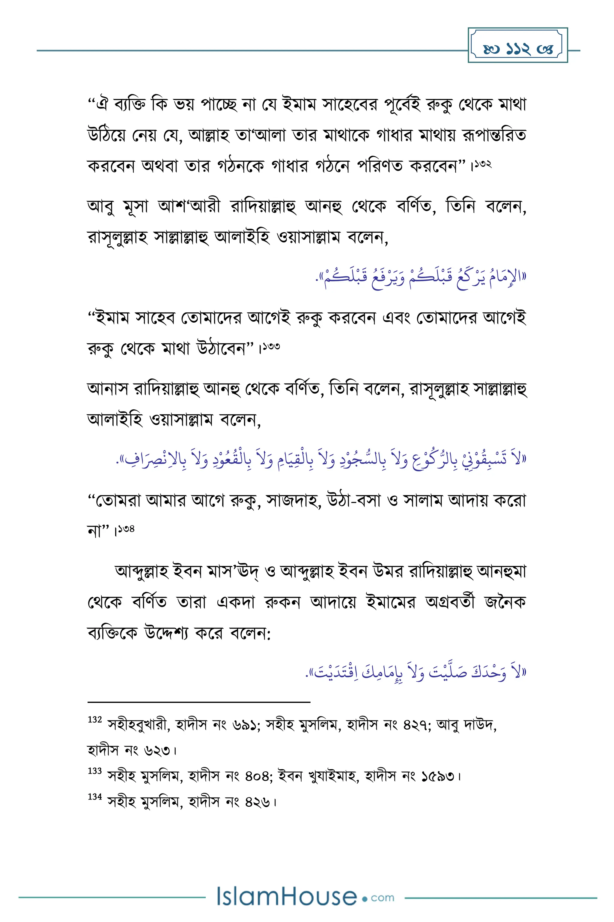  112 
“ঐ িেবক্ত বক ভয় পাসি না ময ইমাম সাসহসির পূসিথই রুক
ু মর্সক মার্া
উবিসয় মনয় ময, আল্লাহ ো‘আ া োর মার্াসক র্াধার মার্ায় রূপান্তবরে
করসিন অর্িা োর র্িনসক র্াধার র্িসন পবরিে করসিন”।132
আিু মূসা আি‘আরী রাবদয়াল্লাহু আনহু মর্সক িবিথে, বেবন িস ন,
রাসূ ুল্লাহ সাল্লাল্লাহু আ াইবহ ওয়াসাল্লাম িস ন,
«
َ‫ي‬ ُ‫ام‬َ‫م‬ِ‫اْل‬
ْ‫م‬
ُ
‫ك‬
َ
‫ل‬
ْ
‫ب‬
َ
‫ق‬ ُ‫ع‬
َ
‫ف‬ْ‫ر‬َ‫ي‬َ‫و‬ ْ‫م‬
ُ
‫ك‬
َ
‫ل‬
ْ
‫ب‬
َ
‫ق‬ ُ‫ع‬
َ
‫ك‬ْ‫ر‬
»
.
“ইমাম সাসহি মোমাসদর আসর্ই রুক
ু করসিন এিাং মোমাসদর আসর্ই
রুক
ু মর্সক মার্া উিাসিন”।133
আনাস রাবদয়াল্লাহু আনহু মর্সক িবিথে, বেবন িস ন, রাসূ ুল্লাহ সাল্লাল্লাহু
আ াইবহ ওয়াসাল্লাম িস ন,
«
َ
‫ال‬َ‫و‬ ِ
‫ع‬ْ‫و‬
ُ
‫ك‬ُّ‫الر‬ِ‫ب‬ ْ
ِ
‫ِن‬ْ‫و‬
ُ
‫ق‬ِ‫ب‬ ْ‫س‬
َ
‫ت‬
َ
‫ال‬
ِ
‫اف‬َ
ِ
‫ْص‬
ْ
‫ن‬ِ‫ال‬‫ا‬ِ‫ب‬
َ
‫ال‬َ‫و‬ ِ‫د‬ْ‫و‬ُ‫ع‬
ُ
‫ق‬
ْ
‫ال‬ِ‫ب‬
َ
‫ال‬َ‫و‬ ِ‫ام‬َ‫ي‬ِ‫ق‬
ْ
‫ال‬ِ‫ب‬
َ
‫ال‬َ‫و‬ ِ‫د‬ْ‫و‬ُ‫ج‬ ُّ‫الس‬ِ‫ب‬
»
.
“মোমরা আমার আসর্ রুক
ু , সাজদাহ, উিা-িসা ও সা াম আদায় কসরা
না”।134
আব্দুল্লাহ ইিন মাস’ঊদ্ ও আব্দুল্লাহ ইিন উমর রাবদয়াল্লাহু আনহুমা
মর্সক িবিথে োরা একদা রুকন আদাসয় ইমাসমর অগ্রিেথী জননক
িেবক্তসক উসদ্দিে কসর িস ন:
«
َ
‫ت‬ْ‫ي‬
َ
‫د‬َ‫ت‬
ْ
‫ق‬ِ‫ا‬
َ
‫ك‬ِ‫م‬‫ا‬َ‫م‬ِ‫إ‬ِ‫ب‬
َ
‫ال‬َ‫و‬ َ
‫ت‬
ْ
‫ي‬
َّ
‫ل‬ َ
‫ص‬ َ‫ك‬
َ
‫د‬
ْ
‫ح‬َ‫و‬
َ
‫ال‬
»
.
132
সহীহিুখারী, হাদীস নাং ৬৯১; সহীহ মুসব ম, হাদীস নাং ৪২৭; আিু দাউদ,
হাদীস নাং ৬২৩।
133
সহীহ মুসব ম, হাদীস নাং ৪০৪; ইিন খুযাইমাহ, হাদীস নাং ১৫৯৩।
134
সহীহ মুসব ম, হাদীস নাং ৪২৬।
 
