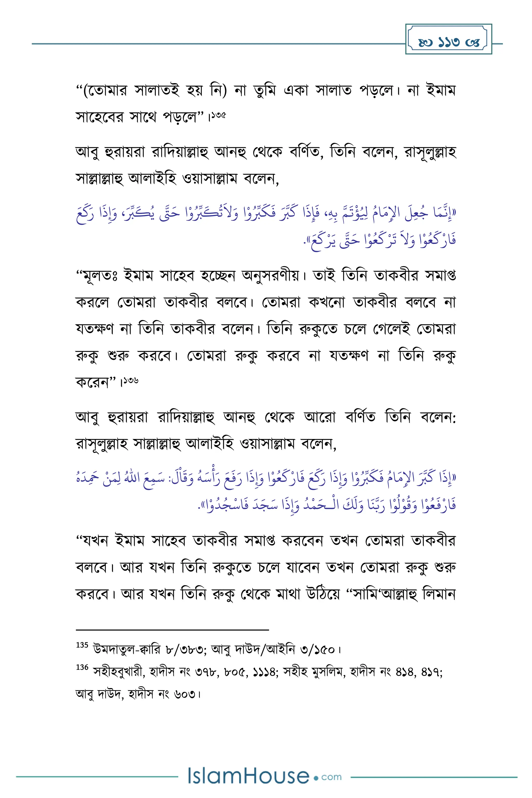  113 
“(সোমার সা ােই হয় বন) না েুবম একা সা াে পড়স । না ইমাম
সাসহসির সাসর্ পড়স ”।135
আিু হুরায়রা রাবদয়াল্লাহু আনহু মর্সক িবিথে, বেবন িস ন, রাসূ ুল্লাহ
সাল্লাল্লাহু আ াইবহ ওয়াসাল্লাম িস ন,
«
َ‫ع‬
َ
‫ك‬َ‫ر‬ ‫ا‬
َ
‫ذ‬ِ‫إ‬َ‫و‬ ،َ ِّ
‫ب‬
َ
‫ك‬ُ‫ي‬ َّ
‫َّت‬َ‫ح‬ ‫ا‬ْ‫و‬ُ ِّ
‫ب‬
َ
‫ك‬
ُ
‫ت‬
َ
‫ال‬َ‫و‬ ‫ا‬ْ‫و‬ُ ِّ
‫ب‬
َ
‫ك‬
َ
‫ف‬ َ َّ
‫ب‬
َ
‫ك‬ ‫ا‬
َ
‫ذ‬ِ‫إ‬
َ
‫ف‬ ،ِ‫ه‬ِ‫ب‬ َّ‫م‬
َ
‫ت‬
ْ
‫ؤ‬ُ ِ
‫ْل‬ ُ‫ام‬َ‫م‬ِ‫اْل‬
َ
‫ل‬ِ‫ع‬ُ‫ج‬ ‫ا‬َ‫م‬
َّ
‫ن‬ِ‫إ‬
َ‫ع‬
َ
‫ك‬ْ‫ر‬َ‫ي‬ َّ
‫َّت‬َ‫ح‬ ‫ا‬ْ‫و‬ُ‫ع‬
َ
‫ك‬ْ‫ر‬
َ
‫ت‬
َ
‫ال‬َ‫و‬ ‫ا‬ْ‫و‬ُ‫ع‬
َ
‫ك‬ْ‫ار‬
َ
‫ف‬
»
.
“মূ েঃ ইমাম সাসহি হসিন অনুসরিীয়। োই বেবন োকিীর সমা্
করস মোমরা োকিীর ি সি। মোমরা কখসনা োকিীর ি সি না
যেক্ষি না বেবন োকিীর িস ন। বেবন রুক
ু সে চস মর্স ই মোমরা
রুক
ু শুরু করসি। মোমরা রুক
ু করসি না যেক্ষি না বেবন রুক
ু
কসরন”।136
আিু হুরায়রা রাবদয়াল্লাহু আনহু মর্সক আসরা িবিথে বেবন িস ন:
রাসূ ুল্লাহ সাল্লাল্লাহু আ াইবহ ওয়াসাল্লাম িস ন,
«
َ
‫د‬ِ
َ
‫مح‬ ْ‫ن‬َ‫م‬ِ‫ل‬ ُ‫اهلل‬ َ‫ع‬ِ‫م‬َ‫س‬ :
َ
‫ل‬
ْ
‫ا‬
َ
‫ق‬َ‫و‬
ُ
‫ه‬َ‫س‬
ْ
‫أ‬َ‫ر‬ َ‫ع‬
َ
‫ف‬َ‫ر‬ ‫ا‬
َ
‫ذ‬ِ‫إ‬َ‫و‬ ‫ا‬ْ‫و‬ُ‫ع‬
َ
‫ك‬ْ‫ار‬
َ
‫ف‬ َ‫ع‬
َ
‫ك‬َ‫ر‬ ‫ا‬
َ
‫ذ‬ِ‫إ‬َ‫و‬ ‫ا‬ْ‫و‬ُ ِّ
‫ب‬
َ
‫ك‬
َ
‫ف‬ ُ‫ام‬َ‫م‬ِ‫اْل‬ َ َّ
‫ب‬
َ
‫ك‬ ‫ا‬
َ
‫ذ‬ِ‫إ‬
ُ‫ه‬
ْ
‫ال‬
َ
‫ك‬
َ
‫ل‬َ‫و‬ ‫ا‬
َ
‫ن‬َّ‫ب‬َ‫ر‬ ‫ا‬ْ‫و‬
ُ
‫ل‬ْ‫و‬
ُ
‫ق‬َ‫و‬ ‫ا‬ْ‫و‬ُ‫ع‬
َ
‫ف‬ْ‫ار‬
َ
‫ف‬
‫ـ‬
‫ا‬ْ‫و‬
ُ
‫د‬ُ‫ج‬
ْ
‫اس‬
َ
‫ف‬
َ
‫د‬َ‫ج‬َ‫س‬ ‫ا‬
َ
‫ذ‬ِ‫إ‬َ‫و‬
ُ
‫د‬
ْ
‫م‬َ‫ح‬
»
.
“যখন ইমাম সাসহি োকিীর সমা্ করসিন েখন মোমরা োকিীর
ি সি। আর যখন বেবন রুক
ু সে চস যাসিন েখন মোমরা রুক
ু শুরু
করসি। আর যখন বেবন রুক
ু মর্সক মার্া উবিসয় “সাবম‘আল্লাহু ব মান
135
উমদােু -িাবর ৮/৩৮৩; আিু দাউদ/আইবন ৩/১৫০।
136
সহীহিুখারী, হাদীস নাং ৩৭৮, ৮০৫, ১১১৪; সহীহ মুসব ম, হাদীস নাং ৪১৪, ৪১৭;
আিু দাউদ, হাদীস নাং ৬০৩।
 