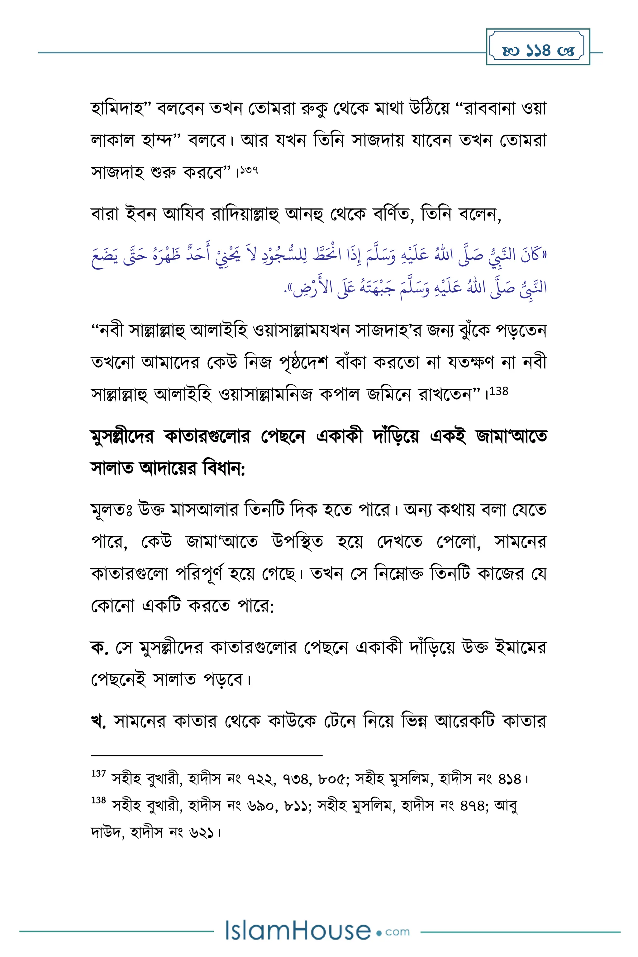  114 
হাবমদাহ” ি সিন েখন মোমরা রুক
ু মর্সক মার্া উবিসয় “রািিানা ওয়া
াকা হাম্দ” ি সি। আর যখন বেবন সাজদায় যাসিন েখন মোমরা
সাজদাহ শুরু করসি”।137
িারা ইিন আবযি রাবদয়াল্লাহু আনহু মর্সক িবিথে, বেবন িস ন,
«
ُّ
ِ
‫ِب‬َّ‫انل‬
َ
‫ن‬
َ
‫َك‬
َّ
‫ّل‬ َ
‫ص‬
ُ‫اهلل‬
ِ‫ه‬
ْ
‫ي‬
َ
‫ل‬َ‫ع‬
َ‫م‬
َّ
‫ل‬َ‫س‬َ‫و‬
َ‫ع‬
َ
‫ض‬َ‫ي‬ َّ
‫َّت‬َ‫ح‬ ُ‫ه‬َ‫ر‬
ْ
‫ه‬
َ
‫ظ‬
ٌ
‫د‬َ‫ح‬
َ
‫أ‬ ْ
ِ
‫ِن‬
ْ َ
‫َي‬
َ
‫ال‬ ِ‫د‬ْ‫و‬ُ‫ج‬ ُّ‫لس‬ِ‫ل‬ َّ
‫ط‬َ ْ
‫اَن‬ ‫ا‬
َ
‫ذ‬ِ‫إ‬
ُّ
ِ
‫ِب‬َّ‫انل‬
َّ
‫ّل‬ َ
‫ص‬
ُ‫اهلل‬
ِ‫ه‬
ْ
‫ي‬
َ
‫ل‬َ‫ع‬
َ‫م‬
َّ
‫ل‬َ‫س‬َ‫و‬
ِ
‫ض‬ْ‫ر‬
َ
‫األ‬
َ َ
‫لَع‬
ُ
‫ه‬َ‫ت‬َ‫ه‬
ْ
‫ب‬َ‫ج‬
»
.
“নিী সাল্লাল্লাহু আ াইবহ ওয়াসাল্লামযখন সাজদাহ’র জনে ঝ
ু াঁসক পড়সেন
েখসনা আমাসদর মকউ বনজ পৃষ্ঠসদি িাাঁকা করসো না যেক্ষি না নিী
সাল্লাল্লাহু আ াইবহ ওয়াসাল্লামবনজ কপা জবমসন রাখসেন”।138
মুসল্লীসদর কাোরগুস ার মপছসন একাকী দাাঁবড়সয় একই জামা‘আসে
সা াে আদাসয়র বিধান:
মূ েঃ উক্ত মাসআ ার বেনবি বদক হসে পাসর। অনে কর্ায় ি া মযসে
পাসর, মকউ জামা‘আসে উপবিে হসয় মদখসে মপস া, সামসনর
কাোরগুস া পবরপূিথ হসয় মর্সছ। েখন মস বনসম্াক্ত বেনবি কাসজর ময
মকাসনা একবি করসে পাসর:
ক. মস মুসল্লীসদর কাোরগুস ার মপছসন একাকী দাাঁবড়সয় উক্ত ইমাসমর
মপছসনই সা াে পড়সি।
খ. সামসনর কাোর মর্সক কাউসক মিসন বনসয় বভন্ন আসরকবি কাোর
137
সহীহ িুখারী, হাদীস নাং ৭২২, ৭৩৪, ৮০৫; সহীহ মুসব ম, হাদীস নাং ৪১৪।
138
সহীহ িুখারী, হাদীস নাং ৬৯০, ৮১১; সহীহ মুসব ম, হাদীস নাং ৪৭৪; আিু
দাউদ, হাদীস নাং ৬২১।
 