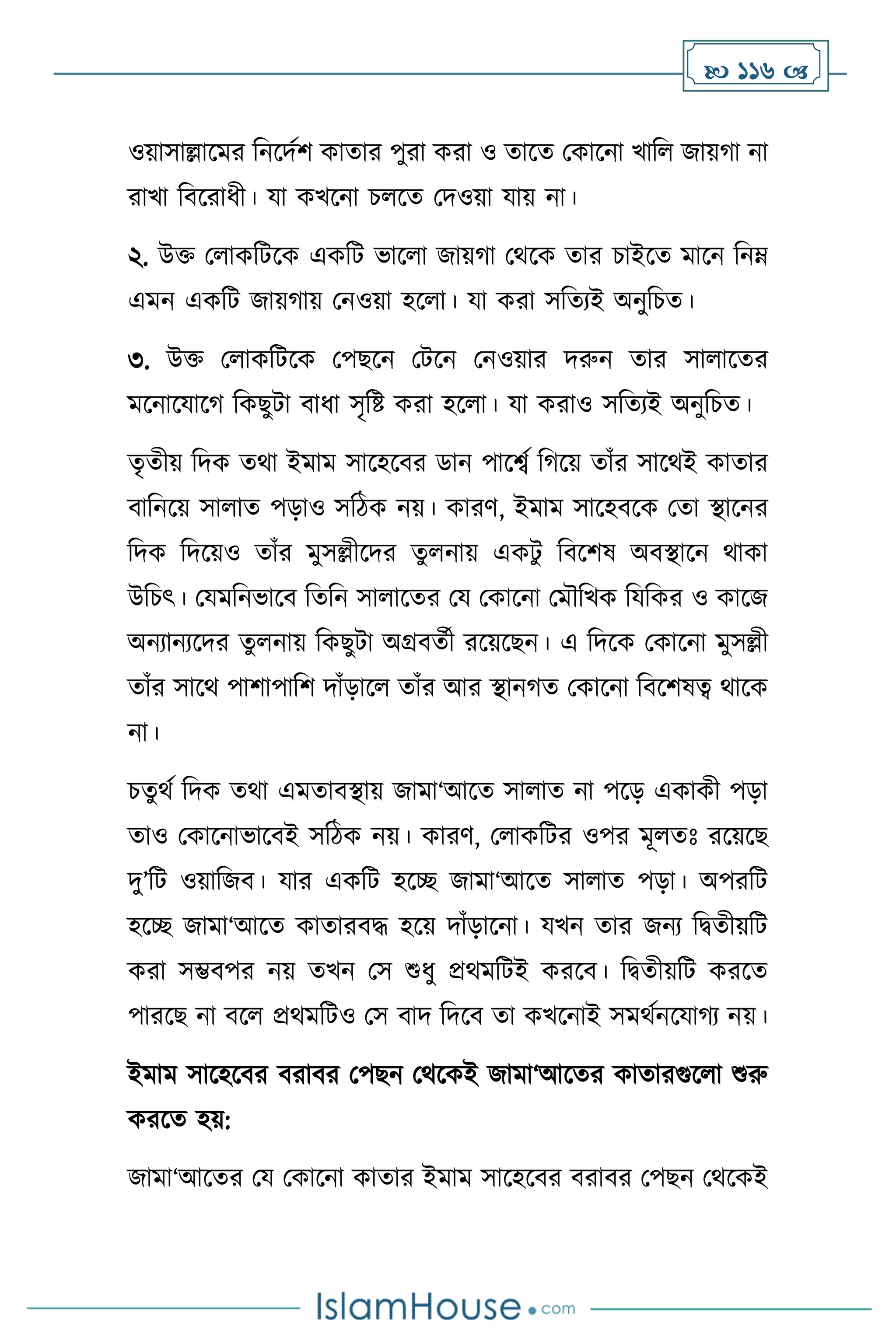  116 
ওয়াসাল্লাসমর বনসদথি কাোর পুরা করা ও োসে মকাসনা খাব জায়র্া না
রাখা বিসরাধী। যা কখসনা চ সে মদওয়া যায় না।
২. উক্ত ম াকবিসক একবি ভাস া জায়র্া মর্সক োর চাইসে মাসন বনম্
এমন একবি জায়র্ায় মনওয়া হস া। যা করা সবেেই অনুবচে।
৩. উক্ত ম াকবিসক মপছসন মিসন মনওয়ার দরুন োর সা াসের
মসনাসযাসর্ বকছুিা িাধা সৃবষ্ট করা হস া। যা করাও সবেেই অনুবচে।
েৃেীয় বদক ের্া ইমাম সাসহসির ডান পাসবথ বর্সয় োাঁর সাসর্ই কাোর
িাবনসয় সা াে পড়াও সবিক নয়। কারি, ইমাম সাসহিসক মো িাসনর
বদক বদসয়ও োাঁর মুসল্লীসদর েু নায় একিু বিসিষ অিিাসন র্াকা
উবচৎ। মযমবনভাসি বেবন সা াসের ময মকাসনা মমৌবখক বযবকর ও কাসজ
অনোনেসদর েু নায় বকছুিা অগ্রিেথী রসয়সছন। এ বদসক মকাসনা মুসল্লী
োাঁর সাসর্ পািাপাবি দাাঁড়াস োাঁর আর িানর্ে মকাসনা বিসিষত্ব র্াসক
না।
চেুর্থ বদক ের্া এমোিিায় জামা‘আসে সা াে না পসড় একাকী পড়া
োও মকাসনাভাসিই সবিক নয়। কারি, ম াকবির ওপর মূ েঃ রসয়সছ
দু’বি ওয়াবজি। যার একবি হসি জামা‘আসে সা াে পড়া। অপরবি
হসি জামা‘আসে কাোরিদ্ধ হসয় দাাঁড়াসনা। যখন োর জনে বিেীয়বি
করা সম্ভিপর নয় েখন মস শুধু প্রর্মবিই করসি। বিেীয়বি করসে
পারসছ না িস প্রর্মবিও মস িাদ বদসি ো কখসনাই সমর্থনসযার্ে নয়।
ইমাম সাসহসির িরাির মপছন মর্সকই জামা‘আসের কাোরগুস া শুরু
করসে হয়:
জামা‘আসের ময মকাসনা কাোর ইমাম সাসহসির িরাির মপছন মর্সকই
 