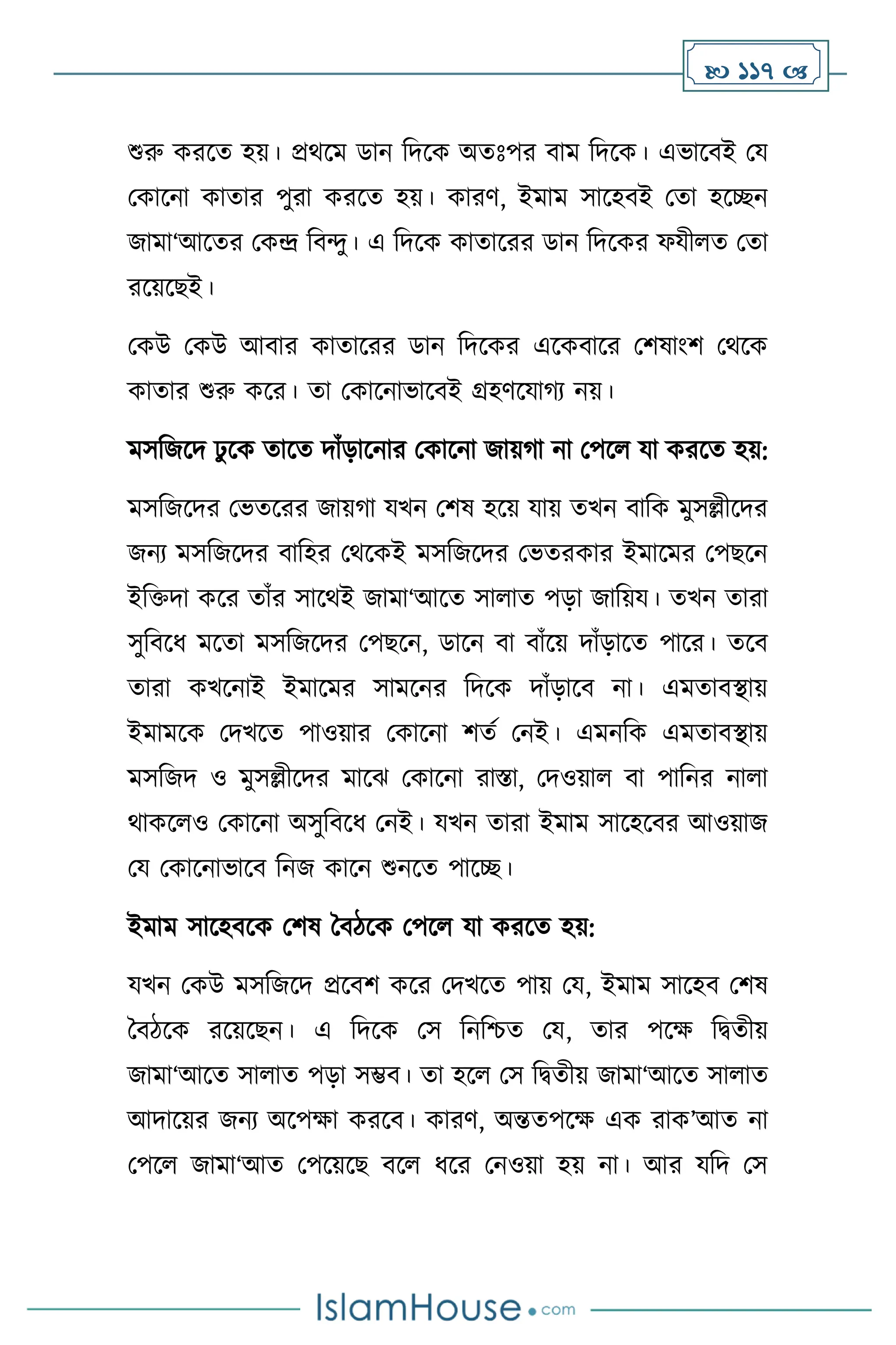  117 
শুরু করসে হয়। প্রর্সম ডান বদসক অেঃপর িাম বদসক। এভাসিই ময
মকাসনা কাোর পুরা করসে হয়। কারি, ইমাম সাসহিই মো হসিন
জামা‘আসের মকে বিেু। এ বদসক কাোসরর ডান বদসকর ফযী ে মো
রসয়সছই।
মকউ মকউ আিার কাোসরর ডান বদসকর এসকিাসর মিষাাংি মর্সক
কাোর শুরু কসর। ো মকাসনাভাসিই গ্রহিসযার্ে নয়।
মসবজসদ ঢু সক োসে দাাঁড়াসনার মকাসনা জায়র্া না মপস যা করসে হয়:
মসবজসদর মভেসরর জায়র্া যখন মিষ হসয় যায় েখন িাবক মুসল্লীসদর
জনে মসবজসদর িাবহর মর্সকই মসবজসদর মভেরকার ইমাসমর মপছসন
ইবক্তদা কসর োাঁর সাসর্ই জামা‘আসে সা াে পড়া জাবয়য। েখন োরা
সুবিসধ মসো মসবজসদর মপছসন, ডাসন িা িাাঁসয় দাাঁড়াসে পাসর। েসি
োরা কখসনাই ইমাসমর সামসনর বদসক দাাঁড়াসি না। এমোিিায়
ইমামসক মদখসে পাওয়ার মকাসনা িেথ মনই। এমনবক এমোিিায়
মসবজদ ও মুসল্লীসদর মাসঝ মকাসনা রাস্তা, মদওয়া িা পাবনর না া
র্াকস ও মকাসনা অসুবিসধ মনই। যখন োরা ইমাম সাসহসির আওয়াজ
ময মকাসনাভাসি বনজ কাসন শুনসে পাসি।
ইমাম সাসহিসক মিষ দিিসক মপস যা করসে হয়:
যখন মকউ মসবজসদ প্রসিি কসর মদখসে পায় ময, ইমাম সাসহি মিষ
দিিসক রসয়সছন। এ বদসক মস বনবশ্চে ময, োর পসক্ষ বিেীয়
জামা‘আসে সা াে পড়া সম্ভি। ো হস মস বিেীয় জামা‘আসে সা াে
আদাসয়র জনে অসপক্ষা করসি। কারি, অন্তেপসক্ষ এক রাক’আে না
মপস জামা‘আে মপসয়সছ িস ধসর মনওয়া হয় না। আর যবদ মস
 