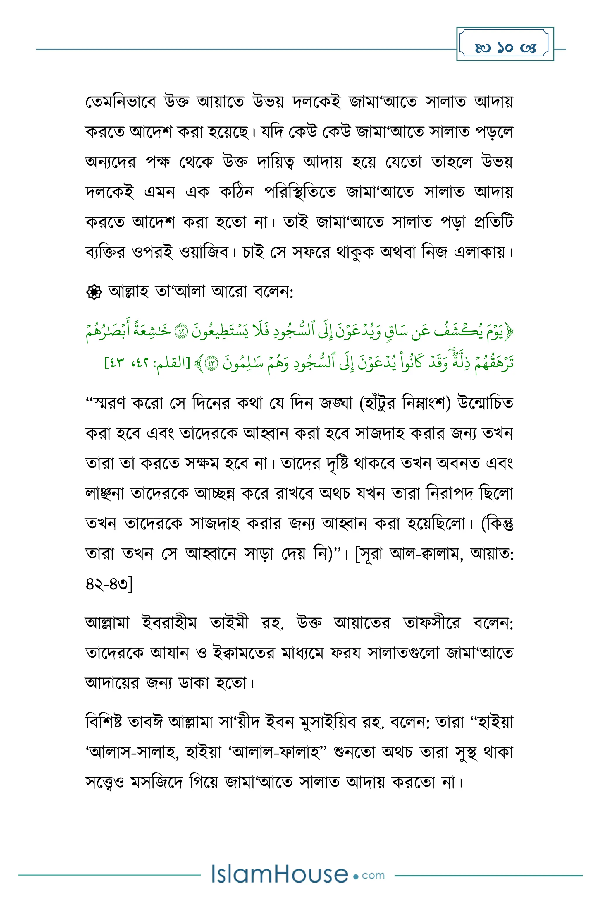  10 
মেমবনভাসি উক্ত আয়াসে উভয় দ সকই জামা‘আসে সা াে আদায়
করসে আসদি করা হসয়সছ। যবদ মকউ মকউ জামা‘আসে সা াে পড়স
অনেসদর পক্ষ মর্সক উক্ত দাবয়ত্ব আদায় হসয় মযসো োহস উভয়
দ সকই এমন এক কবিন পবরবিবেসে জামা‘আসে সা াে আদায়
করসে আসদি করা হসো না। োই জামা‘আসে সা াে পড়া প্রবেবি
িেবক্তর ওপরই ওয়াবজি। চাই মস সফসর র্াক
ু ক অর্িা বনজ এ াকায়।
 আল্লাহ ো‘আ া আসরা িস ন:
﴿
َِّ‫م‬ۡ‫و‬َ‫ي‬
ِّ
ِّ
ُ
‫ف‬
َ
‫ش‬
ۡ
‫ك‬ُ‫ي‬
ِّ
‫ن‬
َ
‫ع‬
ِّ
ِّ
‫اق‬َ‫س‬
ِّ
ِّ
َ
‫ن‬ۡ‫و‬
َ
‫ع‬ۡ‫د‬ُ‫ي‬َ‫و‬
ِّ
ِّ
َ
‫ل‬‫إ‬
ِّ
ِّ
‫ود‬ُ‫ج‬ ُّ‫ٱلس‬
ِّ
ِّ
َ
‫ل‬
َ
‫ف‬
ِّ
ِّ
َ
‫ون‬ُ‫يع‬‫ط‬َ‫ت‬ ۡ‫س‬َ‫ي‬
ِّ
٤٢
ِّ
ِّ
ً
‫ة‬َ‫ع‬‫ش‬ٰ َ
‫خ‬
ِّ
ِّۡ‫م‬
ُ
‫ه‬ُ‫ر‬ٰ َ
‫ص‬ۡ‫ب‬
َ
‫أ‬
ِّ
ِّۡ‫م‬ُ‫ه‬
ُ
‫ق‬
َ
‫ه‬ۡ‫ر‬
َ
‫ت‬
ِّ
ِّ
‫ة‬‫ل‬‫ذ‬
ِّ
ِّۡ‫د‬
َ
‫ق‬َ‫و‬
ِّ
ِّ
‫وا‬
ُ
‫ن‬
َ
‫َك‬
ِّ
ِّ
َ
‫ن‬ۡ‫و‬
َ
‫ع‬ۡ‫د‬ُ‫ي‬
ِّ
ِّ
َ
‫ل‬‫إ‬
ِّ
ِّ
‫ود‬ُ‫ج‬ ُّ‫ٱلس‬
ِّ
ِّۡ‫م‬
ُ
‫ه‬َ‫و‬
ِّ
ِّ
َ
‫ون‬ُ‫م‬‫ل‬ٰ َ
‫س‬
ِّ
٤٣
﴾
[
‫القلم‬
:
٤٨
،
٤١
]
“স্মরি কসরা মস বদসনর কর্া ময বদন জঙ্ঘা (হাাঁিু র বনম্াাংি) উসমাবচে
করা হসি এিাং োসদরসক আহ্বান করা হসি সাজদাহ করার জনে েখন
োরা ো করসে সক্ষম হসি না। োসদর দৃবষ্ট র্াকসি েখন অিনে এিাং
াঞ্ছনা োসদরসক আিন্ন কসর রাখসি অর্চ যখন োরা বনরাপদ বছস া
েখন োসদরসক সাজদাহ করার জনে আহ্বান করা হসয়বছস া। (বকন্তু
োরা েখন মস আহ্বাসন সাড়া মদয় বন)”। [সূরা আ -িা াম, আয়াে:
৪২-৪৩]
আল্লামা ইিরাহীম োইমী রহ. উক্ত আয়াসের োফসীসর িস ন:
োসদরসক আযান ও ইিামসের মাধেসম ফরয সা ােগুস া জামা‘আসে
আদাসয়র জনে ডাকা হসো।
বিবিষ্ট োিঈ আল্লামা সা‘য়ীদ ইিন মুসাইবয়ি রহ. িস ন: োরা “হাইয়া
‘আ াস-সা াহ, হাইয়া ‘আ া -ফা াহ” শুনসো অর্চ োরা সুি র্াকা
সসেও মসবজসদ বর্সয় জামা‘আসে সা াে আদায় করসো না।
 