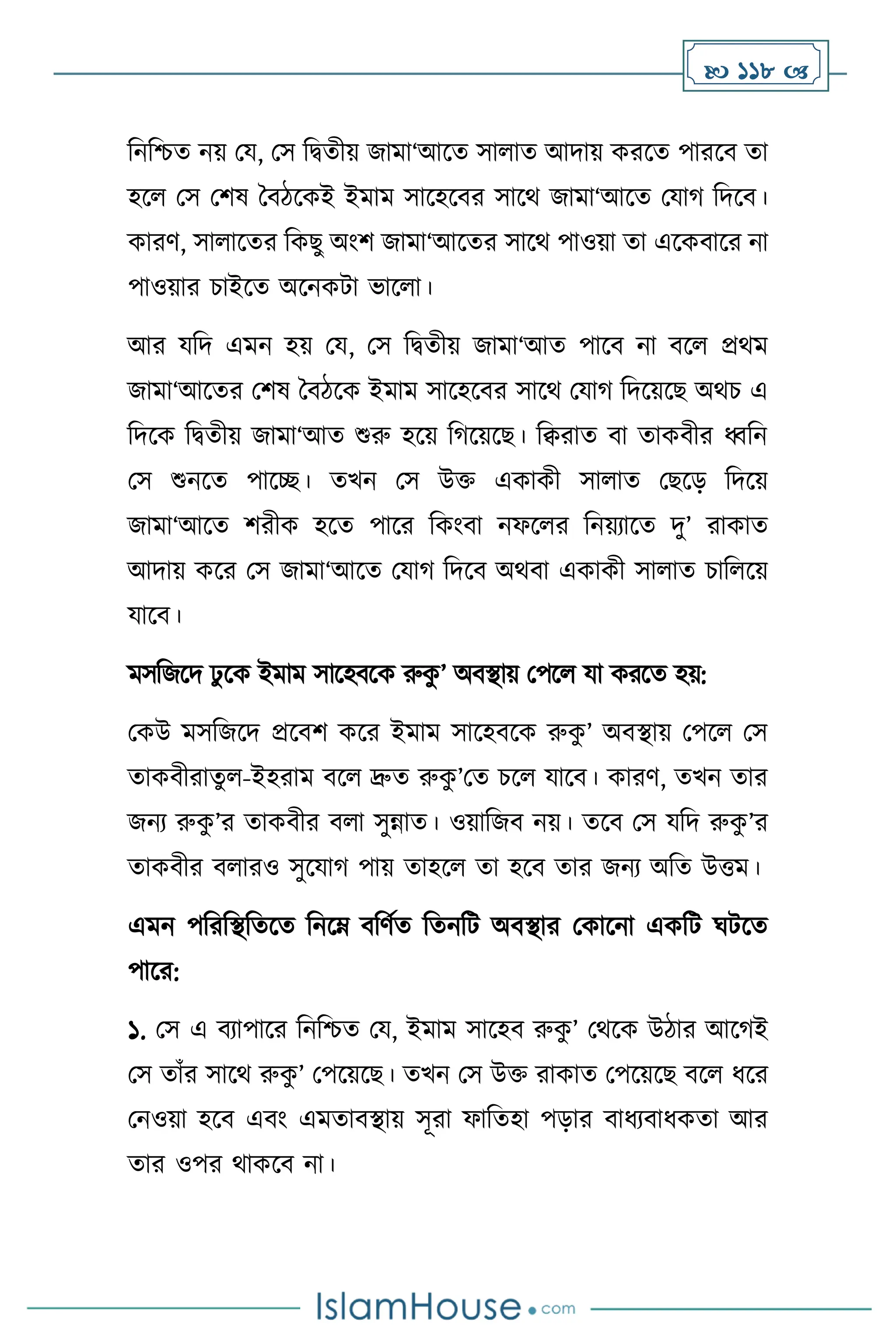  118 
বনবশ্চে নয় ময, মস বিেীয় জামা‘আসে সা াে আদায় করসে পারসি ো
হস মস মিষ দিিসকই ইমাম সাসহসির সাসর্ জামা‘আসে মযার্ বদসি।
কারি, সা াসের বকছু অাংি জামা‘আসের সাসর্ পাওয়া ো এসকিাসর না
পাওয়ার চাইসে অসনকিা ভাস া।
আর যবদ এমন হয় ময, মস বিেীয় জামা‘আে পাসি না িস প্রর্ম
জামা‘আসের মিষ দিিসক ইমাম সাসহসির সাসর্ মযার্ বদসয়সছ অর্চ এ
বদসক বিেীয় জামা‘আে শুরু হসয় বর্সয়সছ। বিরাে িা োকিীর ধ্ববন
মস শুনসে পাসি। েখন মস উক্ত একাকী সা াে মছসড় বদসয়
জামা‘আসে িরীক হসে পাসর বকাংিা নফস র বনয়োসে দু’ রাকাে
আদায় কসর মস জামা‘আসে মযার্ বদসি অর্িা একাকী সা াে চাব সয়
যাসি।
মসবজসদ ঢু সক ইমাম সাসহিসক রুক
ু ’ অিিায় মপস যা করসে হয়:
মকউ মসবজসদ প্রসিি কসর ইমাম সাসহিসক রুক
ু ’ অিিায় মপস মস
োকিীরােু -ইহরাম িস দ্রুে রুক
ু ’মে চস যাসি। কারি, েখন োর
জনে রুক
ু ’র োকিীর ি া সুন্নাে। ওয়াবজি নয়। েসি মস যবদ রুক
ু ’র
োকিীর ি ারও সুসযার্ পায় োহস ো হসি োর জনে অবে উত্তম।
এমন পবরবিবেসে বনসম্ িবিথে বেনবি অিিার মকাসনা একবি র্িসে
পাসর:
১. মস এ িোপাসর বনবশ্চে ময, ইমাম সাসহি রুক
ু ’ মর্সক উিার আসর্ই
মস োাঁর সাসর্ রুক
ু ’ মপসয়সছ। েখন মস উক্ত রাকাে মপসয়সছ িস ধসর
মনওয়া হসি এিাং এমোিিায় সূরা ফাবেহা পড়ার িাধেিাধকো আর
োর ওপর র্াকসি না।
 