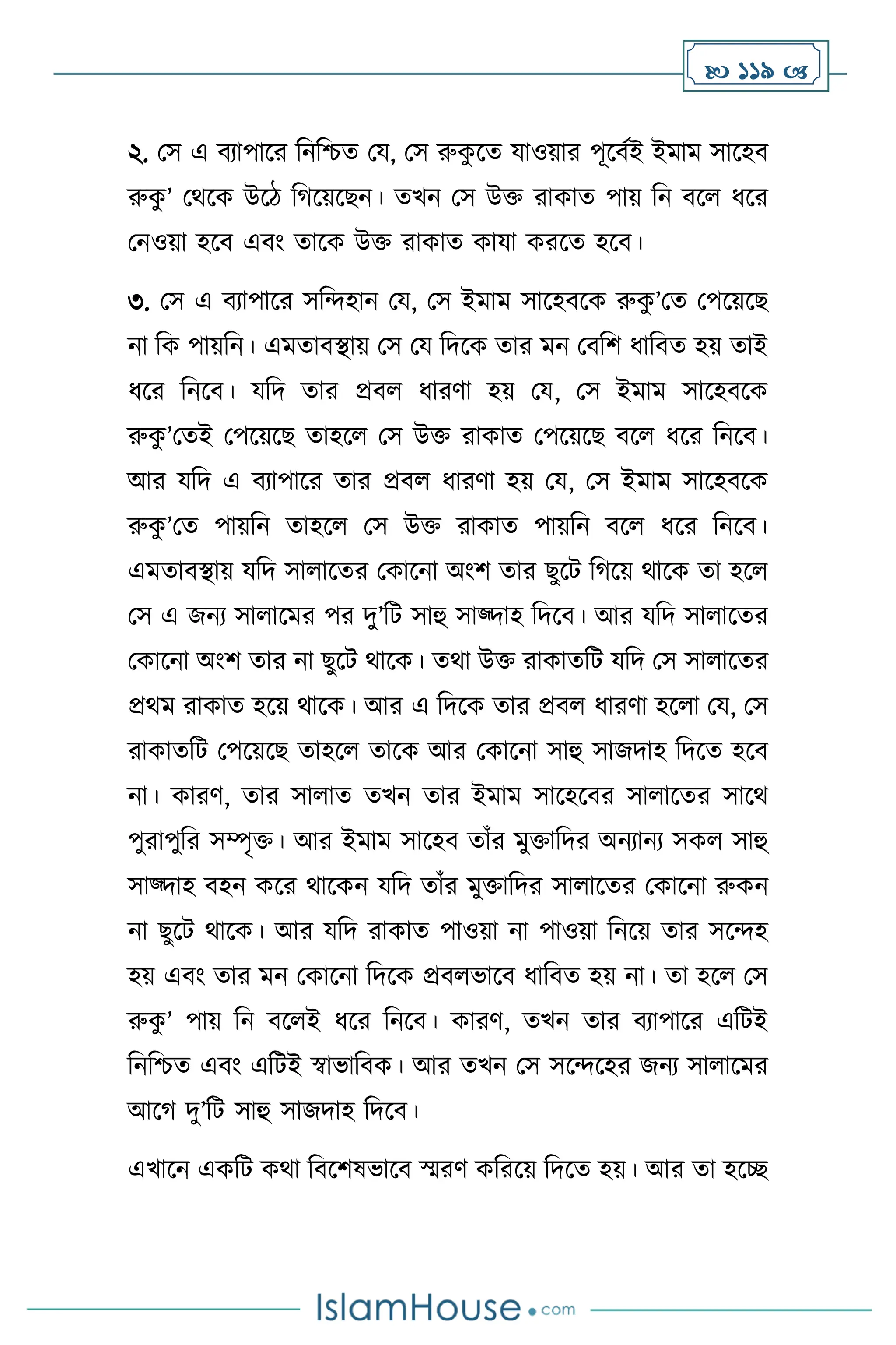  119 
২. মস এ িোপাসর বনবশ্চে ময, মস রুক
ু সে যাওয়ার পূসিথই ইমাম সাসহি
রুক
ু ’ মর্সক উসি বর্সয়সছন। েখন মস উক্ত রাকাে পায় বন িস ধসর
মনওয়া হসি এিাং োসক উক্ত রাকাে কাযা করসে হসি।
৩. মস এ িোপাসর সবেহান ময, মস ইমাম সাসহিসক রুক
ু ’মে মপসয়সছ
না বক পায়বন। এমোিিায় মস ময বদসক োর মন মিবি ধাবিে হয় োই
ধসর বনসি। যবদ োর প্রি ধারিা হয় ময, মস ইমাম সাসহিসক
রুক
ু ’মেই মপসয়সছ োহস মস উক্ত রাকাে মপসয়সছ িস ধসর বনসি।
আর যবদ এ িোপাসর োর প্রি ধারিা হয় ময, মস ইমাম সাসহিসক
রুক
ু ’মে পায়বন োহস মস উক্ত রাকাে পায়বন িস ধসর বনসি।
এমোিিায় যবদ সা াসের মকাসনা অাংি োর ছুসি বর্সয় র্াসক ো হস
মস এ জনে সা াসমর পর দু’বি সাহু সাজ্দাহ বদসি। আর যবদ সা াসের
মকাসনা অাংি োর না ছুসি র্াসক। ের্া উক্ত রাকােবি যবদ মস সা াসের
প্রর্ম রাকাে হসয় র্াসক। আর এ বদসক োর প্রি ধারিা হস া ময, মস
রাকােবি মপসয়সছ োহস োসক আর মকাসনা সাহু সাজদাহ বদসে হসি
না। কারি, োর সা াে েখন োর ইমাম সাসহসির সা াসের সাসর্
পুরাপুবর সম্পৃক্ত। আর ইমাম সাসহি োাঁর মুক্তাবদর অনোনে সক সাহু
সাজ্দাহ িহন কসর র্াসকন যবদ োাঁর মুক্তাবদর সা াসের মকাসনা রুকন
না ছুসি র্াসক। আর যবদ রাকাে পাওয়া না পাওয়া বনসয় োর সসেহ
হয় এিাং োর মন মকাসনা বদসক প্রি ভাসি ধাবিে হয় না। ো হস মস
রুক
ু ’ পায় বন িস ই ধসর বনসি। কারি, েখন োর িোপাসর এবিই
বনবশ্চে এিাং এবিই স্বাভাবিক। আর েখন মস সসেসহর জনে সা াসমর
আসর্ দু’বি সাহু সাজদাহ বদসি।
এখাসন একবি কর্া বিসিষভাসি স্মরি কবরসয় বদসে হয়। আর ো হসি
 