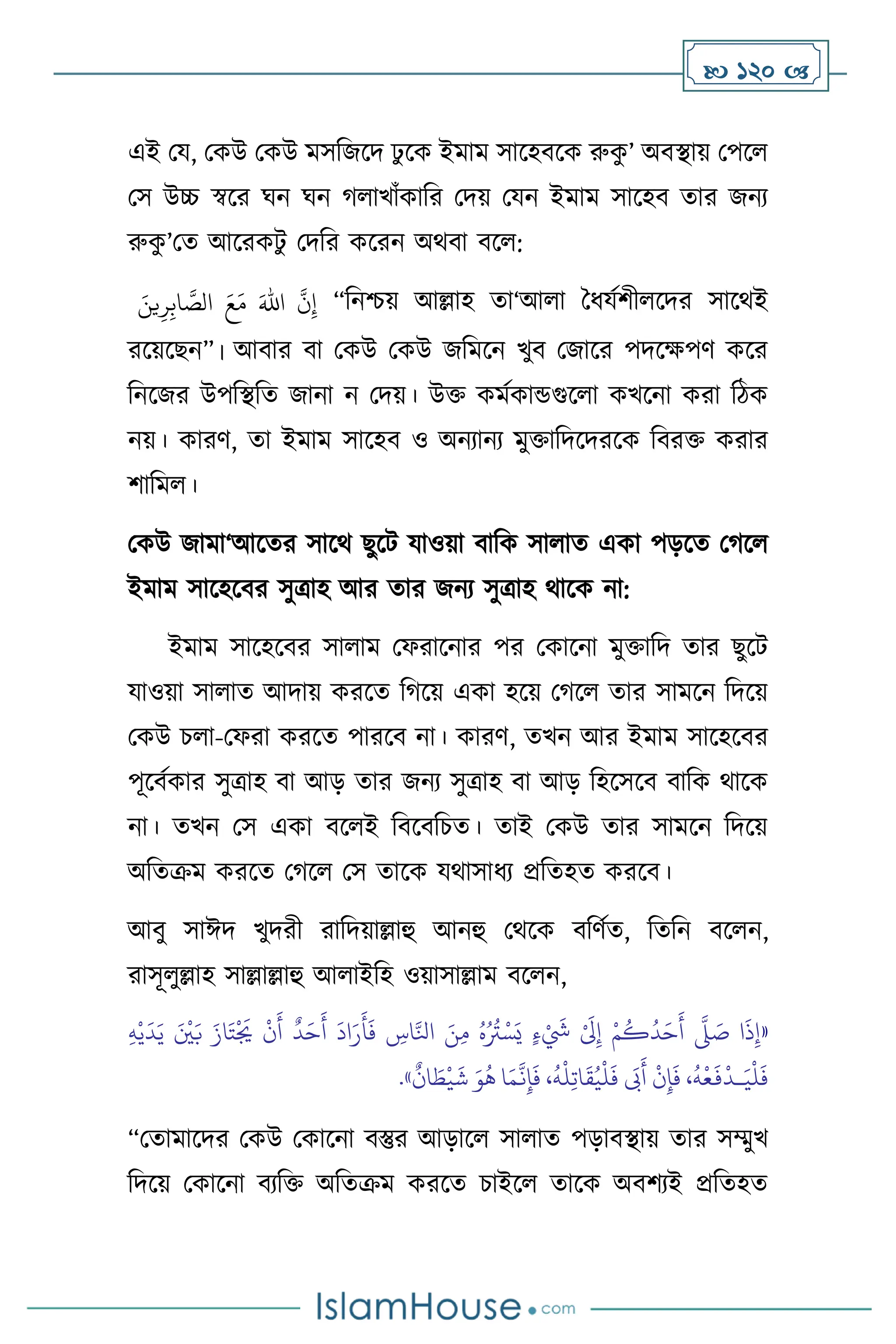  120 
এই ময, মকউ মকউ মসবজসদ ঢু সক ইমাম সাসহিসক রুক
ু ’ অিিায় মপস
মস উচ্চ স্বসর র্ন র্ন র্ াখাাঁকাবর মদয় মযন ইমাম সাসহি োর জনে
রুক
ু ’মে আসরকিু মদবর কসরন অর্িা িস :
َ‫ين‬ِ‫ر‬ِ‫اب‬ َّ
‫الص‬ َ‫ع‬َ‫م‬ َ‫اهلل‬
َّ
‫ن‬ِ‫إ‬ “বনশ্চয় আল্লাহ ো‘আ া দধযথিী সদর সাসর্ই
রসয়সছন”। আিার িা মকউ মকউ জবমসন খুি মজাসর পদসক্ষপি কসর
বনসজর উপবিবে জানা ন মদয়। উক্ত কমথকান্ডগুস া কখসনা করা বিক
নয়। কারি, ো ইমাম সাসহি ও অনোনে মুক্তাবদসদরসক বিরক্ত করার
িাবম ।
মকউ জামা‘আসের সাসর্ ছুসি যাওয়া িাবক সা াে একা পড়সে মর্স
ইমাম সাসহসির সুত্রাহ আর োর জনে সুত্রাহ র্াসক না:
ইমাম সাসহসির সা াম মফরাসনার পর মকাসনা মুক্তাবদ োর ছুসি
যাওয়া সা াে আদায় করসে বর্সয় একা হসয় মর্স োর সামসন বদসয়
মকউ চ া-মফরা করসে পারসি না। কারি, েখন আর ইমাম সাসহসির
পূসিথকার সুত্রাহ িা আড় োর জনে সুত্রাহ িা আড় বহসসসি িাবক র্াসক
না। েখন মস একা িস ই বিসিবচে। োই মকউ োর সামসন বদসয়
অবেক্রম করসে মর্স মস োসক যর্াসাধে প্রবেহে করসি।
আিু সাঈদ খুদরী রাবদয়াল্লাহু আনহু মর্সক িবিথে, বেবন িস ন,
রাসূ ুল্লাহ সাল্লাল্লাহু আ াইবহ ওয়াসাল্লাম িস ন,
«
ُ
‫د‬َ‫ح‬
َ
‫أ‬
َّ
‫ّل‬ َ
‫ص‬ ‫ا‬
َ
‫ذ‬ِ‫إ‬
ِ‫ه‬ْ‫ي‬
َ
‫د‬َ‫ي‬ َ ْ
‫ْي‬َ‫ب‬ َ‫از‬َ‫ت‬
ْ َ
‫ُي‬
ْ
‫ن‬
َ
‫أ‬
ٌ
‫د‬َ‫ح‬
َ
‫أ‬
َ
‫اد‬َ‫ر‬
َ
‫أ‬
َ
‫ف‬ ِ
‫اس‬َّ‫انل‬ َ‫ن‬ِ‫م‬ ُ‫ه‬ُ ُ
‫َت‬ْ‫س‬َ‫ي‬ ٍ‫ء‬ْ َ
‫َش‬ ْ َ
‫َل‬ِ‫إ‬ ْ‫م‬
ُ
‫ك‬
ِ‫ت‬‫ا‬
َ
‫ق‬ُ‫ي‬
ْ
‫ل‬
َ
‫ف‬
َ
‫َب‬
َ
‫أ‬
ْ
‫ن‬ِ‫إ‬
َ
‫ف‬ ،
ُ
‫ه‬
ْ
‫ع‬
َ
‫ف‬
ْ
‫ـد‬َ‫ي‬
ْ
‫ل‬
َ
‫ف‬
ٌ
‫ان‬ َ
‫ط‬
ْ
‫ي‬
َ
‫ش‬ َ‫و‬
ُ
‫ه‬ ‫ا‬َ‫م‬
َّ
‫ن‬ِ‫إ‬
َ
‫ف‬ ،
ُ
‫ه‬
ْ
‫ل‬
»
.
“মোমাসদর মকউ মকাসনা িস্তুর আড়াস সা াে পড়ািিায় োর সম্মুখ
বদসয় মকাসনা িেবক্ত অবেক্রম করসে চাইস োসক অিিেই প্রবেহে
 