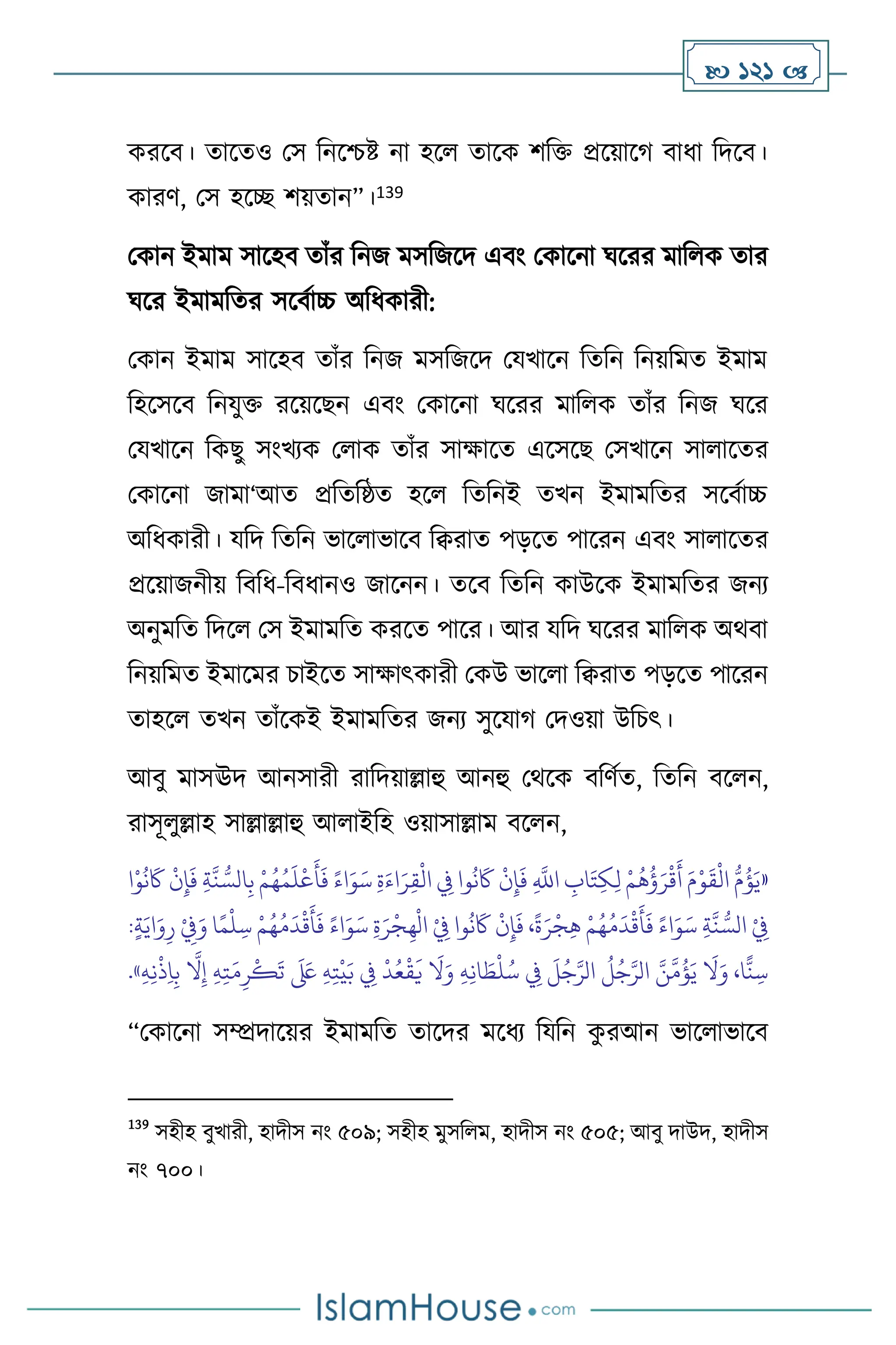  121 
করসি। োসেও মস বনসশ্চষ্ট না হস োসক িবক্ত প্রসয়াসর্ িাধা বদসি।
কারি, মস হসি িয়োন”।139
মকান ইমাম সাসহি োাঁর বনজ মসবজসদ এিাং মকাসনা র্সরর মাব ক োর
র্সর ইমামবের সসিথাচ্চ অবধকারী:
মকান ইমাম সাসহি োাঁর বনজ মসবজসদ মযখাসন বেবন বনয়বমে ইমাম
বহসসসি বনযুক্ত রসয়সছন এিাং মকাসনা র্সরর মাব ক োাঁর বনজ র্সর
মযখাসন বকছু সাংখেক ম াক োাঁর সাক্ষাসে এসসসছ মসখাসন সা াসের
মকাসনা জামা‘আে প্রবেবষ্ঠে হস বেবনই েখন ইমামবের সসিথাচ্চ
অবধকারী। যবদ বেবন ভাস াভাসি বিরাে পড়সে পাসরন এিাং সা াসের
প্রসয়াজনীয় বিবধ-বিধানও জাসনন। েসি বেবন কাউসক ইমামবের জনে
অনুমবে বদস মস ইমামবে করসে পাসর। আর যবদ র্সরর মাব ক অর্িা
বনয়বমে ইমাসমর চাইসে সাক্ষাৎকারী মকউ ভাস া বিরাে পড়সে পাসরন
োহস েখন োাঁসকই ইমামবের জনে সুসযার্ মদওয়া উবচৎ।
আিু মাসঊদ আনসারী রাবদয়াল্লাহু আনহু মর্সক িবিথে, বেবন িস ন,
রাসূ ুল্লাহ সাল্লাল্লাহু আ াইবহ ওয়াসাল্লাম িস ন,
«
َ
‫َك‬
ْ
‫ن‬ِ‫إ‬
َ
‫ف‬ ِ‫ة‬
َّ
‫ن‬ ُّ‫الس‬ِ‫ب‬ ْ‫م‬ُ‫ه‬ُ‫م‬
َ
‫ل‬
ْ
‫ع‬
َ
‫أ‬
َ
‫ف‬ ً‫اء‬َ‫و‬َ‫س‬ ِ‫ة‬َ‫اء‬َ‫ر‬ِ‫ق‬
ْ
‫ال‬ ِ
‫ِف‬ ‫وا‬
ُ
‫ن‬
َ
‫َك‬
ْ
‫ن‬ِ‫إ‬
َ
‫ف‬ ِ
َّ
‫اَّلل‬ ِ
‫اب‬َ‫ت‬ِ‫ك‬ِ‫ل‬ ْ‫م‬
ُ
‫ه‬
ُ
‫ؤ‬َ‫ر‬
ْ
‫ق‬
َ
‫أ‬ َ‫م‬ْ‫و‬
َ
‫ق‬
ْ
‫ال‬ ُّ‫م‬
ُ
‫ؤ‬َ‫ي‬
‫ا‬ْ‫و‬
ُ
‫ن‬
ِ‫ة‬َ‫ر‬
ْ
‫ج‬ِ‫ه‬
ْ
‫ال‬ ْ
ِ
‫ِف‬ ‫وا‬
ُ
‫ن‬
َ
‫َك‬
ْ
‫ن‬ِ‫إ‬
َ
‫ف‬ ،
ً
‫ة‬َ‫ر‬
ْ
‫ج‬ِ‫ه‬ ْ‫م‬ُ‫ه‬ُ‫م‬
َ
‫د‬
ْ
‫ق‬
َ
‫أ‬
َ
‫ف‬ ً‫اء‬َ‫و‬َ‫س‬ ِ‫ة‬
َّ
‫ن‬ ُّ‫الس‬ ْ
ِ
‫ِف‬
:ٍ‫ة‬َ‫اي‬َ‫و‬ِ‫ر‬ ْ
ِ
‫ِف‬َ‫و‬ ‫ا‬ً‫م‬
ْ
‫ل‬ ِ‫س‬ ْ‫م‬ُ‫ه‬ُ‫م‬
َ
‫د‬
ْ
‫ق‬
َ
‫أ‬
َ
‫ف‬ ً‫اء‬َ‫و‬َ‫س‬
َ َ
‫لَع‬ ِ‫ه‬ِ‫ت‬
ْ
‫ي‬َ‫ب‬ ِ
‫ِف‬
ْ
‫د‬ُ‫ع‬
ْ
‫ق‬
َ
‫ي‬
َ
‫ال‬َ‫و‬ ِ‫ه‬ِ‫ن‬‫ا‬ َ
‫ط‬
ْ
‫ل‬ُ‫س‬ ِ
‫ِف‬
َ
‫ل‬ُ‫ج‬َّ‫الر‬
ُ
‫ل‬ُ‫ج‬َّ‫الر‬ َّ‫ن‬
َّ
‫م‬
ُ
‫ؤ‬َ‫ي‬
َ
‫ال‬َ‫و‬ ،‫ا‬
ًّ
‫ن‬ ِ‫س‬
ِ‫ه‬ِ‫ن‬
ْ
‫ذ‬ِ‫ا‬ِ‫ب‬
َّ
‫ال‬ِ‫إ‬ ِ‫ه‬ِ‫ت‬َ‫م‬ِ‫ر‬
ْ
‫ك‬
َ
‫ت‬
»
.
“মকাসনা সম্প্রদাসয়র ইমামবে োসদর মসধে বযবন ক
ু রআন ভাস াভাসি
139
সহীহ িুখারী, হাদীস নাং ৫০৯; সহীহ মুসব ম, হাদীস নাং ৫০৫; আিু দাউদ, হাদীস
নাং ৭০০।
 