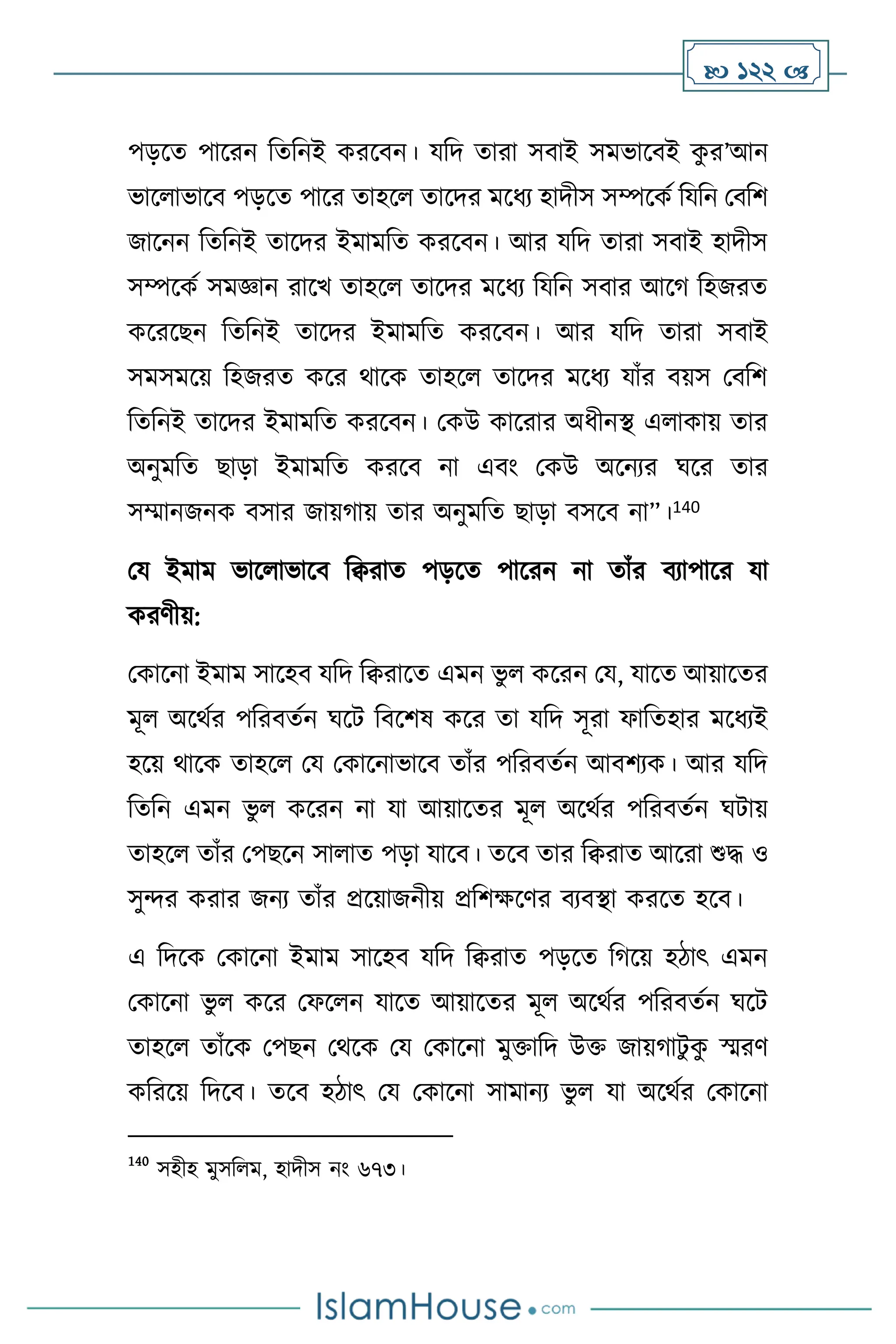  122 
পড়সে পাসরন বেবনই করসিন। যবদ োরা সিাই সমভাসিই ক
ু র’আন
ভাস াভাসি পড়সে পাসর োহস োসদর মসধে হাদীস সম্পসকথ বযবন মিবি
জাসনন বেবনই োসদর ইমামবে করসিন। আর যবদ োরা সিাই হাদীস
সম্পসকথ সমজ্ঞান রাসখ োহস োসদর মসধে বযবন সিার আসর্ বহজরে
কসরসছন বেবনই োসদর ইমামবে করসিন। আর যবদ োরা সিাই
সমসমসয় বহজরে কসর র্াসক োহস োসদর মসধে যাাঁর িয়স মিবি
বেবনই োসদর ইমামবে করসিন। মকউ কাসরার অধীনি এ াকায় োর
অনুমবে ছাড়া ইমামবে করসি না এিাং মকউ অসনের র্সর োর
সম্মানজনক িসার জায়র্ায় োর অনুমবে ছাড়া িসসি না”।140
ময ইমাম ভাস াভাসি বিরাে পড়সে পাসরন না োাঁর িোপাসর যা
করিীয়:
মকাসনা ইমাম সাসহি যবদ বিরাসে এমন ভু কসরন ময, যাসে আয়াসের
মূ অসর্থর পবরিেথন র্সি বিসিষ কসর ো যবদ সূরা ফাবেহার মসধেই
হসয় র্াসক োহস ময মকাসনাভাসি োাঁর পবরিেথন আিিেক। আর যবদ
বেবন এমন ভু কসরন না যা আয়াসের মূ অসর্থর পবরিেথন র্িায়
োহস োাঁর মপছসন সা াে পড়া যাসি। েসি োর বিরাে আসরা শুদ্ধ ও
সুের করার জনে োাঁর প্রসয়াজনীয় প্রবিক্ষসির িেিিা করসে হসি।
এ বদসক মকাসনা ইমাম সাসহি যবদ বিরাে পড়সে বর্সয় হিাৎ এমন
মকাসনা ভু কসর মফস ন যাসে আয়াসের মূ অসর্থর পবরিেথন র্সি
োহস োাঁসক মপছন মর্সক ময মকাসনা মুক্তাবদ উক্ত জায়র্ািু ক
ু স্মরি
কবরসয় বদসি। েসি হিাৎ ময মকাসনা সামানে ভু যা অসর্থর মকাসনা
140
সহীহ মুসব ম, হাদীস নাং ৬৭৩।
 