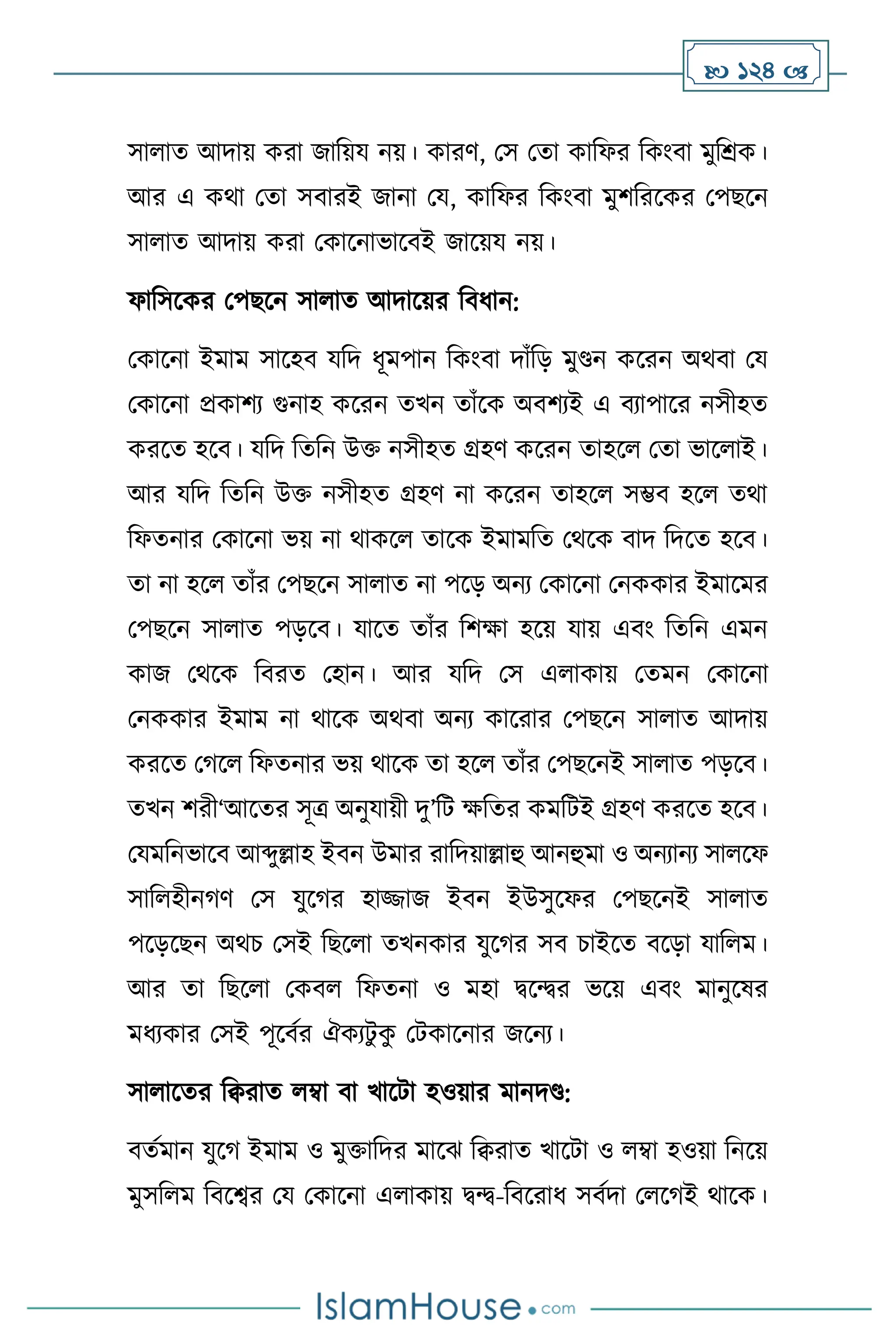  124 
সা াে আদায় করা জাবয়য নয়। কারি, মস মো কাবফর বকাংিা মুবশ্রক।
আর এ কর্া মো সিারই জানা ময, কাবফর বকাংিা মুিবরসকর মপছসন
সা াে আদায় করা মকাসনাভাসিই জাসয়য নয়।
ফাবসসকর মপছসন সা াে আদাসয়র বিধান:
মকাসনা ইমাম সাসহি যবদ ধূমপান বকাংিা দাাঁবড় মুণ্ডন কসরন অর্িা ময
মকাসনা প্রকািে গুনাহ কসরন েখন োাঁসক অিিেই এ িোপাসর নসীহে
করসে হসি। যবদ বেবন উক্ত নসীহে গ্রহি কসরন োহস মো ভাস াই।
আর যবদ বেবন উক্ত নসীহে গ্রহি না কসরন োহস সম্ভি হস ের্া
বফেনার মকাসনা ভয় না র্াকস োসক ইমামবে মর্সক িাদ বদসে হসি।
ো না হস োাঁর মপছসন সা াে না পসড় অনে মকাসনা মনককার ইমাসমর
মপছসন সা াে পড়সি। যাসে োাঁর বিক্ষা হসয় যায় এিাং বেবন এমন
কাজ মর্সক বিরে মহান। আর যবদ মস এ াকায় মেমন মকাসনা
মনককার ইমাম না র্াসক অর্িা অনে কাসরার মপছসন সা াে আদায়
করসে মর্স বফেনার ভয় র্াসক ো হস োাঁর মপছসনই সা াে পড়সি।
েখন িরী‘আসের সূত্র অনুযায়ী দু’বি ক্ষবের কমবিই গ্রহি করসে হসি।
মযমবনভাসি আব্দুল্লাহ ইিন উমার রাবদয়াল্লাহু আনহুমা ও অনোনে সা সফ
সাব হীনর্ি মস যুসর্র হািাজ ইিন ইউসুসফর মপছসনই সা াে
পসড়সছন অর্চ মসই বছস া েখনকার যুসর্র সি চাইসে িসড়া যাব ম।
আর ো বছস া মকি বফেনা ও মহা িসের ভসয় এিাং মানুসষর
মধেকার মসই পূসিথর ঐকেিু ক
ু মিকাসনার জসনে।
সা াসের বিরাে ম্বা িা খাসিা হওয়ার মানদণ্ড:
িেথমান যুসর্ ইমাম ও মুক্তাবদর মাসঝ বিরাে খাসিা ও ম্বা হওয়া বনসয়
মুসব ম বিসবর ময মকাসনা এ াকায় িে-বিসরাধ সিথদা ম সর্ই র্াসক।
 