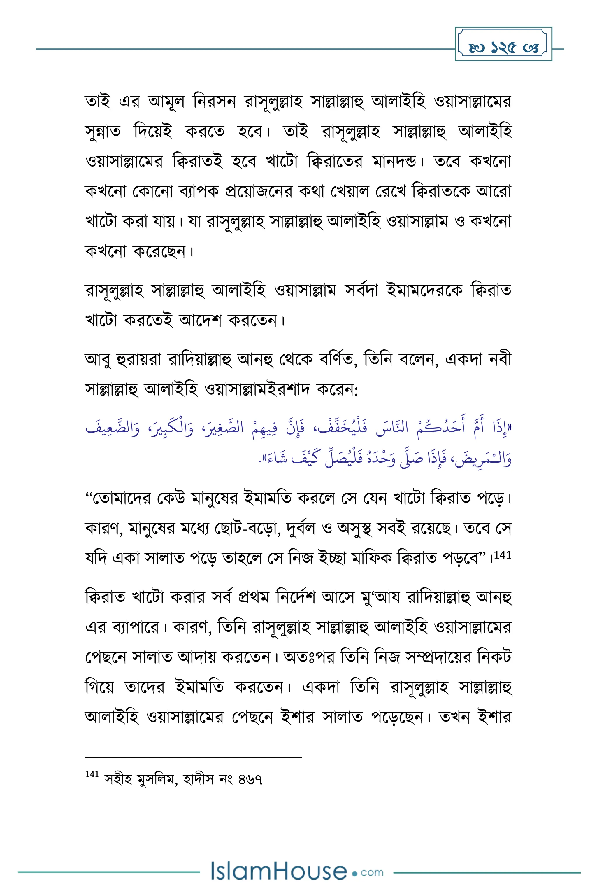  125 
োই এর আমূ বনরসন রাসূ ুল্লাহ সাল্লাল্লাহু আ াইবহ ওয়াসাল্লাসমর
সুন্নাে বদসয়ই করসে হসি। োই রাসূ ুল্লাহ সাল্লাল্লাহু আ াইবহ
ওয়াসাল্লাসমর বিরােই হসি খাসিা বিরাসের মানদন্ড। েসি কখসনা
কখসনা মকাসনা িোপক প্রসয়াজসনর কর্া মখয়া মরসখ বিরােসক আসরা
খাসিা করা যায়। যা রাসূ ুল্লাহ সাল্লাল্লাহু আ াইবহ ওয়াসাল্লাম ও কখসনা
কখসনা কসরসছন।
রাসূ ুল্লাহ সাল্লাল্লাহু আ াইবহ ওয়াসাল্লাম সিথদা ইমামসদরসক বিরাে
খাসিা করসেই আসদি করসেন।
আিু হুরায়রা রাবদয়াল্লাহু আনহু মর্সক িবিথে, বেবন িস ন, একদা নিী
সাল্লাল্লাহু আ াইবহ ওয়াসাল্লামইরিাদ কসরন:
«
َ
‫يف‬ِ‫ع‬
َّ
‫الض‬َ‫و‬ ،َ‫ْي‬ِ‫ب‬
َ
‫ك‬
ْ
‫ال‬َ‫و‬ ،َ‫ْي‬ِ‫غ‬ َّ
‫الص‬ ْ‫م‬ِ‫يه‬ِ‫ف‬
َّ
‫ن‬ِ‫إ‬
َ
‫ف‬ ،
ْ
‫ف‬
ِّ
‫ف‬
َ
‫خ‬ُ‫ي‬
ْ
‫ل‬
َ
‫ف‬ َ
‫اس‬َّ‫انل‬ ْ‫م‬
ُ
‫ك‬
ُ
‫د‬َ‫ح‬
َ
‫أ‬ َّ‫م‬
َ
‫أ‬ ‫ا‬
َ
‫ذ‬ِ‫إ‬
‫ال‬َ‫و‬
ْ‫ـ‬
َ‫اء‬
َ
‫ش‬
َ
‫ف‬
ْ
‫ي‬
َ
‫ك‬
ِّ
‫ل‬ َ
‫ص‬ُ‫ي‬
ْ
‫ل‬
َ
‫ف‬ ُ‫ه‬
َ
‫د‬
ْ
‫ح‬َ‫و‬
َّ
‫ّل‬ َ
‫ص‬ ‫ا‬
َ
‫ذ‬ِ‫إ‬
َ
‫ف‬ ،
َ
‫يض‬ِ‫ر‬َ‫م‬
»
.
“মোমাসদর মকউ মানুসষর ইমামবে করস মস মযন খাসিা বিরাে পসড়।
কারি, মানুসষর মসধে মছাি-িসড়া, দুিথ ও অসুি সিই রসয়সছ। েসি মস
যবদ একা সা াে পসড় োহস মস বনজ ইিা মাবফক বিরাে পড়সি”।141
বিরাে খাসিা করার সিথ প্রর্ম বনসদথি আসস মু‘আয রাবদয়াল্লাহু আনহু
এর িোপাসর। কারি, বেবন রাসূ ুল্লাহ সাল্লাল্লাহু আ াইবহ ওয়াসাল্লাসমর
মপছসন সা াে আদায় করসেন। অেঃপর বেবন বনজ সম্প্রদাসয়র বনকি
বর্সয় োসদর ইমামবে করসেন। একদা বেবন রাসূ ুল্লাহ সাল্লাল্লাহু
আ াইবহ ওয়াসাল্লাসমর মপছসন ইিার সা াে পসড়সছন। েখন ইিার
141
সহীহ মুসব ম, হাদীস নাং ৪৬৭
 