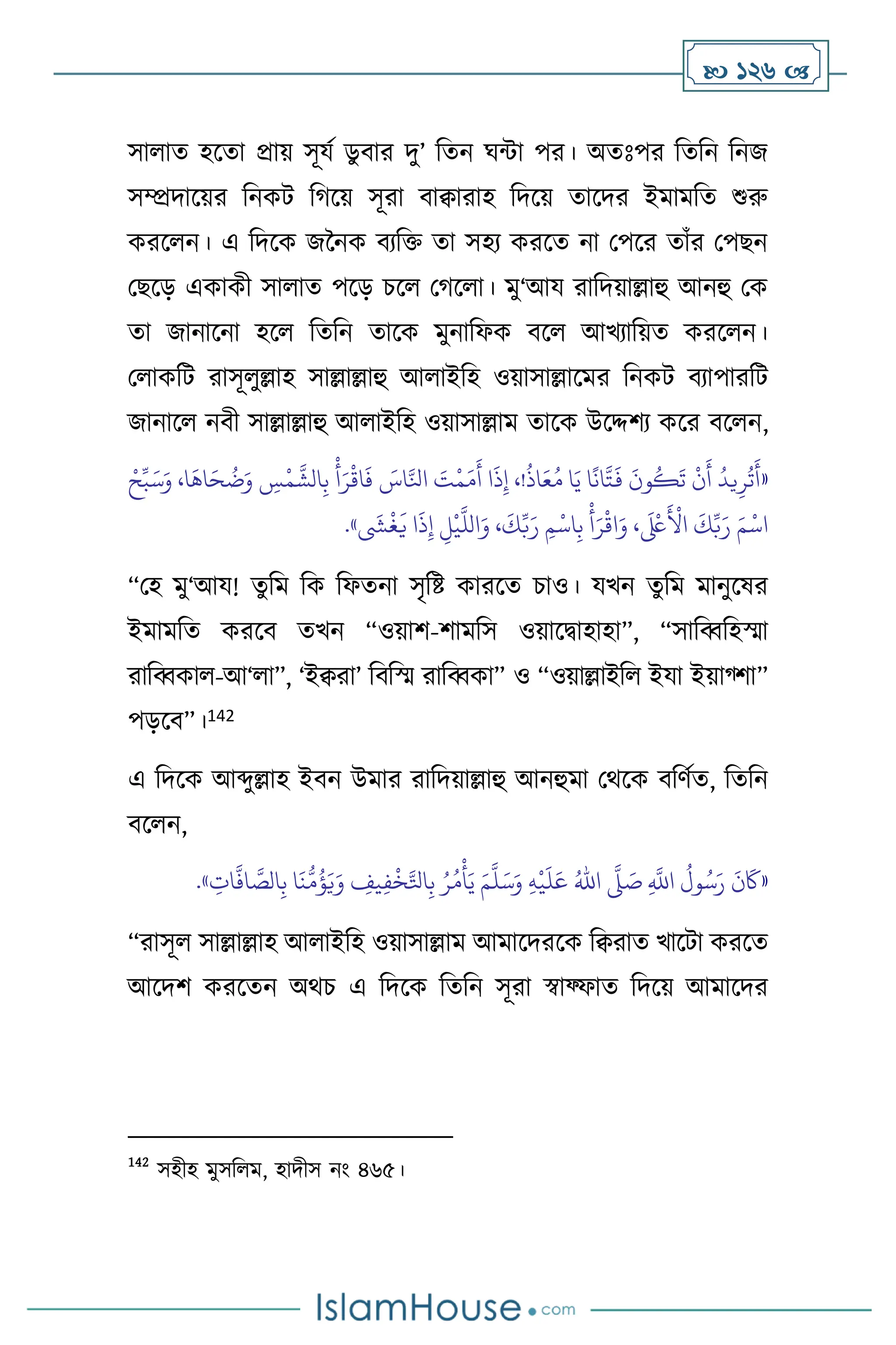  126 
সা াে হসো প্রায় সূযথ ডু িার দু’ বেন র্ন্টা পর। অেঃপর বেবন বনজ
সম্প্রদাসয়র বনকি বর্সয় সূরা িািারাহ বদসয় োসদর ইমামবে শুরু
করস ন। এ বদসক জননক িেবক্ত ো সহে করসে না মপসর োাঁর মপছন
মছসড় একাকী সা াে পসড় চস মর্স া। মু‘আয রাবদয়াল্লাহু আনহু মক
ো জানাসনা হস বেবন োসক মুনাবফক িস আখোবয়ে করস ন।
ম াকবি রাসূ ুল্লাহ সাল্লাল্লাহু আ াইবহ ওয়াসাল্লাসমর বনকি িোপারবি
জানাস নিী সাল্লাল্লাহু আ াইবহ ওয়াসাল্লাম োসক উসদ্দিে কসর িস ন,
«
ْ‫ح‬ِّ‫ب‬َ‫س‬َ‫و‬ ،‫ا‬
َ
‫اه‬َ‫ح‬
ُ
‫ت‬َ‫و‬ ِ
‫س‬
ْ
‫م‬
َّ
‫الش‬ِ‫ب‬
ْ
‫أ‬َ‫ر‬
ْ
‫اق‬
َ
‫ف‬ َ
‫اس‬َّ‫انل‬ َ
‫ت‬
ْ
‫م‬َ‫م‬
َ
‫أ‬ ‫ا‬
َ
‫ذ‬ِ‫إ‬ ،!
ُ
‫اذ‬َ‫ع‬ُ‫م‬ ‫ا‬َ‫ي‬ ‫ا‬
ً
‫ان‬
َّ
‫ت‬
َ
‫ف‬
َ
‫ون‬
ُ
‫ك‬
َ
‫ت‬
ْ
‫ن‬
َ
‫أ‬
ُ
‫يد‬ِ‫ر‬
ُ
‫ت‬
َ
‫أ‬
‫ا‬
َ
‫ذ‬ِ‫إ‬ ِ
‫ل‬
ْ
‫ي‬
َّ
‫الل‬َ‫و‬ ،
َ
‫ك‬ِّ‫ب‬َ‫ر‬ ِ‫م‬
ْ
‫اس‬ِ‫ب‬
ْ
‫أ‬َ‫ر‬
ْ
‫اق‬َ‫و‬ ،
َ ْ
‫لَع‬
َ ْ
‫األ‬
َ
‫ك‬ِّ‫ب‬َ‫ر‬ َ‫م‬
ْ
‫اس‬
َ
‫ِش‬
ْ
‫غ‬
َ
‫ي‬
»
.
“মহ মু‘আয! েু বম বক বফেনা সৃবষ্ট কারসে চাও। যখন েুবম মানুসষর
ইমামবে করসি েখন “ওয়াি-িামবস ওয়াসিাহাহা”, “সাবব্ববহস্মা
রাবব্বকা -আ‘ া”, ‘ইিরা’ বিবস্ম রাবব্বকা” ও “ওয়াল্লাইব ইযা ইয়াগ্িা”
পড়সি”।142
এ বদসক আব্দুল্লাহ ইিন উমার রাবদয়াল্লাহু আনহুমা মর্সক িবিথে, বেবন
িস ন,
«
ِ
َّ
‫اَّلل‬
ُ
‫ول‬ُ‫س‬َ‫ر‬
َ
‫ن‬
َ
‫َك‬
َّ
‫ّل‬ َ
‫ص‬
ُ‫اهلل‬
ِ‫ه‬
ْ
‫ي‬
َ
‫ل‬َ‫ع‬
َ‫م‬
َّ
‫ل‬َ‫س‬َ‫و‬
ِ
‫ات‬
َّ
‫اف‬ َّ
‫الص‬ِ‫ب‬ ‫ا‬
َ
‫ن‬
ُّ
‫م‬
ُ
‫ؤ‬َ‫ي‬َ‫و‬ ِ
‫يف‬ِ‫ف‬
ْ
‫خ‬َّ‫اتل‬ِ‫ب‬ ُ‫ر‬ُ‫م‬
ْ
‫أ‬َ‫ي‬
»
.
“রাসূ সাল্লাল্লাহ আ াইবহ ওয়াসাল্লাম আমাসদরসক বিরাে খাসিা করসে
আসদি করসেন অর্চ এ বদসক বেবন সূরা স্বাফ্ফাে বদসয় আমাসদর
142
সহীহ মুসব ম, হাদীস নাং ৪৬৫।
 