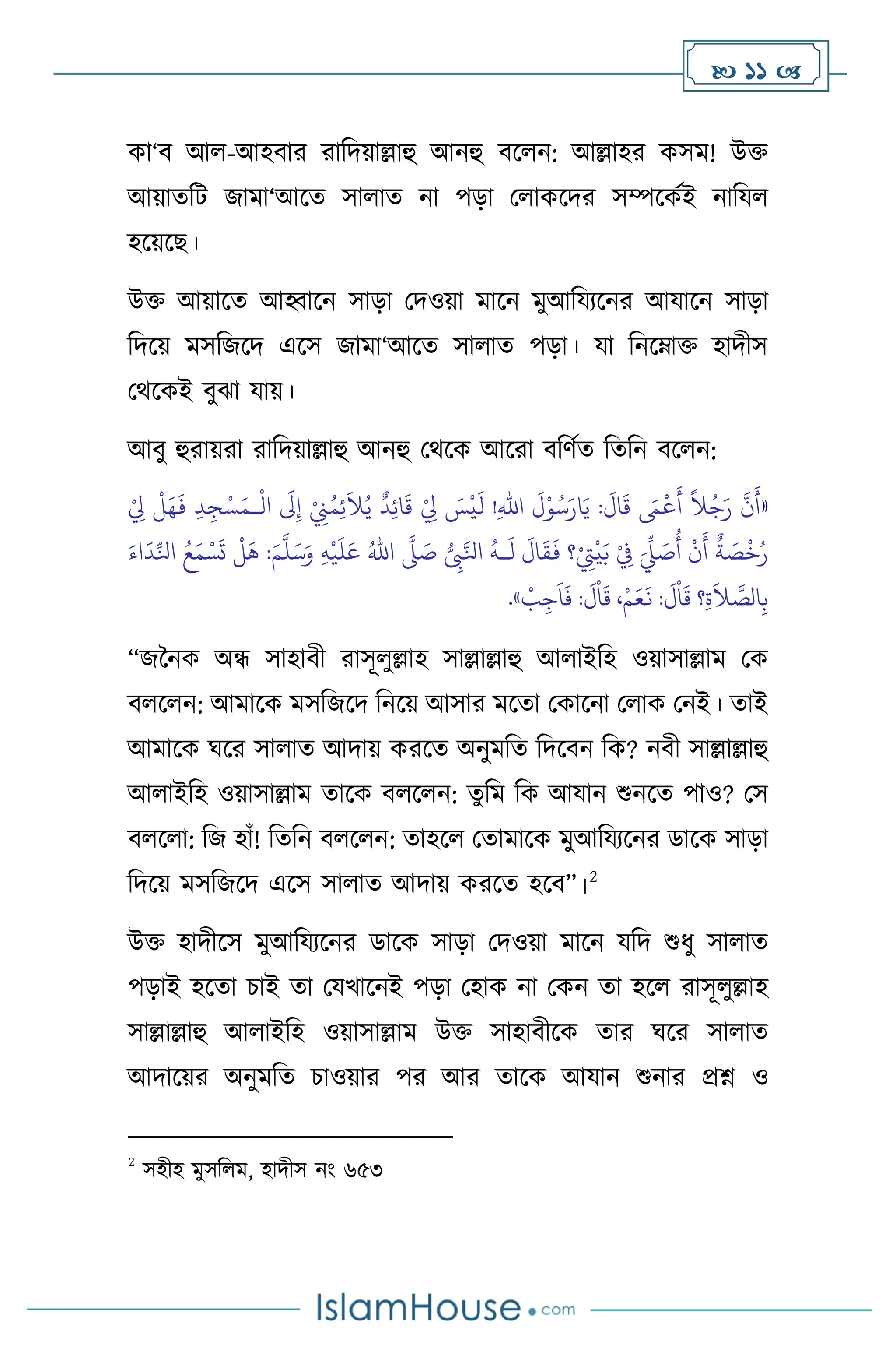  11 
কা‘ি আ -আহিার রাবদয়াল্লাহু আনহু িস ন: আল্লাহর কসম! উক্ত
আয়ােবি জামা‘আসে সা াে না পড়া ম াকসদর সম্পসকথই নাবয
হসয়সছ।
উক্ত আয়াসে আহ্বাসন সাড়া মদওয়া মাসন মুআবযেসনর আযাসন সাড়া
বদসয় মসবজসদ এসস জামা‘আসে সা াে পড়া। যা বনসম্াক্ত হাদীস
মর্সকই িুঝা যায়।
আিু হুরায়রা রাবদয়াল্লাহু আনহু মর্সক আসরা িবিথে বেবন িস ন:
«
ْ
‫ال‬
َ
‫َل‬ِ‫إ‬ ْ
ِ
‫ِن‬ُ‫م‬ِ‫ئ‬
َ
‫ال‬ُ‫ي‬
ٌ
‫د‬ِ‫ئ‬‫ا‬
َ
‫ق‬ ْ
ِ
‫ِل‬ َ
‫س‬
ْ
‫ي‬
َ
‫ل‬ !ِ‫هلل‬‫ا‬
َ
‫ل‬ْ‫و‬ُ‫س‬َ‫ار‬َ‫ي‬ :
َ
‫ال‬
َ
‫ق‬ َ
‫َم‬
ْ
‫ع‬
َ
‫أ‬
ً
‫ال‬ُ‫ج‬َ‫ر‬
َّ
‫ن‬
َ
‫أ‬
‫ـ‬
ْ
ِ
‫ِل‬
ْ
‫ل‬َ‫ه‬
َ
‫ف‬ ِ‫د‬ ِ‫ج‬ْ‫س‬َ‫م‬
ُ
‫أ‬
ْ
‫ن‬
َ
‫أ‬
ٌ
‫ة‬ َ
‫ص‬
ْ
‫خ‬ُ‫ر‬
ُّ
ِ
‫ِب‬َّ‫انل‬
ُ
‫ـه‬
َ
‫ل‬
َ
‫ال‬
َ
‫ق‬
َ
‫ف‬ ‫؟‬ْ
ِ
‫ِت‬
ْ
‫ي‬َ‫ب‬ ْ
ِ
‫ِف‬ َ
ِّ
‫ِّل‬ َ
‫ص‬
َّ
‫ّل‬ َ
‫ص‬
ُ‫اهلل‬
ِ‫ه‬
ْ
‫ي‬
َ
‫ل‬َ‫ع‬
َ‫م‬
َّ
‫ل‬َ‫س‬َ‫و‬
َ‫اء‬
َ
‫د‬ِّ‫انل‬ ُ‫ع‬َ‫م‬ ْ‫س‬
َ
‫ت‬
ْ
‫ل‬
َ
‫ه‬ :
َ
‫ق‬ ‫؟‬ِ‫ة‬
َ
‫ال‬ َّ
‫الص‬ِ‫ب‬
ْ
‫ب‬ِ‫ج‬
َ
‫ا‬
َ
‫ف‬ :
َ
‫ل‬
ْ
‫ا‬
َ
‫ق‬ ،ْ‫م‬َ‫ع‬
َ
‫ن‬ :
َ
‫ل‬
ْ
‫ا‬
»
.
“জননক অন্ধ সাহািী রাসূ ুল্লাহ সাল্লাল্লাহু আ াইবহ ওয়াসাল্লাম মক
ি স ন: আমাসক মসবজসদ বনসয় আসার মসো মকাসনা ম াক মনই। োই
আমাসক র্সর সা াে আদায় করসে অনুমবে বদসিন বক? নিী সাল্লাল্লাহু
আ াইবহ ওয়াসাল্লাম োসক ি স ন: েুবম বক আযান শুনসে পাও? মস
ি স া: বজ হাাঁ! বেবন ি স ন: োহস মোমাসক মুআবযেসনর ডাসক সাড়া
বদসয় মসবজসদ এসস সা াে আদায় করসে হসি”।2
উক্ত হাদীসস মুআবযেসনর ডাসক সাড়া মদওয়া মাসন যবদ শুধু সা াে
পড়াই হসো চাই ো মযখাসনই পড়া মহাক না মকন ো হস রাসূ ুল্লাহ
সাল্লাল্লাহু আ াইবহ ওয়াসাল্লাম উক্ত সাহািীসক োর র্সর সা াে
আদাসয়র অনুমবে চাওয়ার পর আর োসক আযান শুনার প্রশ্ন ও
2
সহীহ মুসব ম, হাদীস নাং ৬৫৩
 