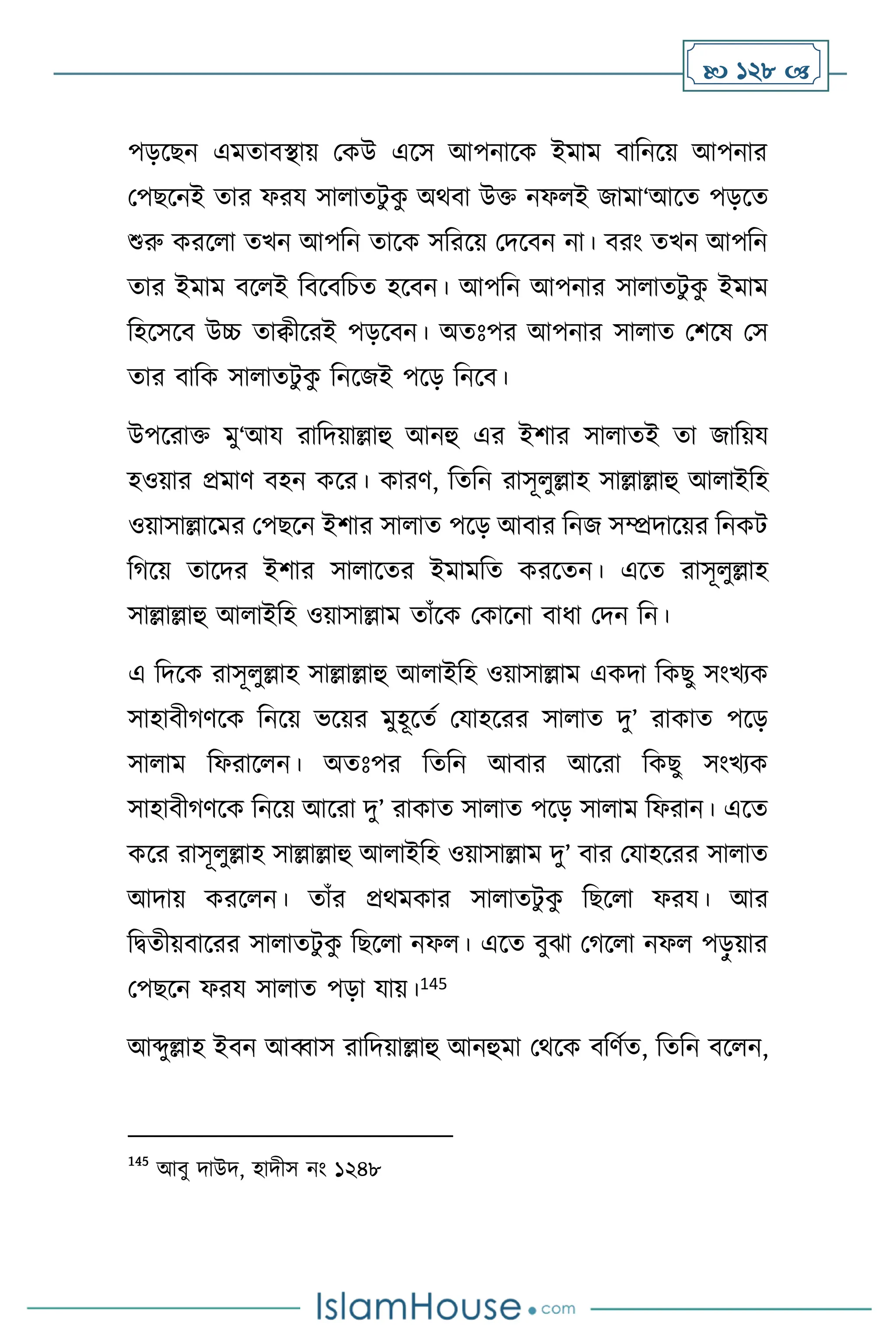  128 
পড়সছন এমোিিায় মকউ এসস আপনাসক ইমাম িাবনসয় আপনার
মপছসনই োর ফরয সা ােিু ক
ু অর্িা উক্ত নফ ই জামা‘আসে পড়সে
শুরু করস া েখন আপবন োসক সবরসয় মদসিন না। িরাং েখন আপবন
োর ইমাম িস ই বিসিবচে হসিন। আপবন আপনার সা ােিু ক
ু ইমাম
বহসসসি উচ্চ োিীসরই পড়সিন। অেঃপর আপনার সা াে মিসষ মস
োর িাবক সা ােিু ক
ু বনসজই পসড় বনসি।
উপসরাক্ত মু‘আয রাবদয়াল্লাহু আনহু এর ইিার সা ােই ো জাবয়য
হওয়ার প্রমাি িহন কসর। কারি, বেবন রাসূ ুল্লাহ সাল্লাল্লাহু আ াইবহ
ওয়াসাল্লাসমর মপছসন ইিার সা াে পসড় আিার বনজ সম্প্রদাসয়র বনকি
বর্সয় োসদর ইিার সা াসের ইমামবে করসেন। এসে রাসূ ুল্লাহ
সাল্লাল্লাহু আ াইবহ ওয়াসাল্লাম োাঁসক মকাসনা িাধা মদন বন।
এ বদসক রাসূ ুল্লাহ সাল্লাল্লাহু আ াইবহ ওয়াসাল্লাম একদা বকছু সাংখেক
সাহািীর্িসক বনসয় ভসয়র মুহূসেথ মযাহসরর সা াে দু’ রাকাে পসড়
সা াম বফরাস ন। অেঃপর বেবন আিার আসরা বকছু সাংখেক
সাহািীর্িসক বনসয় আসরা দু’ রাকাে সা াে পসড় সা াম বফরান। এসে
কসর রাসূ ুল্লাহ সাল্লাল্লাহু আ াইবহ ওয়াসাল্লাম দু’ িার মযাহসরর সা াে
আদায় করস ন। োাঁর প্রর্মকার সা ােিু ক
ু বছস া ফরয। আর
বিেীয়িাসরর সা ােিু ক
ু বছস া নফ । এসে িুঝা মর্স া নফ পড়
ু য়ার
মপছসন ফরয সা াে পড়া যায়।145
আব্দুল্লাহ ইিন আব্বাস রাবদয়াল্লাহু আনহুমা মর্সক িবিথে, বেবন িস ন,
145
আিু দাউদ, হাদীস নাং ১২৪৮
 