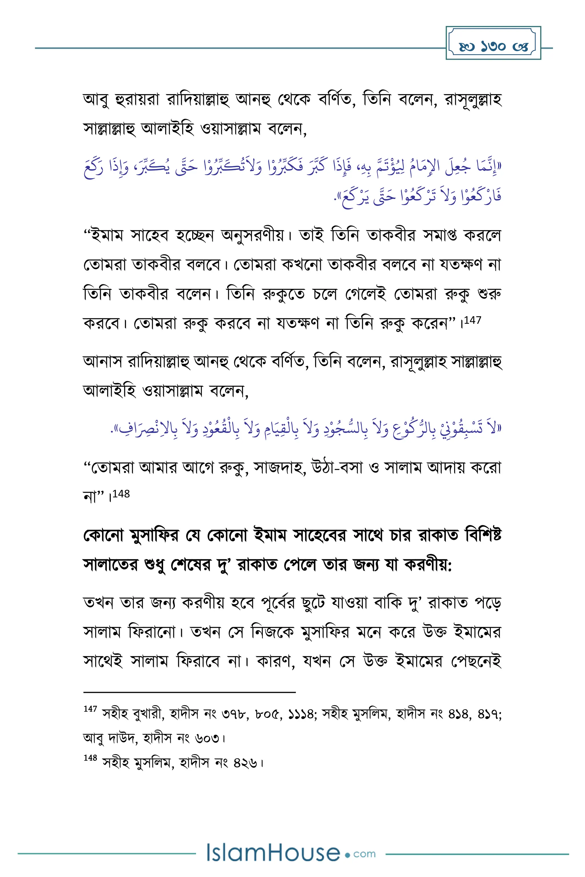  130 
আিু হুরায়রা রাবদয়াল্লাহু আনহু মর্সক িবিথে, বেবন িস ন, রাসূ ুল্লাহ
সাল্লাল্লাহু আ াইবহ ওয়াসাল্লাম িস ন,
«
َ‫ر‬ ‫ا‬
َ
‫ذ‬ِ‫إ‬َ‫و‬ ،َ ِّ
‫ب‬
َ
‫ك‬ُ‫ي‬ َّ
‫َّت‬َ‫ح‬ ‫ا‬ْ‫و‬ُ ِّ
‫ب‬
َ
‫ك‬
ُ
‫ت‬
َ
‫ال‬َ‫و‬ ‫ا‬ْ‫و‬ُ ِّ
‫ب‬
َ
‫ك‬
َ
‫ف‬ َ َّ
‫ب‬
َ
‫ك‬ ‫ا‬
َ
‫ذ‬ِ‫إ‬
َ
‫ف‬ ،ِ‫ه‬ِ‫ب‬ َّ‫م‬
َ
‫ت‬
ْ
‫ؤ‬ُ ِ
‫ْل‬ ُ‫ام‬َ‫م‬ِ‫اْل‬
َ
‫ل‬ِ‫ع‬ُ‫ج‬ ‫ا‬َ‫م‬
َّ
‫ن‬ِ‫إ‬
َ‫ع‬
َ
‫ك‬
َ‫و‬ ‫ا‬ْ‫و‬ُ‫ع‬
َ
‫ك‬ْ‫ار‬
َ
‫ف‬
َ‫ع‬
َ
‫ك‬ْ‫ر‬َ‫ي‬ َّ
‫َّت‬َ‫ح‬ ‫ا‬ْ‫و‬ُ‫ع‬
َ
‫ك‬ْ‫ر‬
َ
‫ت‬
َ
‫ال‬
»
.
“ইমাম সাসহি হসিন অনুসরিীয়। োই বেবন োকিীর সমা্ করস
মোমরা োকিীর ি সি। মোমরা কখসনা োকিীর ি সি না যেক্ষি না
বেবন োকিীর িস ন। বেবন রুক
ু সে চস মর্স ই মোমরা রুক
ু শুরু
করসি। মোমরা রুক
ু করসি না যেক্ষি না বেবন রুক
ু কসরন”।147
আনাস রাবদয়াল্লাহু আনহু মর্সক িবিথে, বেবন িস ন, রাসূ ুল্লাহ সাল্লাল্লাহু
আ াইবহ ওয়াসাল্লাম িস ন,
«
ِ
‫اف‬َ
ِ
‫ْص‬
ْ
‫ن‬ِ‫ال‬‫ا‬ِ‫ب‬
َ
‫ال‬َ‫و‬ ِ‫د‬ْ‫و‬ُ‫ع‬
ُ
‫ق‬
ْ
‫ال‬ِ‫ب‬
َ
‫ال‬َ‫و‬ ِ‫ام‬َ‫ي‬ِ‫ق‬
ْ
‫ال‬ِ‫ب‬
َ
‫ال‬َ‫و‬ ِ‫د‬ْ‫و‬ُ‫ج‬ ُّ‫الس‬ِ‫ب‬
َ
‫ال‬َ‫و‬ ِ
‫ع‬ْ‫و‬
ُ
‫ك‬ُّ‫الر‬ِ‫ب‬ ْ
ِ
‫ِن‬ْ‫و‬
ُ
‫ق‬ِ‫ب‬ ْ‫س‬
َ
‫ت‬
َ
‫ال‬
»
.
“মোমরা আমার আসর্ রুক
ু , সাজদাহ, উিা-িসা ও সা াম আদায় কসরা
না”।148
মকাসনা মুসাবফর ময মকাসনা ইমাম সাসহসির সাসর্ চার রাকাে বিবিষ্ট
সা াসের শুধু মিসষর দু’ রাকাে মপস োর জনে যা করিীয়:
েখন োর জনে করিীয় হসি পূসিথর ছুসি যাওয়া িাবক দু’ রাকাে পসড়
সা াম বফরাসনা। েখন মস বনজসক মুসাবফর মসন কসর উক্ত ইমাসমর
সাসর্ই সা াম বফরাসি না। কারি, যখন মস উক্ত ইমাসমর মপছসনই
147
সহীহ িুখারী, হাদীস নাং ৩৭৮, ৮০৫, ১১১৪; সহীহ মুসব ম, হাদীস নাং ৪১৪, ৪১৭;
আিু দাউদ, হাদীস নাং ৬০৩।
148
সহীহ মুসব ম, হাদীস নাং ৪২৬।
 