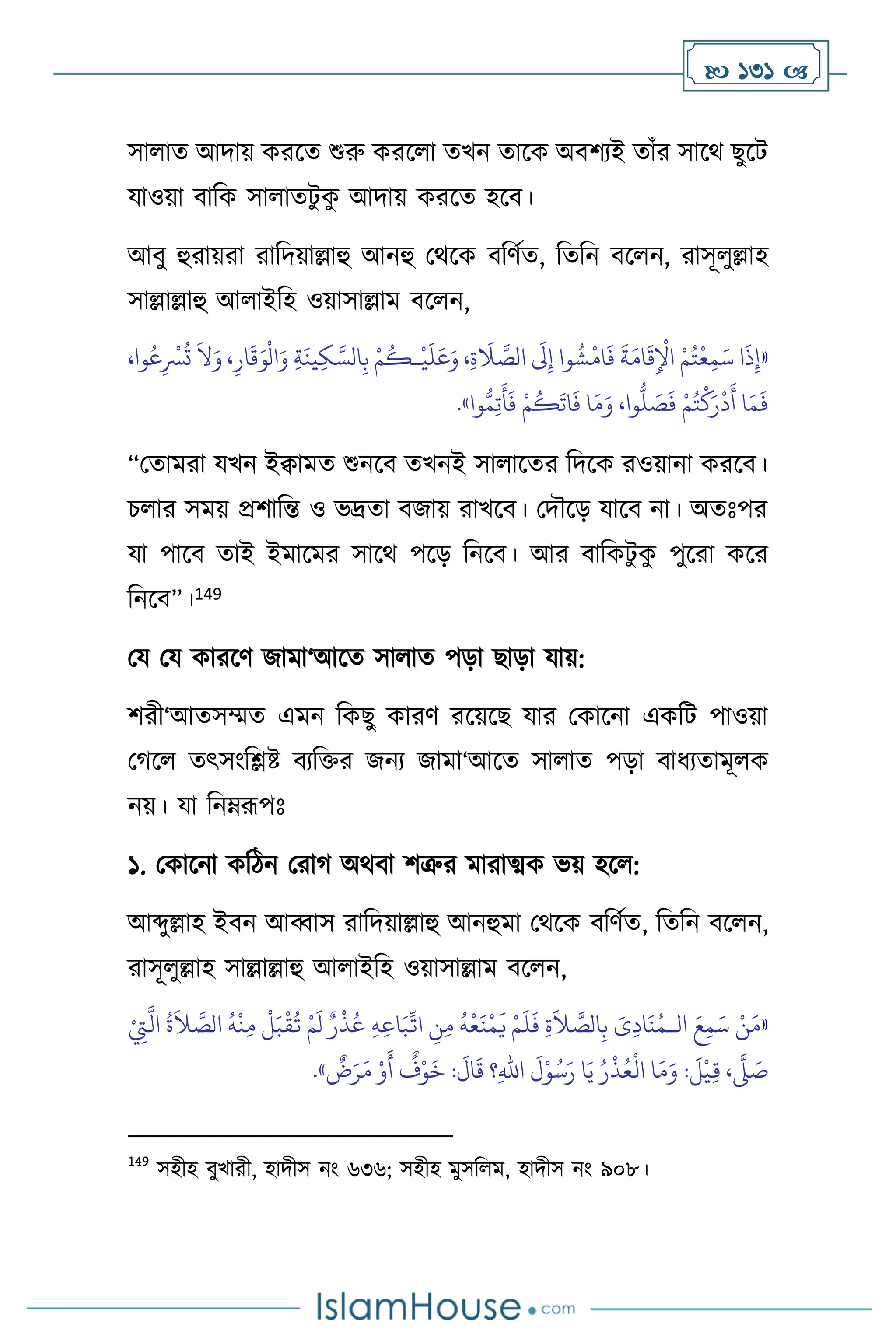  131 
সা াে আদায় করসে শুরু করস া েখন োসক অিিেই োাঁর সাসর্ ছুসি
যাওয়া িাবক সা ােিু ক
ু আদায় করসে হসি।
আিু হুরায়রা রাবদয়াল্লাহু আনহু মর্সক িবিথে, বেবন িস ন, রাসূ ুল্লাহ
সাল্লাল্লাহু আ াইবহ ওয়াসাল্লাম িস ন,
«
،‫وا‬ُ‫ع‬ِ
ْ
‫ْس‬
ُ
‫ت‬
َ
‫ال‬َ‫و‬ ،ِ‫ار‬
َ
‫ق‬َ‫و‬
ْ
‫ال‬َ‫و‬ ِ‫ة‬
َ
‫ين‬ِ‫ك‬ َّ‫الس‬ِ‫ب‬ ْ‫م‬
ُ
‫ـك‬
ْ
‫ي‬
َ
‫ل‬َ‫ع‬َ‫و‬ ،ِ‫ة‬
َ
‫ال‬ َّ
‫الص‬
َ
‫َل‬ِ‫إ‬ ‫وا‬
ُ
‫ش‬
ْ
‫ام‬
َ
‫ف‬
َ
‫ة‬َ‫ام‬
َ
‫ق‬ِ
ْ
‫اْل‬ ْ‫م‬ُ‫ت‬
ْ
‫ع‬ِ‫م‬َ‫س‬ ‫ا‬
َ
‫ذ‬ِ‫إ‬
ُّ
‫ل‬ َ
‫ص‬
َ
‫ف‬ ْ‫م‬ُ‫ت‬
ْ
‫ك‬َ‫ر‬
ْ
‫د‬
َ
‫أ‬ ‫ا‬َ‫م‬
َ
‫ف‬
‫وا‬ُّ‫م‬ِ‫ت‬
َ
‫أ‬
َ
‫ف‬ ْ‫م‬
ُ
‫ك‬
َ
‫ات‬
َ
‫ف‬ ‫ا‬َ‫م‬َ‫و‬ ،‫وا‬
»
.
“মোমরা যখন ইিামে শুনসি েখনই সা াসের বদসক রওয়ানা করসি।
চ ার সময় প্রিাবন্ত ও ভদ্রো িজায় রাখসি। মদৌসড় যাসি না। অেঃপর
যা পাসি োই ইমাসমর সাসর্ পসড় বনসি। আর িাবকিু ক
ু পুসরা কসর
বনসি”।149
ময ময কারসি জামা‘আসে সা াে পড়া ছাড়া যায়:
িরী‘আেসম্মে এমন বকছু কারি রসয়সছ যার মকাসনা একবি পাওয়া
মর্স েৎসাংবিষ্ট িেবক্তর জনে জামা‘আসে সা াে পড়া িাধেোমূ ক
নয়। যা বনম্রূপঃ
১. মকাসনা কবিন মরার্ অর্িা িত্রুর মারাত্ম্ক ভয় হস :
আব্দুল্লাহ ইিন আব্বাস রাবদয়াল্লাহু আনহুমা মর্সক িবিথে, বেবন িস ন,
রাসূ ুল্লাহ সাল্লাল্লাহু আ াইবহ ওয়াসাল্লাম িস ন,
«
‫ال‬ َ‫ع‬ِ‫م‬َ‫س‬ ْ‫ن‬َ‫م‬
‫ـ‬
ِّ
‫ات‬ ِ
‫ن‬ِ‫م‬
ُ
‫ه‬
ْ
‫ع‬
َ
‫ن‬
ْ
‫م‬
َ
‫ي‬ ْ‫م‬
َ
‫ل‬
َ
‫ف‬ ِ‫ة‬
َ
‫ال‬ َّ
‫الص‬ِ‫ب‬ َ
‫ى‬ِ‫د‬‫ا‬
َ
‫ن‬ُ‫م‬
ْ
ِ
‫ِت‬
َّ
‫ال‬
ُ
‫ة‬
َ
‫ال‬ َّ
‫الص‬
ُ
‫ه‬
ْ
‫ن‬ِ‫م‬
ْ
‫ل‬َ‫ب‬
ْ
‫ق‬
ُ
‫ت‬ ْ‫م‬
َ
‫ل‬ ٌ‫ر‬
ْ
‫ذ‬ُ‫ع‬ ِ‫ه‬ِ‫ع‬‫ا‬َ‫ب‬
ٌ
‫ض‬َ‫ر‬َ‫م‬ ْ‫و‬
َ
‫أ‬
ٌ
‫ف‬ْ‫و‬
َ
‫خ‬ :
َ
‫ال‬
َ
‫ق‬ ‫؟‬ِ‫هلل‬‫ا‬
َ
‫ل‬ْ‫و‬ُ‫س‬َ‫ر‬ ‫ا‬َ‫ي‬ ُ‫ر‬
ْ
‫ذ‬ُ‫ع‬
ْ
‫ال‬ ‫ا‬َ‫م‬َ‫و‬ :
َ
‫ل‬
ْ
‫ي‬ِ‫ق‬ ،
َّ
‫ّل‬ َ
‫ص‬
»
.
149
সহীহ িুখারী, হাদীস নাং ৬৩৬; সহীহ মুসব ম, হাদীস নাং ৯০৮।
 