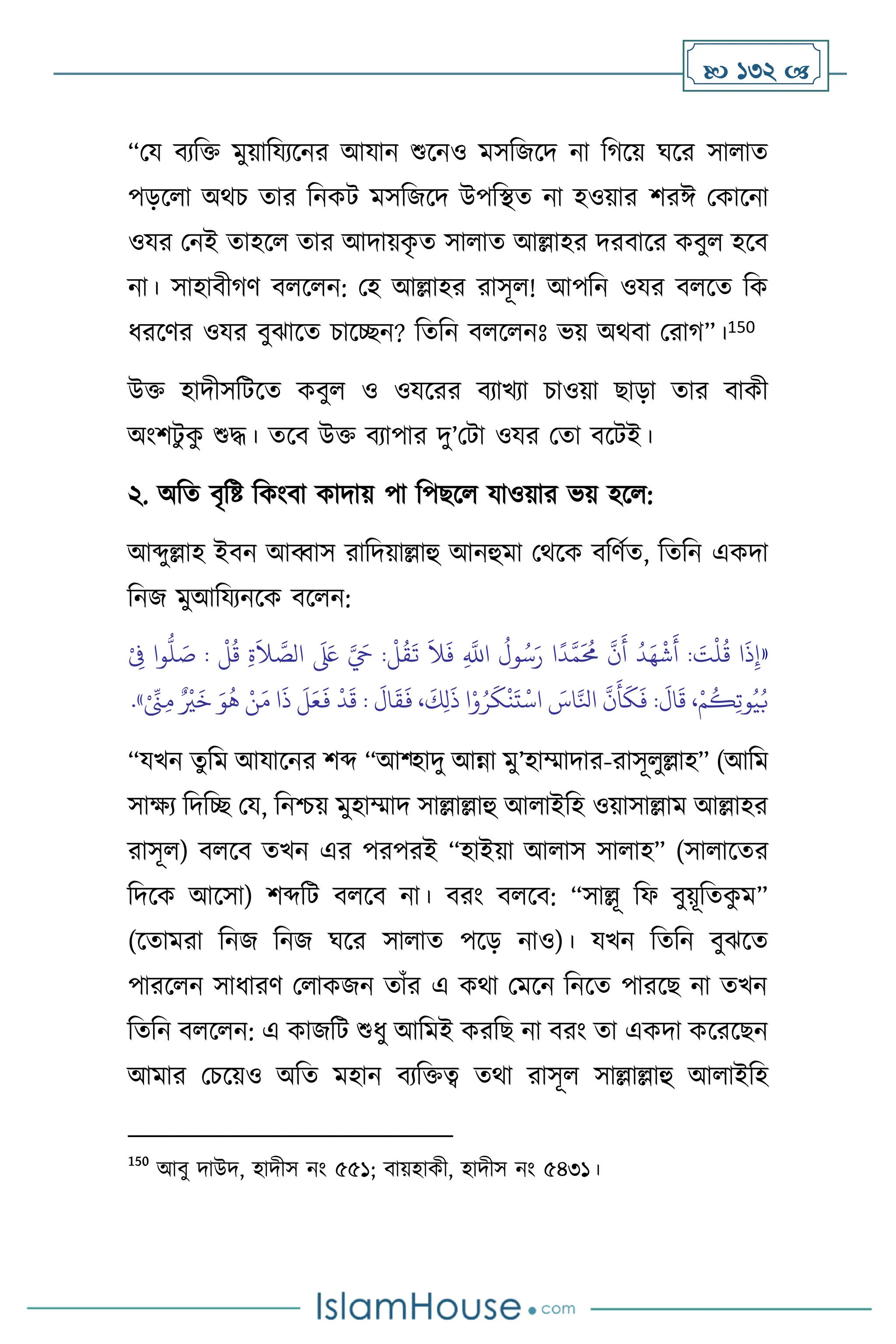  132 
“ময িেবক্ত মুয়াবযেসনর আযান শুসনও মসবজসদ না বর্সয় র্সর সা াে
পড়স া অর্চ োর বনকি মসবজসদ উপবিে না হওয়ার িরঈ মকাসনা
ওযর মনই োহস োর আদায়ক
ৃ ে সা াে আল্লাহর দরিাসর কিু হসি
না। সাহািীর্ি ি স ন: মহ আল্লাহর রাসূ ! আপবন ওযর ি সে বক
ধরসির ওযর িুঝাসে চাসিন? বেবন ি স নঃ ভয় অর্িা মরার্”।150
উক্ত হাদীসবিসে কিু ও ওযসরর িোখো চাওয়া ছাড়া োর িাকী
অাংিিু ক
ু শুদ্ধ। েসি উক্ত িোপার দু’মিা ওযর মো িসিই।
২. অবে িৃবষ্ট বকাংিা কাদায় পা বপছস যাওয়ার ভয় হস :
আব্দুল্লাহ ইিন আব্বাস রাবদয়াল্লাহু আনহুমা মর্সক িবিথে, বেবন একদা
বনজ মুআবযেনসক িস ন:
«
‫و‬
ُّ
‫ل‬ َ
‫ص‬ :
ْ
‫ل‬
ُ
‫ق‬ ِ‫ة‬
َ
‫ال‬ َّ
‫الص‬
َ َ
‫لَع‬ َّ َ
‫ِح‬ :
ْ
‫ل‬
ُ
‫ق‬
َ
‫ت‬
َ
‫ال‬
َ
‫ف‬ ِ
َّ
‫اَّلل‬
ُ
‫ول‬ُ‫س‬َ‫ر‬ ‫ا‬
ً
‫د‬َّ‫م‬
َ ُ
‫حم‬
َّ
‫ن‬
َ
‫أ‬
ُ
‫د‬َ‫ه‬
ْ
‫ش‬
َ
‫أ‬ : َ
‫ت‬
ْ
‫ل‬
ُ
‫ق‬ ‫ا‬
َ
‫ذ‬ِ‫إ‬
ْ
ِ
‫ِف‬ ‫ا‬
ْ ِّ
‫َن‬ِ‫م‬ ٌ ْ
‫ْي‬
َ
‫خ‬ َ‫و‬
ُ
‫ه‬ ْ‫ن‬َ‫م‬ ‫ا‬
َ
‫ذ‬
َ
‫ل‬َ‫ع‬
َ
‫ف‬
ْ
‫د‬
َ
‫ق‬ :
َ
‫ال‬
َ
‫ق‬
َ
‫ف‬ ،
َ
‫ك‬ِ‫ل‬
َ
‫ذ‬ ‫ا‬ْ‫و‬ُ‫ر‬
َ
‫ك‬
ْ
‫ن‬
َ
‫ت‬
ْ
‫اس‬ َ
‫اس‬َّ‫انل‬
َّ
‫ن‬
َ
‫أ‬
َ
‫ك‬
َ
‫ف‬ :
َ
‫ال‬
َ
‫ق‬ ،ْ‫م‬
ُ
‫ك‬ِ‫ت‬‫و‬ُ‫ي‬ُ‫ب‬
»
.
“যখন েুবম আযাসনর িব্দ “আশ্হাদু আন্না মু’হাম্মাদার-রাসূ ুল্লাহ” (আবম
সাক্ষে বদবি ময, বনশ্চয় মুহাম্মাদ সাল্লাল্লাহু আ াইবহ ওয়াসাল্লাম আল্লাহর
রাসূ ) ি সি েখন এর পরপরই “হাইয়া আ াস সা াহ” (সা াসের
বদসক আসসা) িব্দবি ি সি না। িরাং ি সি: “সাল্লূ বফ িুয়ূবেক
ু ম”
(সোমরা বনজ বনজ র্সর সা াে পসড় নাও)। যখন বেবন িুঝসে
পারস ন সাধারি ম াকজন োাঁর এ কর্া মমসন বনসে পারসছ না েখন
বেবন ি স ন: এ কাজবি শুধু আবমই করবছ না িরাং ো একদা কসরসছন
আমার মচসয়ও অবে মহান িেবক্তত্ব ের্া রাসূ সাল্লাল্লাহু আ াইবহ
150
আিু দাউদ, হাদীস নাং ৫৫১; িায়হাকী, হাদীস নাং ৫৪৩১।
 