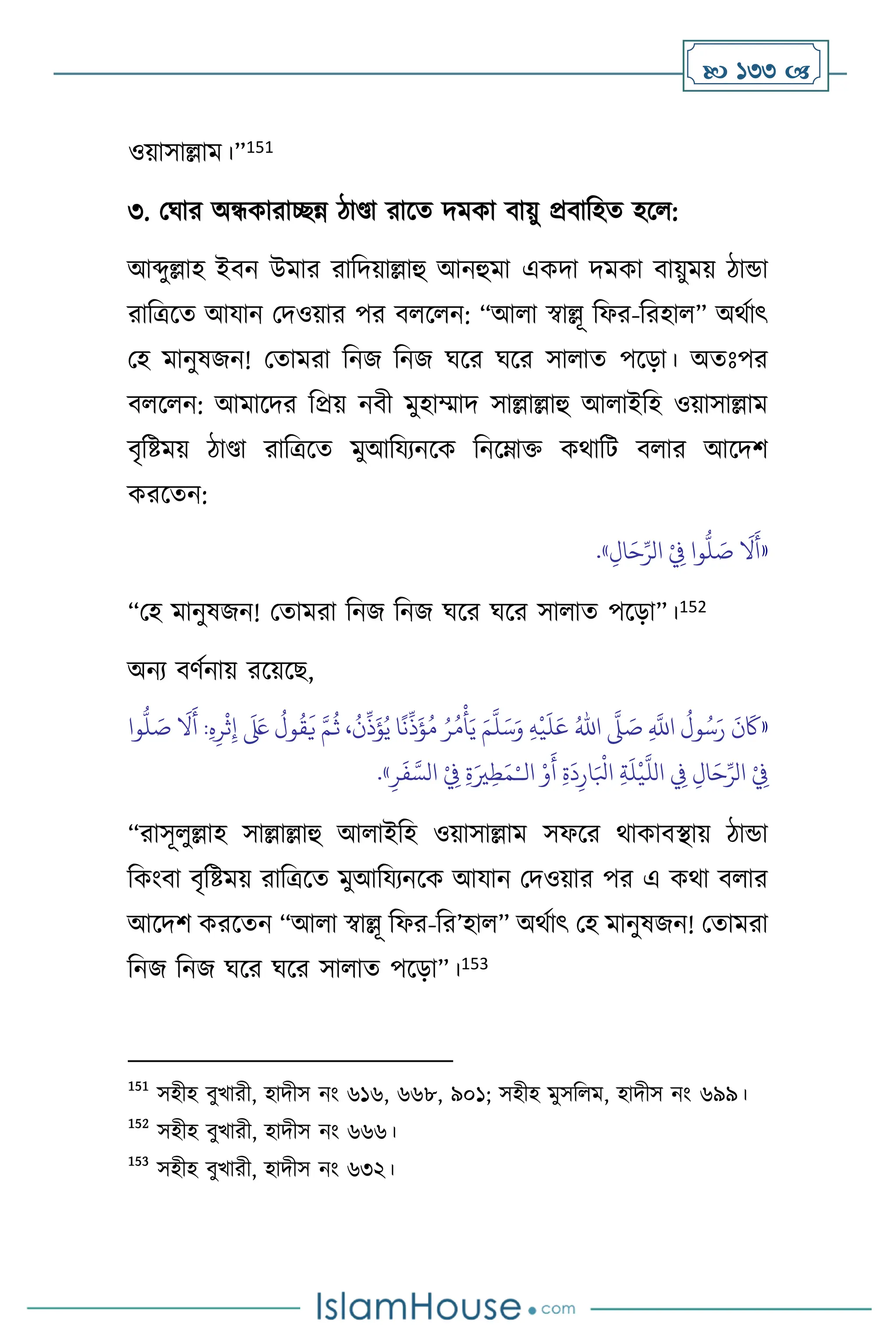  133 
ওয়াসাল্লাম।”151
৩. মর্ার অন্ধকারািন্ন িাণ্ডা রাসে দমকা িায়ু প্রিাবহে হস :
আব্দুল্লাহ ইিন উমার রাবদয়াল্লাহু আনহুমা একদা দমকা িায়ুময় িান্ডা
রাবত্রসে আযান মদওয়ার পর ি স ন: “আ া স্বাল্লূ বফর-বরহা ” অর্থাৎ
মহ মানুষজন! মোমরা বনজ বনজ র্সর র্সর সা াে পসড়া। অেঃপর
ি স ন: আমাসদর বপ্রয় নিী মুহাম্মাদ সাল্লাল্লাহু আ াইবহ ওয়াসাল্লাম
িৃবষ্টময় িাণ্ডা রাবত্রসে মুআবযেনসক বনসম্াক্ত কর্াবি ি ার আসদি
করসেন:
«
ِ‫ال‬َ‫ح‬ِّ‫الر‬ ْ
ِ
‫ِف‬ ‫وا‬
ُّ
‫ل‬ َ
‫ص‬
َ
‫ال‬
َ
‫أ‬
»
.
“মহ মানুষজন! মোমরা বনজ বনজ র্সর র্সর সা াে পসড়া”।152
অনে িিথনায় রসয়সছ,
«
ِ
َّ
‫اَّلل‬
ُ
‫ول‬ُ‫س‬َ‫ر‬
َ
‫ن‬
َ
‫َك‬
َّ
‫ّل‬ َ
‫ص‬
ُ‫اهلل‬
ِ‫ه‬
ْ
‫ي‬
َ
‫ل‬َ‫ع‬
َ‫م‬
َّ
‫ل‬َ‫س‬َ‫و‬
‫وا‬
ُّ
‫ل‬ َ
‫ص‬
َ
‫ال‬
َ
‫أ‬ :ِ‫ه‬ِ‫ر‬
ْ
‫ث‬ِ‫إ‬
َ َ
‫لَع‬
ُ
‫ول‬
ُ
‫ق‬
َ
‫ي‬ َّ‫م‬
ُ
‫ث‬ ،
ُ
‫ن‬
ِّ
‫ذ‬
َ
‫ؤ‬ُ‫ي‬ ‫ا‬
ً
‫ن‬
ِّ
‫ذ‬
َ
‫ؤ‬ُ‫م‬ ُ‫ر‬ُ‫م‬
ْ
‫أ‬َ‫ي‬
‫ال‬ ْ‫و‬
َ
‫أ‬ ِ‫ة‬
َ
‫د‬ِ‫ار‬َ ْ
‫ابل‬ ِ‫ة‬
َ
‫ل‬
ْ
‫ي‬
َّ
‫الل‬ ِ
‫ِف‬ ِ‫ال‬َ‫ح‬ِّ‫الر‬ ْ
ِ
‫ِف‬
ْ‫ـ‬
ِ‫ة‬َ‫ْي‬ِ‫ط‬َ‫م‬
ِ‫ر‬
َ
‫ف‬ َّ‫الس‬ ْ
ِ
‫ِف‬
»
.
“রাসূ ুল্লাহ সাল্লাল্লাহু আ াইবহ ওয়াসাল্লাম সফসর র্াকািিায় িান্ডা
বকাংিা িৃবষ্টময় রাবত্রসে মুআবযেনসক আযান মদওয়ার পর এ কর্া ি ার
আসদি করসেন “আ া স্বাল্লূ বফর-বর’হা ” অর্থাৎ মহ মানুষজন! মোমরা
বনজ বনজ র্সর র্সর সা াে পসড়া”।153
151
সহীহ িুখারী, হাদীস নাং ৬১৬, ৬৬৮, ৯০১; সহীহ মুসব ম, হাদীস নাং ৬৯৯।
152
সহীহ িুখারী, হাদীস নাং ৬৬৬।
153
সহীহ িুখারী, হাদীস নাং ৬৩২।
 