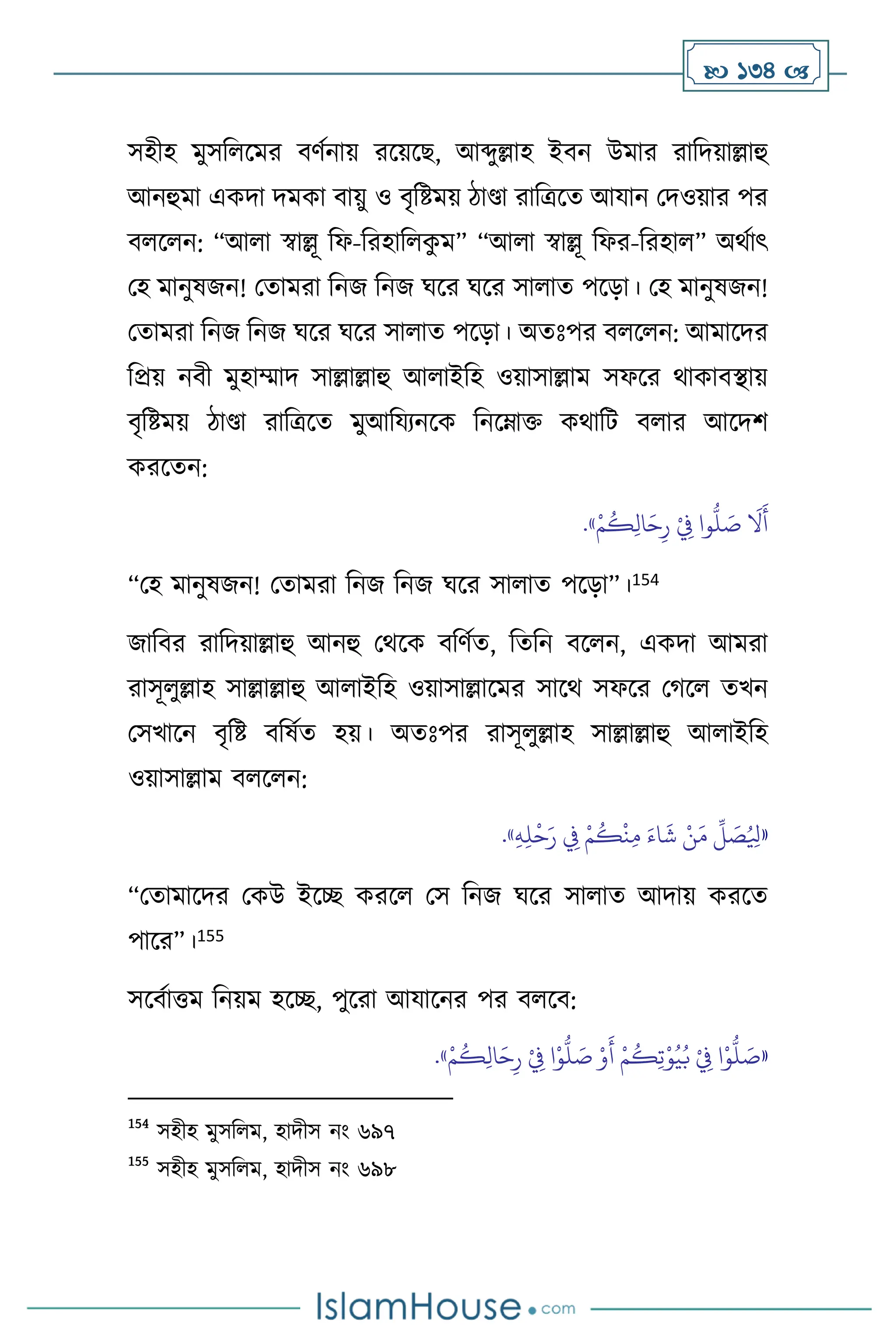  134 
সহীহ মুসব সমর িিথনায় রসয়সছ, আব্দুল্লাহ ইিন উমার রাবদয়াল্লাহু
আনহুমা একদা দমকা িায়ু ও িৃবষ্টময় িাণ্ডা রাবত্রসে আযান মদওয়ার পর
ি স ন: “আ া স্বাল্লূ বফ-বরহাব ক
ু ম” “আ া স্বাল্লূ বফর-বরহা ” অর্থাৎ
মহ মানুষজন! মোমরা বনজ বনজ র্সর র্সর সা াে পসড়া। মহ মানুষজন!
মোমরা বনজ বনজ র্সর র্সর সা াে পসড়া। অেঃপর ি স ন: আমাসদর
বপ্রয় নিী মুহাম্মাদ সাল্লাল্লাহু আ াইবহ ওয়াসাল্লাম সফসর র্াকািিায়
িৃবষ্টময় িাণ্ডা রাবত্রসে মুআবযেনসক বনসম্াক্ত কর্াবি ি ার আসদি
করসেন:
ْ‫م‬
ُ
‫ك‬ِ‫ل‬‫ا‬َ‫ح‬ِ‫ر‬ ْ
ِ
‫ِف‬ ‫وا‬
ُّ
‫ل‬ َ
‫ص‬
َ
‫ال‬
َ
‫أ‬
»
.
“মহ মানুষজন! মোমরা বনজ বনজ র্সর সা াে পসড়া”।154
জাবির রাবদয়াল্লাহু আনহু মর্সক িবিথে, বেবন িস ন, একদা আমরা
রাসূ ুল্লাহ সাল্লাল্লাহু আ াইবহ ওয়াসাল্লাসমর সাসর্ সফসর মর্স েখন
মসখাসন িৃবষ্ট িবষথে হয়। অেঃপর রাসূ ুল্লাহ সাল্লাল্লাহু আ াইবহ
ওয়াসাল্লাম ি স ন:
«
ِ‫ه‬ِ‫ل‬
ْ
‫ح‬َ‫ر‬ ِ
‫ِف‬ ْ‫م‬
ُ
‫ك‬
ْ
‫ن‬ِ‫م‬ َ‫اء‬
َ
‫ش‬ ْ‫ن‬َ‫م‬
ِّ
‫ل‬ َ
‫ص‬ُ ِ
‫ْل‬
»
.
“মোমাসদর মকউ ইসি করস মস বনজ র্সর সা াে আদায় করসে
পাসর”।155
সসিথাত্তম বনয়ম হসি, পুসরা আযাসনর পর ি সি:
«
ْ‫م‬
ُ
‫ك‬ِ‫ل‬‫ا‬َ‫ح‬ِ‫ر‬ ْ
ِ
‫ِف‬ ‫ا‬ْ‫و‬
ُّ
‫ل‬ َ
‫ص‬ ْ‫و‬
َ
‫أ‬ ْ‫م‬
ُ
‫ك‬ِ‫ت‬ْ‫و‬ُ‫ي‬ُ‫ب‬ ْ
ِ
‫ِف‬ ‫ا‬ْ‫و‬
ُّ
‫ل‬ َ
‫ص‬
»
.
154
সহীহ মুসব ম, হাদীস নাং ৬৯৭
155
সহীহ মুসব ম, হাদীস নাং ৬৯৮
 
