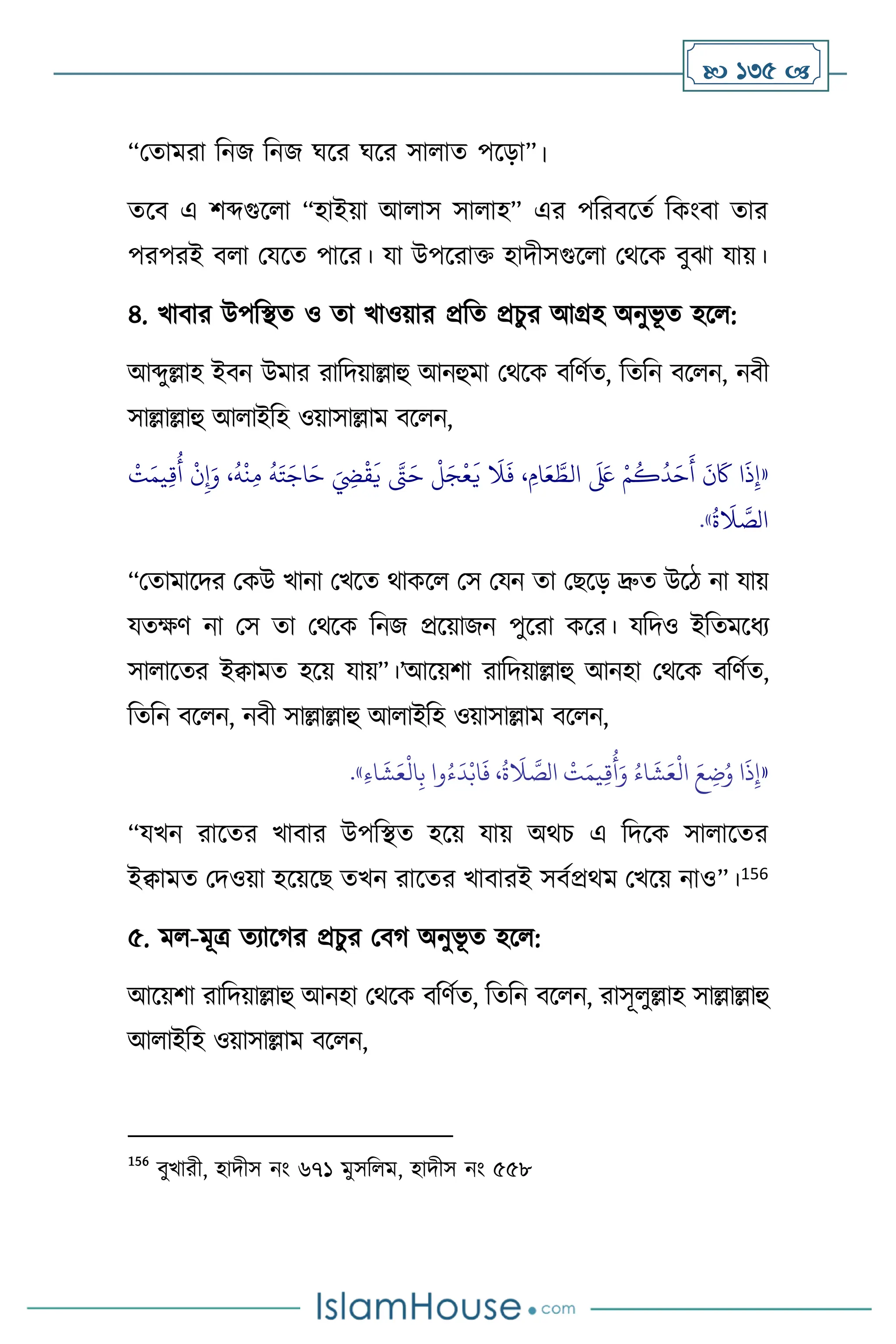  135 
“মোমরা বনজ বনজ র্সর র্সর সা াে পসড়া”।
েসি এ িব্দগুস া “হাইয়া আ াস সা াহ” এর পবরিসেথ বকাংিা োর
পরপরই ি া মযসে পাসর। যা উপসরাক্ত হাদীসগুস া মর্সক িুঝা যায়।
৪. খািার উপবিে ও ো খাওয়ার প্রবে প্রচুর আগ্রহ অনুভূ ে হস :
আব্দুল্লাহ ইিন উমার রাবদয়াল্লাহু আনহুমা মর্সক িবিথে, বেবন িস ন, নিী
সাল্লাল্লাহু আ াইবহ ওয়াসাল্লাম িস ন,
«
َ
‫ي‬
َ
‫ال‬
َ
‫ف‬ ، ِ‫ام‬َ‫ع‬ َّ
‫الط‬
َ َ
‫لَع‬ ْ‫م‬
ُ
‫ك‬
ُ
‫د‬َ‫ح‬
َ
‫أ‬
َ
‫ن‬
َ
‫َك‬ ‫ا‬
َ
‫ذ‬ِ‫إ‬
ْ
‫ت‬َ‫يم‬ِ‫ق‬
ُ
‫أ‬
ْ
‫ن‬ِ‫إ‬َ‫و‬ ،
ُ
‫ه‬
ْ
‫ن‬ِ‫م‬
ُ
‫ه‬َ‫ت‬َ‫اج‬َ‫ح‬ َ ِ
‫ِض‬
ْ
‫ق‬
َ
‫ي‬ َّ
‫َّت‬َ‫ح‬
ْ
‫ل‬َ‫ج‬
ْ
‫ع‬
ُ
‫ة‬
َ
‫ال‬ َّ
‫الص‬
»
.
“মোমাসদর মকউ খানা মখসে র্াকস মস মযন ো মছসড় দ্রুে উসি না যায়
যেক্ষি না মস ো মর্সক বনজ প্রসয়াজন পুসরা কসর। যবদও ইবেমসধে
সা াসের ইিামে হসয় যায়”।’আসয়িা রাবদয়াল্লাহু আনহা মর্সক িবিথে,
বেবন িস ন, নিী সাল্লাল্লাহু আ াইবহ ওয়াসাল্লাম িস ন,
«
ِ‫ء‬‫ا‬
َ
‫ش‬َ‫ع‬
ْ
‫ال‬ِ‫ب‬ ‫وا‬ُ‫ء‬
َ
‫د‬ْ‫اب‬
َ
‫ف‬ ،
ُ
‫ة‬
َ
‫ال‬ َّ
‫الص‬
ْ
‫ت‬َ‫يم‬ِ‫ق‬
ُ
‫أ‬َ‫و‬ ُ‫اء‬
َ
‫ش‬َ‫ع‬
ْ
‫ال‬ َ‫ع‬ ِ
‫ت‬ُ‫و‬ ‫ا‬
َ
‫ذ‬ِ‫إ‬
»
.
“যখন রাসের খািার উপবিে হসয় যায় অর্চ এ বদসক সা াসের
ইিামে মদওয়া হসয়সছ েখন রাসের খািারই সিথপ্রর্ম মখসয় নাও”।156
৫. ম -মূত্র েোসর্র প্রচুর মির্ অনুভূ ে হস :
আসয়িা রাবদয়াল্লাহু আনহা মর্সক িবিথে, বেবন িস ন, রাসূ ুল্লাহ সাল্লাল্লাহু
আ াইবহ ওয়াসাল্লাম িস ন,
156
িুখারী, হাদীস নাং ৬৭১ মুসব ম, হাদীস নাং ৫৫৮
 