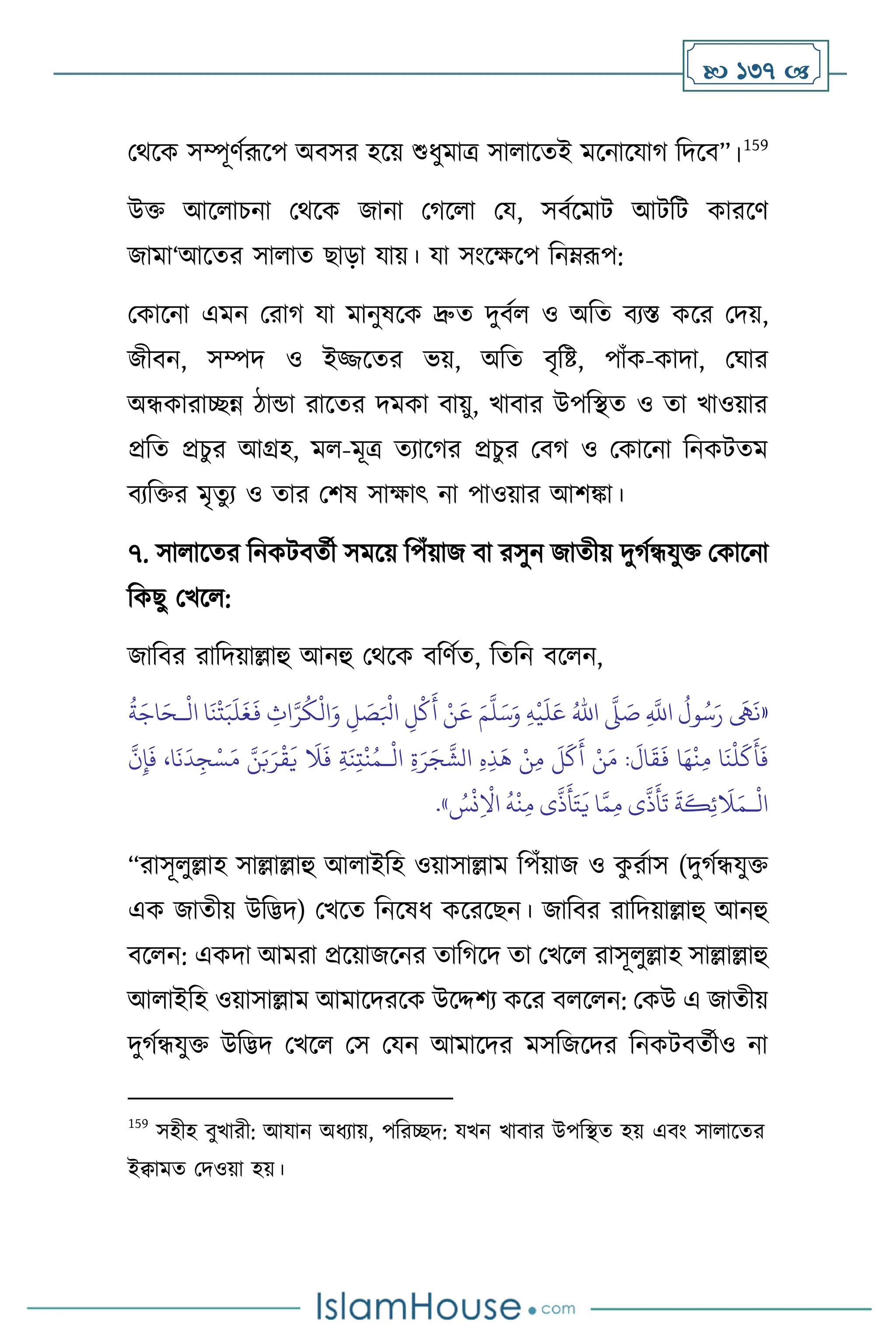  137 
মর্সক সম্পূিথরূসপ অিসর হসয় শুধুমাত্র সা াসেই মসনাসযার্ বদসি”।159
উক্ত আস াচনা মর্সক জানা মর্স া ময, সিথসমাি আিবি কারসি
জামা‘আসের সা াে ছাড়া যায়। যা সাংসক্ষসপ বনম্রূপ:
মকাসনা এমন মরার্ যা মানুষসক দ্রুে দুিথ ও অবে িেস্ত কসর মদয়,
জীিন, সম্পদ ও ইিসের ভয়, অবে িৃবষ্ট, পাাঁক-কাদা, মর্ার
অন্ধকারািন্ন িান্ডা রাসের দমকা িায়ু, খািার উপবিে ও ো খাওয়ার
প্রবে প্রচুর আগ্রহ, ম -মূত্র েোসর্র প্রচুর মির্ ও মকাসনা বনকিেম
িেবক্তর মৃেুে ও োর মিষ সাক্ষাৎ না পাওয়ার আিঙ্কা।
৭. সা াসের বনকিিেথী সমসয় বপাঁয়াজ িা রসুন জােীয় দুর্থন্ধযুক্ত মকাসনা
বকছু মখস :
জাবির রাবদয়াল্লাহু আনহু মর্সক িবিথে, বেবন িস ন,
«
ِ
َّ
‫اَّلل‬
ُ
‫ول‬ُ‫س‬َ‫ر‬
َ
‫َه‬
َ
‫ن‬
َّ
‫ّل‬ َ
‫ص‬
ُ‫اهلل‬
ِ‫ه‬
ْ
‫ي‬
َ
‫ل‬َ‫ع‬
َ‫م‬
َّ
‫ل‬َ‫س‬َ‫و‬
ْ
‫ال‬ ‫ا‬
َ
‫ن‬
ْ
‫ت‬َ‫ب‬
َ
‫ل‬
َ
‫غ‬
َ
‫ف‬ ِ
‫اث‬َّ‫ر‬
ُ
‫ك‬
ْ
‫ال‬َ‫و‬ ِ
‫ل‬ َ
‫ص‬َ ْ
‫ابل‬ ِ‫ل‬
ْ
‫ك‬
َ
‫أ‬ ْ‫ن‬
َ
‫ع‬
‫ـ‬
ُ
‫ة‬َ‫اج‬َ‫ح‬
ْ
‫ن‬ِ‫م‬ ‫ا‬
َ
‫ن‬
ْ
‫ل‬
َ
‫ك‬
َ
‫أ‬
َ
‫ف‬
ْ
‫ال‬ ِ‫ة‬َ‫ر‬َ‫ج‬
َّ
‫الش‬ ِ‫ه‬ِ‫ذ‬
َ
‫ه‬ ْ‫ن‬ِ‫م‬
َ
‫ل‬
َ
‫ك‬
َ
‫أ‬ ْ‫ن‬َ‫م‬ :
َ
‫ال‬
َ
‫ق‬
َ
‫ف‬ ‫ا‬َ‫ه‬
‫ـ‬
َّ
‫ن‬ِ‫إ‬
َ
‫ف‬ ،‫ا‬
َ
‫ن‬
َ
‫د‬ ِ‫ج‬ْ‫س‬َ‫م‬ َّ‫ن‬َ‫ب‬َ‫ر‬
ْ
‫ق‬
َ
‫ي‬
َ
‫ال‬
َ
‫ف‬ ِ‫ة‬
َ
‫ن‬ِ‫ت‬
ْ
‫ن‬ُ‫م‬
ْ
‫ال‬
‫ـ‬
ُ
‫س‬
ْ
‫ن‬ِ
ْ
‫اال‬
ُ
‫ه‬
ْ
‫ن‬ِ‫م‬ ‫ى‬
َّ
‫ذ‬
َ
‫أ‬َ‫ت‬
َ
‫ي‬ ‫ا‬َّ‫م‬ِ‫م‬ ‫ى‬
َّ
‫ذ‬
َ
‫أ‬
َ
‫ت‬
َ
‫ة‬
َ
‫ك‬ِ‫ئ‬
َ
‫ال‬َ‫م‬
»
.
“রাসূ ুল্লাহ সাল্লাল্লাহু আ াইবহ ওয়াসাল্লাম বপাঁয়াজ ও ক
ু রথাস (দুর্থন্ধযুক্ত
এক জােীয় উবিদ) মখসে বনসষধ কসরসছন। জাবির রাবদয়াল্লাহু আনহু
িস ন: একদা আমরা প্রসয়াজসনর োবর্সদ ো মখস রাসূ ুল্লাহ সাল্লাল্লাহু
আ াইবহ ওয়াসাল্লাম আমাসদরসক উসদ্দিে কসর ি স ন: মকউ এ জােীয়
দুর্থন্ধযুক্ত উবিদ মখস মস মযন আমাসদর মসবজসদর বনকিিেথীও না
159
সহীহ িুখারী: আযান অধোয়, পবরিদ: যখন খািার উপবিে হয় এিাং সা াসের
ইিামে মদওয়া হয়।
 