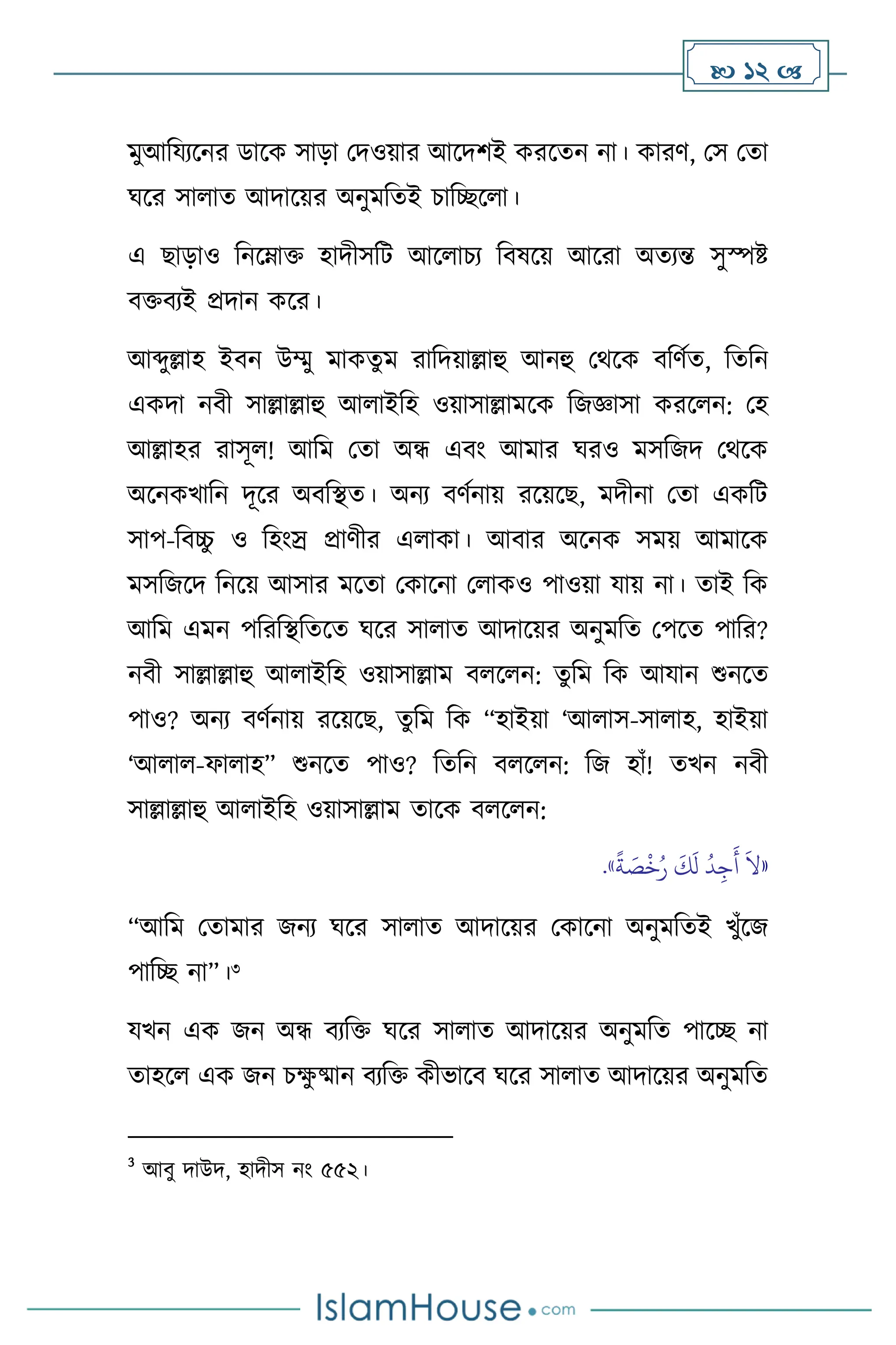  12 
মুআবযেসনর ডাসক সাড়া মদওয়ার আসদিই করসেন না। কারি, মস মো
র্সর সা াে আদাসয়র অনুমবেই চাবিস া।
এ ছাড়াও বনসম্াক্ত হাদীসবি আস াচে বিষসয় আসরা অেেন্ত সুস্পষ্ট
িক্তিেই প্রদান কসর।
আব্দুল্লাহ ইিন উম্মু মাকেুম রাবদয়াল্লাহু আনহু মর্সক িবিথে, বেবন
একদা নিী সাল্লাল্লাহু আ াইবহ ওয়াসাল্লামসক বজজ্ঞাসা করস ন: মহ
আল্লাহর রাসূ ! আবম মো অন্ধ এিাং আমার র্রও মসবজদ মর্সক
অসনকখাবন দূসর অিবিে। অনে িিথনায় রসয়সছ, মদীনা মো একবি
সাপ-বিচ্চ
ু ও বহাংস্র প্রািীর এ াকা। আিার অসনক সময় আমাসক
মসবজসদ বনসয় আসার মসো মকাসনা ম াকও পাওয়া যায় না। োই বক
আবম এমন পবরবিবেসে র্সর সা াে আদাসয়র অনুমবে মপসে পাবর?
নিী সাল্লাল্লাহু আ াইবহ ওয়াসাল্লাম ি স ন: েুবম বক আযান শুনসে
পাও? অনে িিথনায় রসয়সছ, েুবম বক “হাইয়া ‘আ াস-সা াহ, হাইয়া
‘আ া -ফা াহ” শুনসে পাও? বেবন ি স ন: বজ হাাঁ! েখন নিী
সাল্লাল্লাহু আ াইবহ ওয়াসাল্লাম োসক ি স ন:
«
ً
‫ة‬ َ
‫ص‬
ْ
‫خ‬ُ‫ر‬
َ
‫ك‬
َ
‫ل‬
ُ
‫د‬ِ‫ج‬
َ
‫أ‬
َ
‫ال‬
»
.
“আবম মোমার জনে র্সর সা াে আদাসয়র মকাসনা অনুমবেই খুাঁসজ
পাবি না”।3
যখন এক জন অন্ধ িেবক্ত র্সর সা াে আদাসয়র অনুমবে পাসি না
োহস এক জন চক্ষ
ু ষ্মান িেবক্ত কীভাসি র্সর সা াে আদাসয়র অনুমবে
3
আিু দাউদ, হাদীস নাং ৫৫২।
 