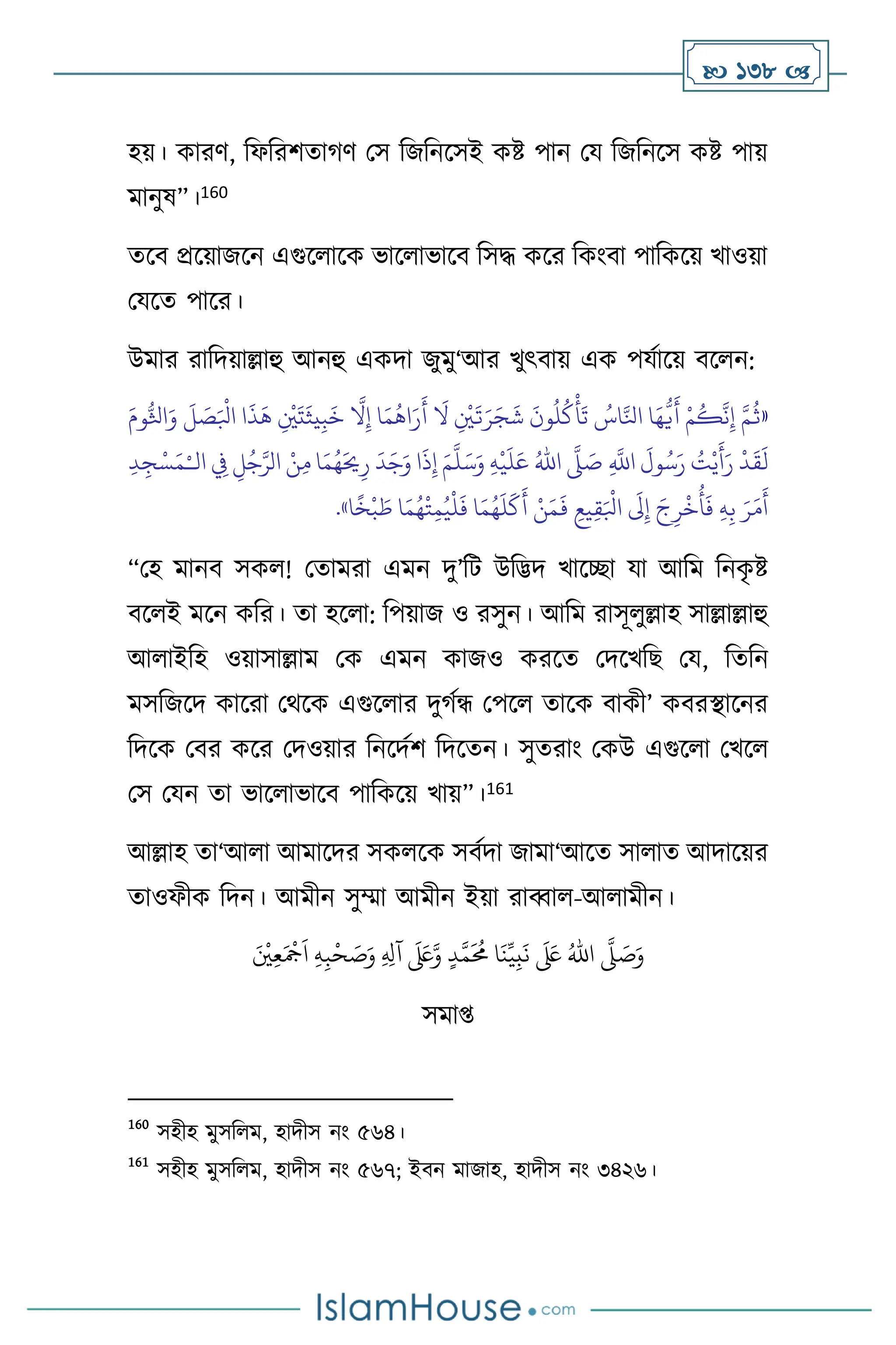  138 
হয়। কারি, বফবরিোর্ি মস বজবনসসই কষ্ট পান ময বজবনসস কষ্ট পায়
মানুষ”।160
েসি প্রসয়াজসন এগুস াসক ভাস াভাসি বসদ্ধ কসর বকাংিা পাবকসয় খাওয়া
মযসে পাসর।
উমার রাবদয়াল্লাহু আনহু একদা জুমু‘আর খুৎিায় এক পযথাসয় িস ন:
«
ِ‫إ‬ ‫ا‬َ‫م‬
ُ
‫اه‬َ‫ر‬
َ
‫أ‬
َ
‫ال‬ ِ
ْ
‫ْي‬
َ
‫ت‬َ‫ر‬َ‫ج‬
َ
‫ش‬
َ
‫ون‬
ُ
‫ل‬
ُ
‫ك‬
ْ
‫أ‬
َ
‫ت‬ ُ
‫اس‬َّ‫انل‬ ‫ا‬َ‫ه‬
ُّ
‫ي‬
َ
‫أ‬ ْ‫م‬
ُ
‫ك‬
َّ
‫ن‬ِ‫إ‬ َّ‫م‬
ُ
‫ث‬
َ‫وم‬ُّ‫اثل‬َ‫و‬
َ
‫ل‬ َ
‫ص‬َ ْ
‫ابل‬ ‫ا‬
َ
‫ذ‬
َ
‫ه‬ ِ
ْ
‫ْي‬
َ
‫ت‬
َ
‫يث‬ِ‫ب‬
َ
‫خ‬
َّ
‫ال‬
ِ
َّ
‫اَّلل‬
َ
‫ول‬ُ‫س‬َ‫ر‬ ُ
‫ت‬ْ‫ي‬
َ
‫أ‬َ‫ر‬
ْ
‫د‬
َ
‫ق‬
َ
‫ل‬
َّ
‫ّل‬ َ
‫ص‬
ُ‫اهلل‬
ِ‫ه‬
ْ
‫ي‬
َ
‫ل‬َ‫ع‬
َ‫م‬
َّ
‫ل‬َ‫س‬َ‫و‬
‫ال‬ ِ
‫ِف‬ ِ‫ل‬ُ‫ج‬َّ‫الر‬ ْ‫ن‬ِ‫م‬ ‫ا‬َ‫م‬ُ‫ه‬َ‫َي‬ِ‫ر‬
َ
‫د‬َ‫ج‬َ‫و‬ ‫ا‬
َ
‫ذ‬ِ‫إ‬
ْ‫ـ‬
ِ‫د‬ ِ‫ج‬ْ‫س‬َ‫م‬
‫ا‬
ً
‫خ‬
ْ
‫ب‬ َ
‫ط‬ ‫ا‬َ‫م‬ُ‫ه‬
ْ
‫ت‬ِ‫م‬ُ‫ي‬
ْ
‫ل‬
َ
‫ف‬ ‫ا‬َ‫م‬ُ‫ه‬
َ
‫ل‬
َ
‫ك‬
َ
‫أ‬ ْ‫ن‬َ‫م‬
َ
‫ف‬ ِ‫يع‬ِ‫ق‬َ ْ
‫ابل‬
َ
‫َل‬ِ‫إ‬ َ‫ج‬ِ‫ر‬
ْ
‫خ‬
ُ
‫أ‬
َ
‫ف‬ ِ‫ه‬ِ‫ب‬ َ‫ر‬َ‫م‬
َ
‫أ‬
»
.
“মহ মানি সক ! মোমরা এমন দু’বি উবিদ খাসিা যা আবম বনক
ৃ ষ্ট
িস ই মসন কবর। ো হস া: বপয়াজ ও রসুন। আবম রাসূ ুল্লাহ সাল্লাল্লাহু
আ াইবহ ওয়াসাল্লাম মক এমন কাজও করসে মদসখবছ ময, বেবন
মসবজসদ কাসরা মর্সক এগুস ার দুর্থন্ধ মপস োসক িাকী’ কিরিাসনর
বদসক মির কসর মদওয়ার বনসদথি বদসেন। সুেরাাং মকউ এগুস া মখস
মস মযন ো ভাস াভাসি পাবকসয় খায়”।161
আল্লাহ ো‘আ া আমাসদর সক সক সিথদা জামা‘আসে সা াে আদাসয়র
োওফীক বদন। আমীন সুম্মা আমীন ইয়া রাব্বা -আ ামীন।
َّ
‫ّل‬ َ
‫ص‬َ‫و‬
َ ْ
‫ْي‬ِ‫ع‬َ ْ
‫َج‬
َ
‫ا‬ ِ‫ه‬ِ‫ب‬
ْ
‫ح‬ َ
‫ص‬َ‫و‬ ِ ِ
‫آل‬
َ َ
‫لَع‬َّ‫و‬ ٍ‫د‬َّ‫م‬
َ ُ
‫حم‬ ‫ا‬
َ
‫ن‬ِّ‫ي‬ِ‫ب‬
َ
‫ن‬
َ َ
‫لَع‬ ُ‫اهلل‬
সমা্
160
সহীহ মুসব ম, হাদীস নাং ৫৬৪।
161
সহীহ মুসব ম, হাদীস নাং ৫৬৭; ইিন মাজাহ, হাদীস নাং ৩৪২৬।
 