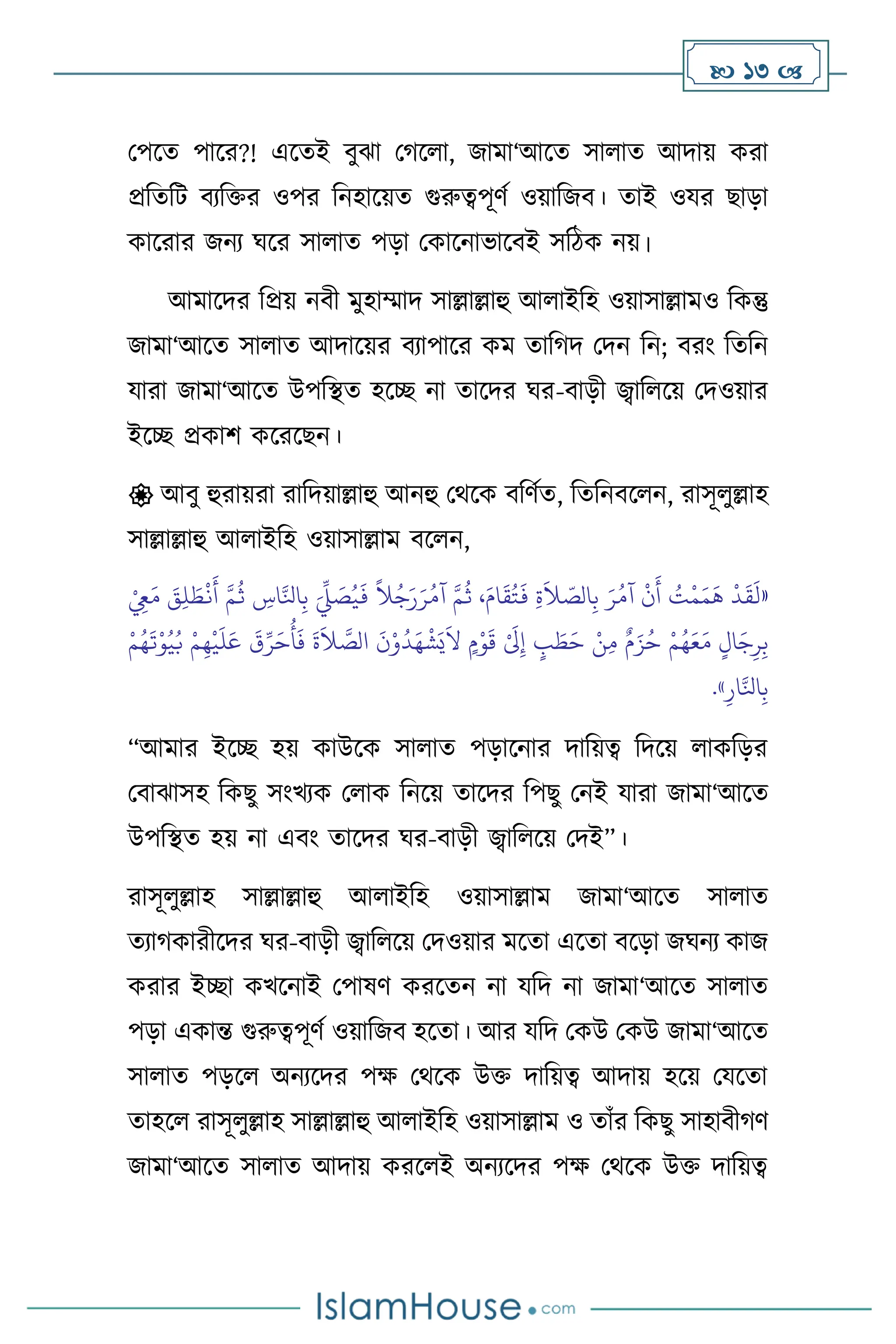  13 
মপসে পাসর?! এসেই িুঝা মর্স া, জামা‘আসে সা াে আদায় করা
প্রবেবি িেবক্তর ওপর বনহাসয়ে গুরুত্বপূিথ ওয়াবজি। োই ওযর ছাড়া
কাসরার জনে র্সর সা াে পড়া মকাসনাভাসিই সবিক নয়।
আমাসদর বপ্রয় নিী মুহাম্মাদ সাল্লাল্লাহু আ াইবহ ওয়াসাল্লামও বকন্তু
জামা‘আসে সা াে আদাসয়র িোপাসর কম োবর্দ মদন বন; িরাং বেবন
যারা জামা‘আসে উপবিে হসি না োসদর র্র-িাড়ী জ্বাব সয় মদওয়ার
ইসি প্রকাি কসরসছন।
 আিু হুরায়রা রাবদয়াল্লাহু আনহু মর্সক িবিথে, বেবনিস ন, রাসূ ুল্লাহ
সাল্লাল্লাহু আ াইবহ ওয়াসাল্লাম িস ন,
«
ْ
ِ
‫ِع‬َ‫م‬ َ
‫ق‬ِ‫ل‬ َ‫ط‬
ْ
‫ن‬
َ
‫أ‬ َّ‫م‬
ُ
‫ث‬ ِ
‫اس‬َّ‫انل‬ِ‫ب‬ َ
ِّ
‫ِّل‬ َ
‫ص‬ُ‫ي‬
َ
‫ف‬
ً
‫ال‬ُ‫ج‬َ‫ر‬َ‫ر‬ُ‫آم‬ َّ‫م‬
ُ
‫ث‬ ،َ‫ام‬
َ
‫ق‬ُ‫ت‬
َ
‫ف‬ ِ‫ة‬
َ
‫ال‬ ّ
‫الص‬ِ‫ب‬ َ‫ر‬ُ‫آم‬
ْ
‫ن‬
َ
‫أ‬ ُ
‫ت‬
ْ
‫م‬َ‫م‬
َ
‫ه‬
ْ
‫د‬
َ
‫ق‬
َ
‫ل‬
ِ‫ر‬ِ‫ب‬
ْ‫م‬ُ‫ه‬
َ
‫ت‬ْ‫و‬ُ‫ي‬ُ‫ب‬ ْ‫م‬ِ‫ه‬
ْ
‫ي‬
َ
‫ل‬َ‫ع‬
َ
‫ق‬ِّ‫ر‬َ‫ح‬
ُ
‫أ‬
َ
‫ف‬
َ
‫ة‬
َ
‫ال‬ َّ
‫الص‬
َ
‫ن‬ْ‫و‬
ُ
‫د‬َ‫ه‬
ْ
‫ش‬َ‫ي‬
َ
‫ال‬ ٍ‫م‬ْ‫و‬
َ
‫ق‬ ْ َ
‫َل‬ِ‫إ‬ ٍ
‫ب‬ َ
‫ط‬َ‫ح‬ ْ‫ن‬ِ‫م‬ ٌ‫م‬َ‫ز‬ُ‫ح‬ ْ‫م‬ُ‫ه‬َ‫ع‬َ‫م‬ ٍ‫ال‬َ‫ج‬
ِ‫ار‬َّ‫انل‬ِ‫ب‬
»
.
“আমার ইসি হয় কাউসক সা াে পড়াসনার দাবয়ত্ব বদসয় াকবড়র
মিাঝাসহ বকছু সাংখেক ম াক বনসয় োসদর বপছু মনই যারা জামা‘আসে
উপবিে হয় না এিাং োসদর র্র-িাড়ী জ্বাব সয় মদই”।
রাসূ ুল্লাহ সাল্লাল্লাহু আ াইবহ ওয়াসাল্লাম জামা‘আসে সা াে
েোর্কারীসদর র্র-িাড়ী জ্বাব সয় মদওয়ার মসো এসো িসড়া জর্নে কাজ
করার ইিা কখসনাই মপাষি করসেন না যবদ না জামা‘আসে সা াে
পড়া একান্ত গুরুত্বপূিথ ওয়াবজি হসো। আর যবদ মকউ মকউ জামা‘আসে
সা াে পড়স অনেসদর পক্ষ মর্সক উক্ত দাবয়ত্ব আদায় হসয় মযসো
োহস রাসূ ুল্লাহ সাল্লাল্লাহু আ াইবহ ওয়াসাল্লাম ও োাঁর বকছু সাহািীর্ি
জামা‘আসে সা াে আদায় করস ই অনেসদর পক্ষ মর্সক উক্ত দাবয়ত্ব
 