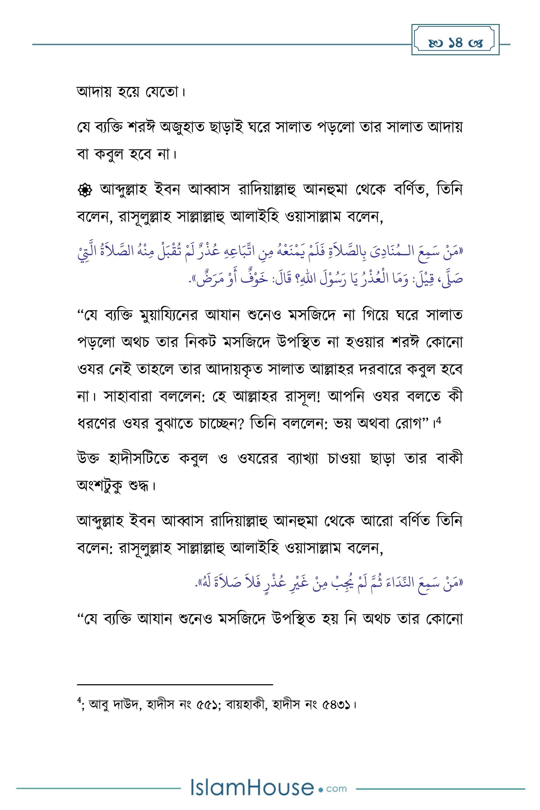  14 
আদায় হসয় মযসো।
ময িেবক্ত িরঈ অজুহাে ছাড়াই র্সর সা াে পড়স া োর সা াে আদায়
িা কিু হসি না।
 আব্দুল্লাহ ইিন আব্বাস রাবদয়াল্লাহু আনহুমা মর্সক িবিথে, বেবন
িস ন, রাসূ ুল্লাহ সাল্লাল্লাহু আ াইবহ ওয়াসাল্লাম িস ন,
«
‫ال‬ َ‫ع‬ِ‫م‬َ‫س‬ ْ‫ن‬َ‫م‬
‫ـ‬
ْ
ِ
‫ِت‬
َّ
‫ال‬
ُ
‫ة‬
َ
‫ال‬ َّ
‫الص‬
ُ
‫ه‬
ْ
‫ن‬ِ‫م‬
ْ
‫ل‬َ‫ب‬
ْ
‫ق‬
ُ
‫ت‬ ْ‫م‬
َ
‫ل‬ ٌ‫ر‬
ْ
‫ذ‬ُ‫ع‬ ِ‫ه‬ِ‫ع‬‫ا‬َ‫ب‬
ِّ
‫ات‬ ِ
‫ن‬ِ‫م‬
ُ
‫ه‬
ْ
‫ع‬
َ
‫ن‬
ْ
‫م‬
َ
‫ي‬ ْ‫م‬
َ
‫ل‬
َ
‫ف‬ ِ‫ة‬
َ
‫ال‬ َّ
‫الص‬ِ‫ب‬ َ
‫ى‬ِ‫د‬‫ا‬
َ
‫ن‬ُ‫م‬
ٌ
‫ض‬َ‫ر‬َ‫م‬ ْ‫و‬
َ
‫أ‬
ٌ
‫ف‬ْ‫و‬
َ
‫خ‬ :
َ
‫ال‬
َ
‫ق‬ ‫؟‬ِ‫هلل‬‫ا‬
َ
‫ل‬ْ‫و‬ُ‫س‬َ‫ر‬ ‫ا‬َ‫ي‬ ُ‫ر‬
ْ
‫ذ‬ُ‫ع‬
ْ
‫ال‬ ‫ا‬َ‫م‬َ‫و‬ :
َ
‫ل‬
ْ
‫ي‬ِ‫ق‬ ،
َّ
‫ّل‬ َ
‫ص‬
»
.
“ময িেবক্ত মুয়াবযেসনর আযান শুসনও মসবজসদ না বর্সয় র্সর সা াে
পড়স া অর্চ োর বনকি মসবজসদ উপবিে না হওয়ার িরঈ মকাসনা
ওযর মনই োহস োর আদায়ক
ৃ ে সা াে আল্লাহর দরিাসর কিু হসি
না। সাহািারা ি স ন: মহ আল্লাহর রাসূ ! আপবন ওযর ি সে কী
ধরসির ওযর িুঝাসে চাসিন? বেবন ি স ন: ভয় অর্িা মরার্”।4
উক্ত হাদীসবিসে কিু ও ওযসরর িোখো চাওয়া ছাড়া োর িাকী
অাংিিু ক
ু শুদ্ধ।
আব্দুল্লাহ ইিন আব্বাস রাবদয়াল্লাহু আনহুমা মর্সক আসরা িবিথে বেবন
িস ন: রাসূ ুল্লাহ সাল্লাল্লাহু আ াইবহ ওয়াসাল্লাম িস ন,
«
ُ َ
‫ل‬
َ
‫ة‬
َ
‫ال‬ َ
‫ص‬
َ
‫ال‬
َ
‫ف‬ ٍ‫ر‬
ْ
‫ذ‬ُ‫ع‬ ِ
ْ
‫ْي‬
َ
‫غ‬ ْ‫ن‬ِ‫م‬
ْ
‫ب‬ِ
ُ
‫ُي‬ ْ‫م‬
َ
‫ل‬ َّ‫م‬
ُ
‫ث‬ َ‫اء‬
َ
‫د‬ِّ‫انل‬ َ‫ع‬ِ‫م‬َ‫س‬ ْ‫ن‬َ‫م‬
»
.
“ময িেবক্ত আযান শুসনও মসবজসদ উপবিে হয় বন অর্চ োর মকাসনা
4
; আিু দাউদ, হাদীস নাং ৫৫১; িায়হাকী, হাদীস নাং ৫৪৩১।
 