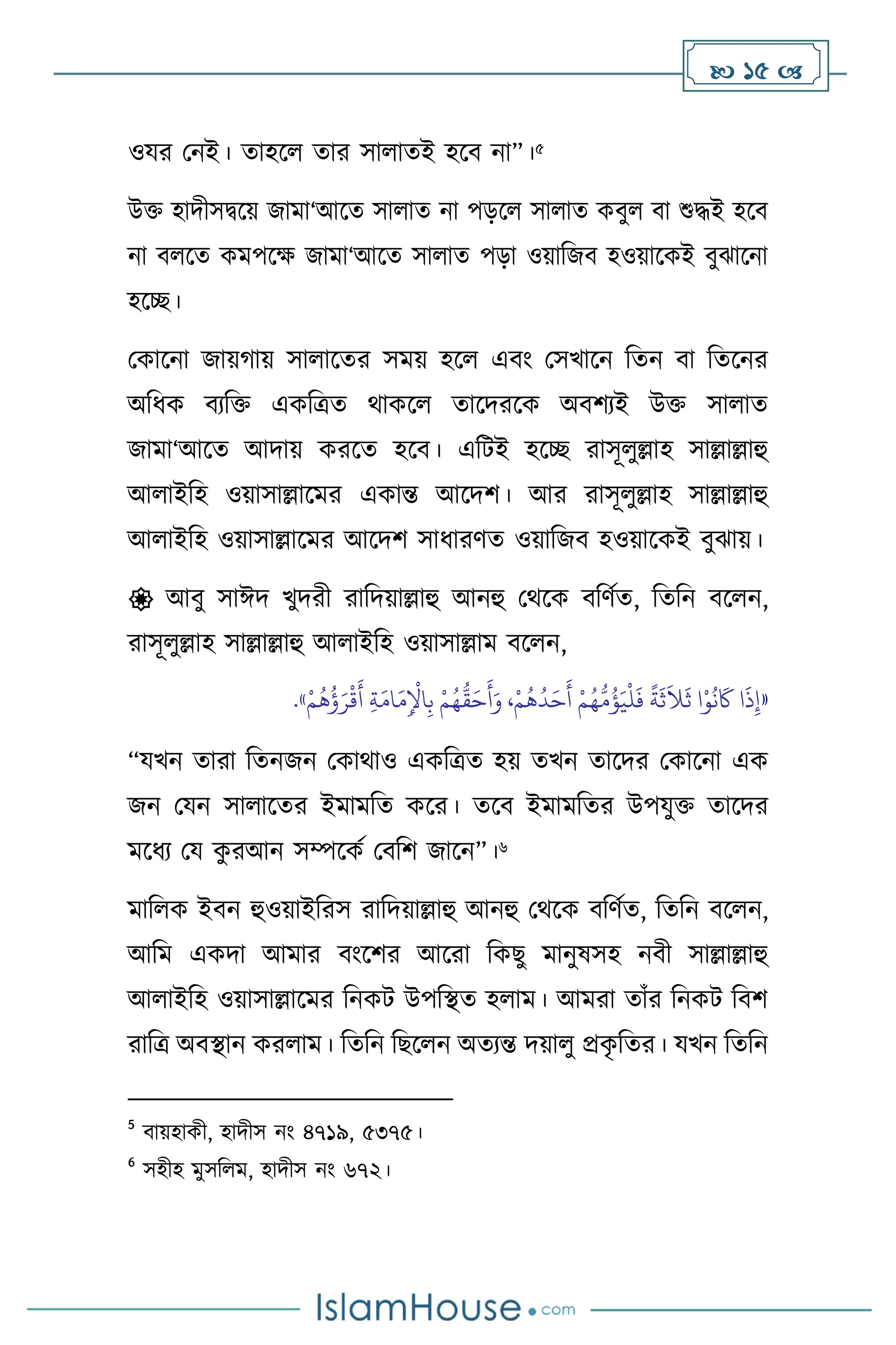  15 
ওযর মনই। োহস োর সা ােই হসি না”।5
উক্ত হাদীসিসয় জামা‘আসে সা াে না পড়স সা াে কিু িা শুদ্ধই হসি
না ি সে কমপসক্ষ জামা‘আসে সা াে পড়া ওয়াবজি হওয়াসকই িুঝাসনা
হসি।
মকাসনা জায়র্ায় সা াসের সময় হস এিাং মসখাসন বেন িা বেসনর
অবধক িেবক্ত একবত্রে র্াকস োসদরসক অিিেই উক্ত সা াে
জামা‘আসে আদায় করসে হসি। এবিই হসি রাসূ ুল্লাহ সাল্লাল্লাহু
আ াইবহ ওয়াসাল্লাসমর একান্ত আসদি। আর রাসূ ুল্লাহ সাল্লাল্লাহু
আ াইবহ ওয়াসাল্লাসমর আসদি সাধারিে ওয়াবজি হওয়াসকই িুঝায়।
 আিু সাঈদ খুদরী রাবদয়াল্লাহু আনহু মর্সক িবিথে, বেবন িস ন,
রাসূ ুল্লাহ সাল্লাল্লাহু আ াইবহ ওয়াসাল্লাম িস ন,
«
ُ
‫ؤ‬َ‫ي‬
ْ
‫ل‬
َ
‫ف‬
ً
‫ة‬
َ
‫ث‬
َ
‫ال‬
َ
‫ث‬ ‫ا‬ْ‫و‬
ُ
‫ن‬
َ
‫َك‬ ‫ا‬
َ
‫ذ‬ِ‫إ‬
ُ‫ه‬
ُّ
‫ق‬َ‫ح‬
َ
‫أ‬َ‫و‬ ،ْ‫م‬
ُ
‫ه‬
ُ
‫د‬َ‫ح‬
َ
‫أ‬ ْ‫م‬ُ‫ه‬
ُّ
‫م‬
ْ‫م‬
ُ
‫ه‬
ُ
‫ؤ‬َ‫ر‬
ْ
‫ق‬
َ
‫أ‬ ِ‫ة‬َ‫ام‬َ‫م‬ِ
ْ
‫اْل‬ِ‫ب‬ ْ‫م‬
»
.
“যখন োরা বেনজন মকার্াও একবত্রে হয় েখন োসদর মকাসনা এক
জন মযন সা াসের ইমামবে কসর। েসি ইমামবের উপযুক্ত োসদর
মসধে ময ক
ু রআন সম্পসকথ মিবি জাসন”।6
মাব ক ইিন হুওয়াইবরস রাবদয়াল্লাহু আনহু মর্সক িবিথে, বেবন িস ন,
আবম একদা আমার িাংসির আসরা বকছু মানুষসহ নিী সাল্লাল্লাহু
আ াইবহ ওয়াসাল্লাসমর বনকি উপবিে হ াম। আমরা োাঁর বনকি বিি
রাবত্র অিিান কর াম। বেবন বছস ন অেেন্ত দয়া ু প্রক
ৃ বের। যখন বেবন
5
িায়হাকী, হাদীস নাং ৪৭১৯, ৫৩৭৫।
6
সহীহ মুসব ম, হাদীস নাং ৬৭২।
 