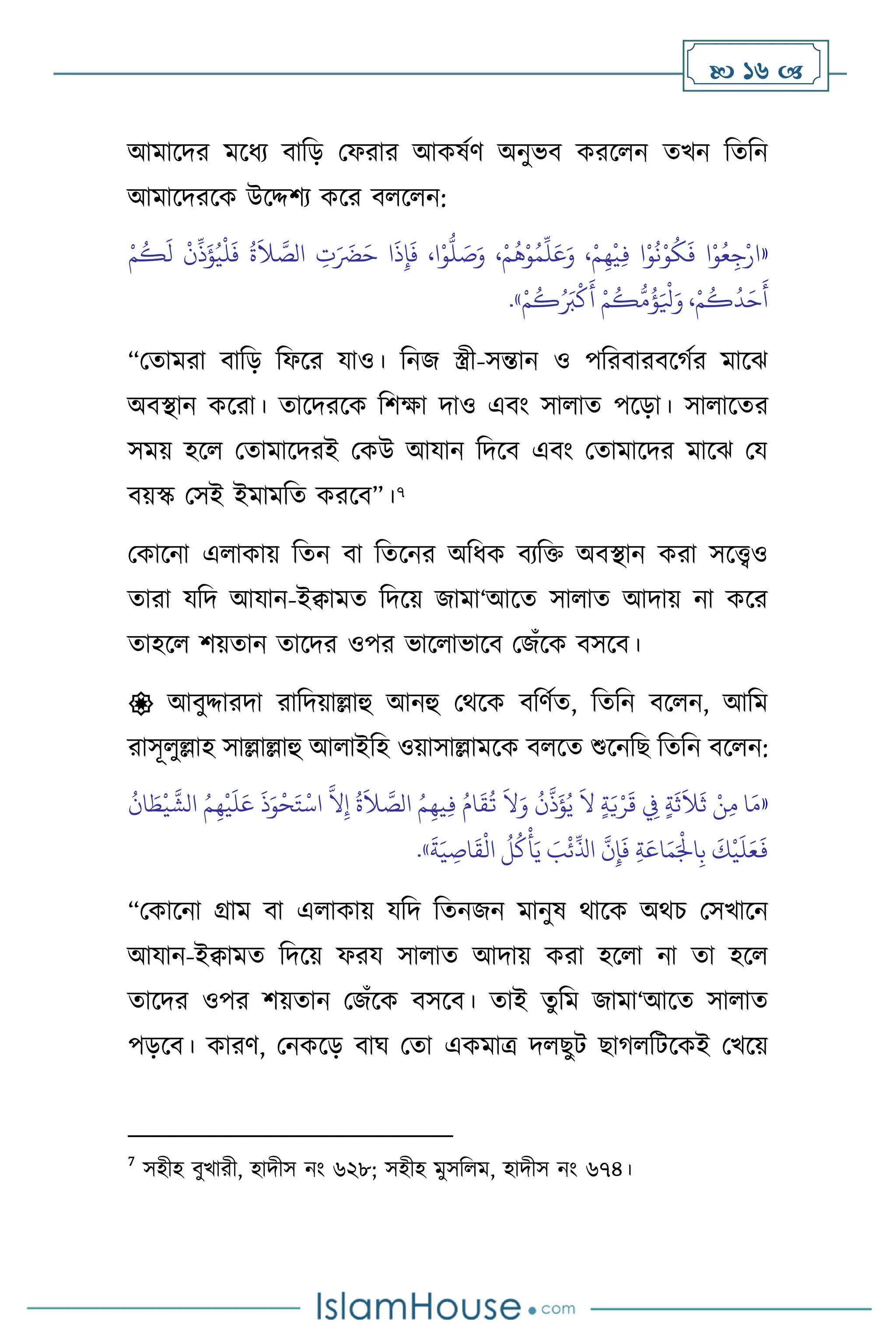 16 
আমাসদর মসধে িাবড় মফরার আকষথি অনুভি করস ন েখন বেবন
আমাসদরসক উসদ্দিে কসর ি স ন:
«
ْ‫م‬
ُ
‫ك‬
َ
‫ل‬
ْ
‫ن‬
ِّ
‫ذ‬
َ
‫ؤ‬ُ‫ي‬
ْ
‫ل‬
َ
‫ف‬
ُ
‫ة‬
َ
‫ال‬ َّ
‫الص‬ ِ
‫ت‬َ َ
‫َض‬َ‫ح‬ ‫ا‬
َ
‫ذ‬ِ‫إ‬
َ
‫ف‬ ،‫ا‬ْ‫و‬
ُّ
‫ل‬ َ
‫ص‬َ‫و‬ ،ْ‫م‬
ُ
‫ه‬ْ‫و‬ُ‫م‬
ِّ
‫ل‬َ‫ع‬َ‫و‬ ،ْ‫م‬ِ‫ه‬
ْ
‫ي‬ِ‫ف‬ ‫ا‬ْ‫و‬
ُ
‫ن‬ْ‫و‬
ُ
‫ك‬
َ
‫ف‬ ‫ا‬ْ‫و‬ُ‫ع‬ِ‫ج‬ْ‫ار‬
ُ َ
‫ب‬
ْ
‫ك‬
َ
‫أ‬ ْ‫م‬
ُ
‫ك‬
ُّ
‫م‬
ُ
‫ؤ‬َ ْ
‫ْل‬َ‫و‬ ،ْ‫م‬
ُ
‫ك‬
ُ
‫د‬َ‫ح‬
َ
‫أ‬
ْ‫م‬
ُ
‫ك‬
»
.
“মোমরা িাবড় বফসর যাও। বনজ স্ত্রী-সন্তান ও পবরিারিসর্থর মাসঝ
অিিান কসরা। োসদরসক বিক্ষা দাও এিাং সা াে পসড়া। সা াসের
সময় হস মোমাসদরই মকউ আযান বদসি এিাং মোমাসদর মাসঝ ময
িয়স্ক মসই ইমামবে করসি”।7
মকাসনা এ াকায় বেন িা বেসনর অবধক িেবক্ত অিিান করা সসেও
োরা যবদ আযান-ইিামে বদসয় জামা‘আসে সা াে আদায় না কসর
োহস িয়োন োসদর ওপর ভাস াভাসি মজাঁসক িসসি।
 আিুদ্দারদা রাবদয়াল্লাহু আনহু মর্সক িবিথে, বেবন িস ন, আবম
রাসূ ুল্লাহ সাল্লাল্লাহু আ াইবহ ওয়াসাল্লামসক ি সে শুসনবছ বেবন িস ন:
«
‫ا‬ َ
‫ط‬
ْ
‫ي‬
َّ
‫الش‬ ُ‫م‬ِ‫ه‬
ْ
‫ي‬
َ
‫ل‬َ‫ع‬
َ
‫ذ‬َ‫و‬
ْ
‫ح‬َ‫ت‬
ْ
‫اس‬
َّ
‫ال‬ِ‫إ‬
ُ
‫ة‬
َ
‫ال‬ َّ
‫الص‬ ُ‫م‬ِ‫يه‬ِ‫ف‬ ُ‫ام‬
َ
‫ق‬
ُ
‫ت‬
َ
‫ال‬َ‫و‬
ُ
‫ن‬
َّ
‫ذ‬
َ
‫ؤ‬ُ‫ي‬
َ
‫ال‬ ٍ‫ة‬َ‫ي‬ْ‫ر‬
َ
‫ق‬ ِ
‫ِف‬ ٍ‫ة‬
َ
‫ث‬
َ
‫ال‬
َ
‫ث‬ ْ‫ن‬ِ‫م‬ ‫ا‬َ‫م‬
ُ
‫ن‬
َّ
‫ن‬ِ‫إ‬
َ
‫ف‬ ِ‫ة‬َ‫اع‬َ‫م‬َْ
‫اْل‬ِ‫ب‬
َ
‫ك‬
ْ
‫ي‬
َ
‫ل‬َ‫ع‬
َ
‫ف‬
َ
‫ة‬َ‫ي‬ ِ
‫اص‬
َ
‫ق‬
ْ
‫ال‬
ُ
‫ل‬
ُ
‫ك‬
ْ
‫أ‬َ‫ي‬ َ
‫ب‬
ْ
‫ئ‬
ِّ
‫اذل‬
»
.
“মকাসনা গ্রাম িা এ াকায় যবদ বেনজন মানুষ র্াসক অর্চ মসখাসন
আযান-ইিামে বদসয় ফরয সা াে আদায় করা হস া না ো হস
োসদর ওপর িয়োন মজাঁসক িসসি। োই েুবম জামা‘আসে সা াে
পড়সি। কারি, মনকসড় িার্ মো একমাত্র দ ছুি ছার্ বিসকই মখসয়
7
সহীহ িুখারী, হাদীস নাং ৬২৮; সহীহ মুসব ম, হাদীস নাং ৬৭৪।
 