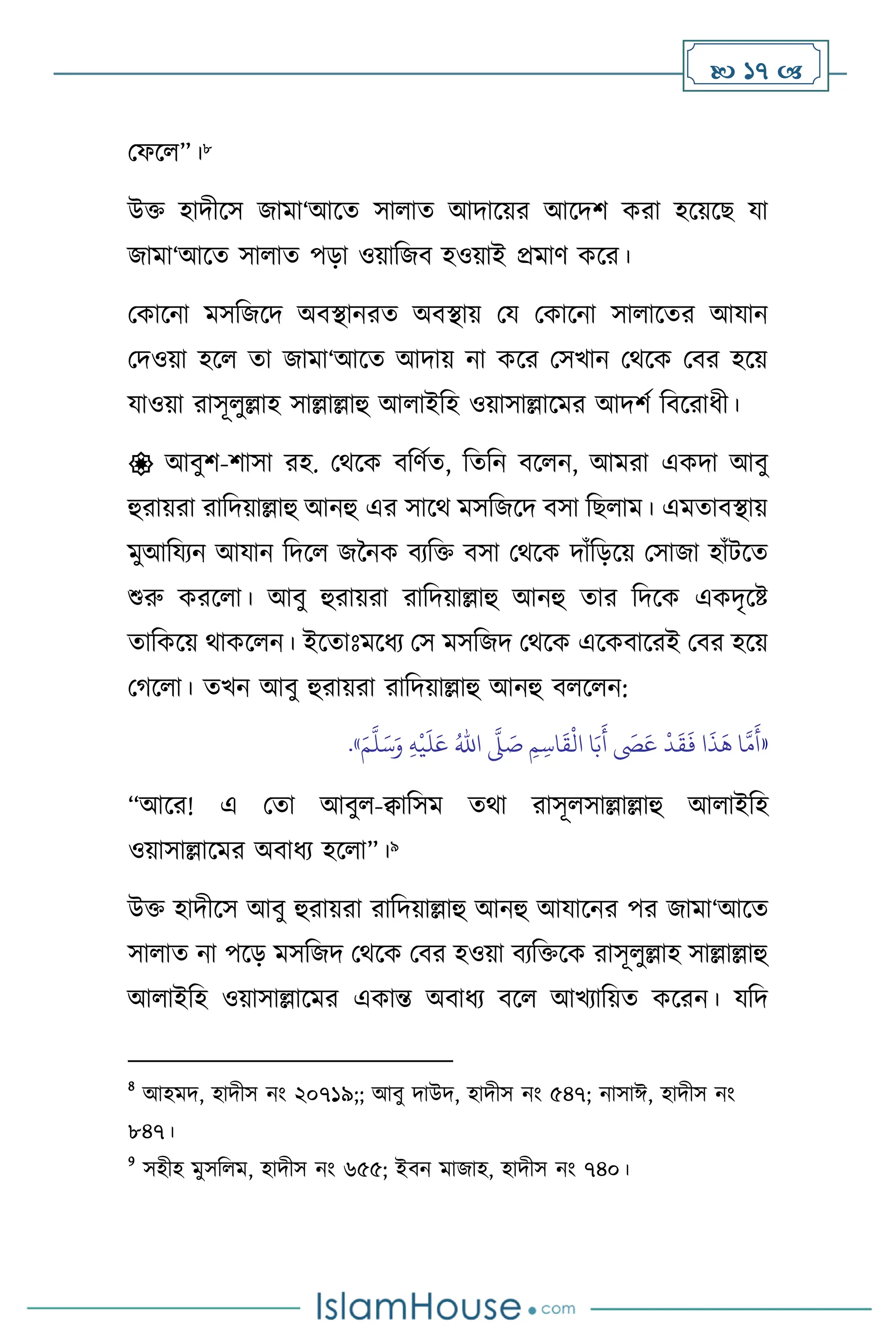  17 
মফস ”।8
উক্ত হাদীসস জামা‘আসে সা াে আদাসয়র আসদি করা হসয়সছ যা
জামা‘আসে সা াে পড়া ওয়াবজি হওয়াই প্রমাি কসর।
মকাসনা মসবজসদ অিিানরে অিিায় ময মকাসনা সা াসের আযান
মদওয়া হস ো জামা‘আসে আদায় না কসর মসখান মর্সক মির হসয়
যাওয়া রাসূ ুল্লাহ সাল্লাল্লাহু আ াইবহ ওয়াসাল্লাসমর আদিথ বিসরাধী।
 আিুি-িাসা রহ. মর্সক িবিথে, বেবন িস ন, আমরা একদা আিু
হুরায়রা রাবদয়াল্লাহু আনহু এর সাসর্ মসবজসদ িসা বছ াম। এমোিিায়
মুআবযেন আযান বদস জননক িেবক্ত িসা মর্সক দাাঁবড়সয় মসাজা হাাঁিসে
শুরু করস া। আিু হুরায়রা রাবদয়াল্লাহু আনহু োর বদসক একদৃসষ্ট
োবকসয় র্াকস ন। ইসোঃমসধে মস মসবজদ মর্সক এসকিাসরই মির হসয়
মর্স া। েখন আিু হুরায়রা রাবদয়াল্লাহু আনহু ি স ন:
«
ِ‫م‬ ِ‫اس‬
َ
‫ق‬
ْ
‫ال‬ ‫ا‬َ‫ب‬
َ
‫أ‬
َ
‫َص‬َ‫ع‬
ْ
‫د‬
َ
‫ق‬
َ
‫ف‬ ‫ا‬
َ
‫ذ‬
َ
‫ه‬ ‫ا‬
َّ
‫م‬
َ
‫أ‬
َّ
‫ّل‬ َ
‫ص‬
ُ‫اهلل‬
ِ‫ه‬
ْ
‫ي‬
َ
‫ل‬َ‫ع‬
َ‫م‬
َّ
‫ل‬َ‫س‬َ‫و‬
»
.
“আসর! এ মো আিু -িাবসম ের্া রাসূ সাল্লাল্লাহু আ াইবহ
ওয়াসাল্লাসমর অিাধে হস া”।9
উক্ত হাদীসস আিু হুরায়রা রাবদয়াল্লাহু আনহু আযাসনর পর জামা‘আসে
সা াে না পসড় মসবজদ মর্সক মির হওয়া িেবক্তসক রাসূ ুল্লাহ সাল্লাল্লাহু
আ াইবহ ওয়াসাল্লাসমর একান্ত অিাধে িস আখোবয়ে কসরন। যবদ
8
আহমদ, হাদীস নাং ২০৭১৯;; আিু দাউদ, হাদীস নাং ৫৪৭; নাসাঈ, হাদীস নাং
৮৪৭।
9
সহীহ মুসব ম, হাদীস নাং ৬৫৫; ইিন মাজাহ, হাদীস নাং ৭৪০।
 