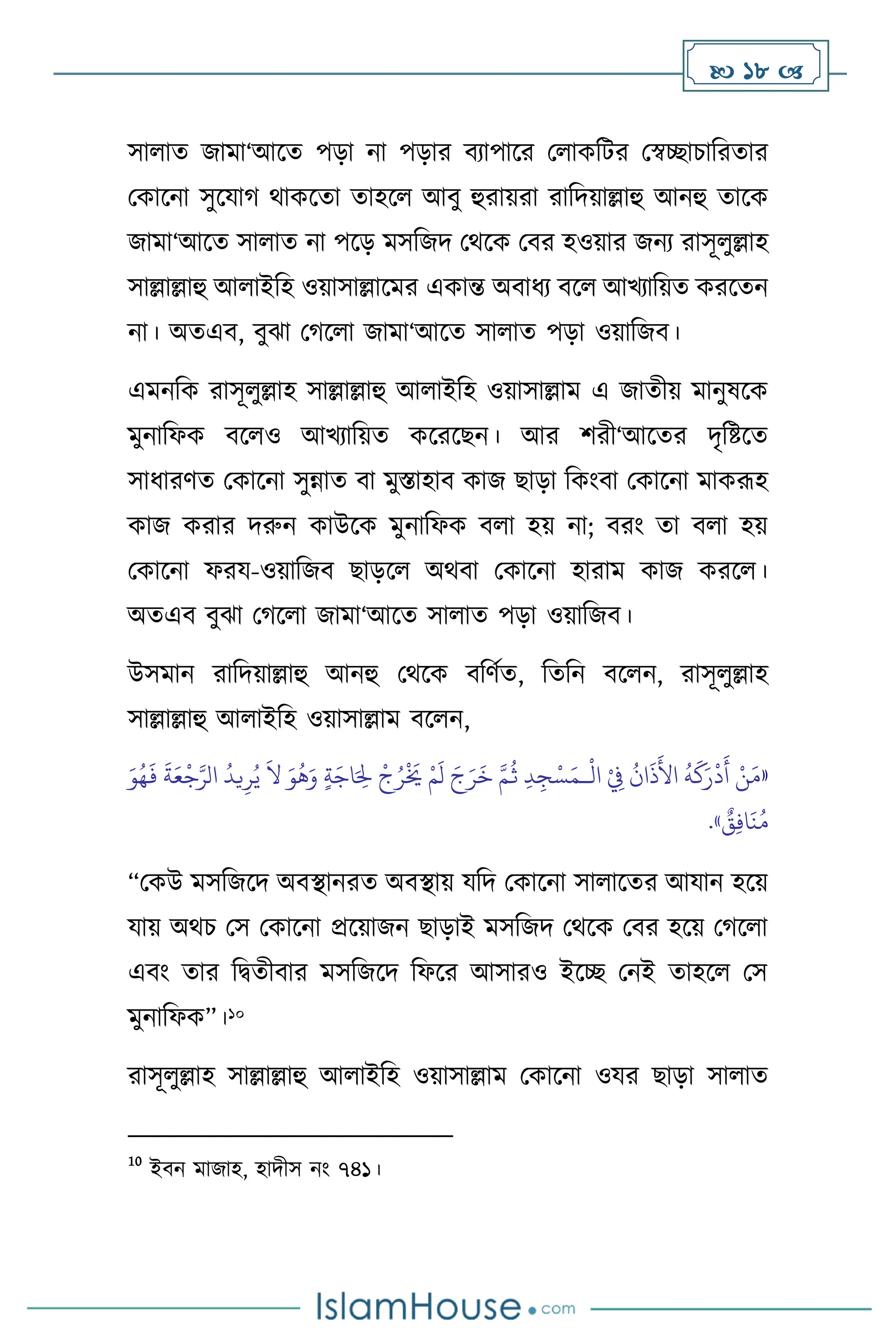 18 
সা াে জামা‘আসে পড়া না পড়ার িোপাসর ম াকবির মস্বিাচাবরোর
মকাসনা সুসযার্ র্াকসো োহস আিু হুরায়রা রাবদয়াল্লাহু আনহু োসক
জামা‘আসে সা াে না পসড় মসবজদ মর্সক মির হওয়ার জনে রাসূ ুল্লাহ
সাল্লাল্লাহু আ াইবহ ওয়াসাল্লাসমর একান্ত অিাধে িস আখোবয়ে করসেন
না। অেএি, িুঝা মর্স া জামা‘আসে সা াে পড়া ওয়াবজি।
এমনবক রাসূ ুল্লাহ সাল্লাল্লাহু আ াইবহ ওয়াসাল্লাম এ জােীয় মানুষসক
মুনাবফক িস ও আখোবয়ে কসরসছন। আর িরী‘আসের দৃবষ্টসে
সাধারিে মকাসনা সুন্নাে িা মুস্তাহাি কাজ ছাড়া বকাংিা মকাসনা মাকরূহ
কাজ করার দরুন কাউসক মুনাবফক ি া হয় না; িরাং ো ি া হয়
মকাসনা ফরয-ওয়াবজি ছাড়স অর্িা মকাসনা হারাম কাজ করস ।
অেএি িুঝা মর্স া জামা‘আসে সা াে পড়া ওয়াবজি।
উসমান রাবদয়াল্লাহু আনহু মর্সক িবিথে, বেবন িস ন, রাসূ ুল্লাহ
সাল্লাল্লাহু আ াইবহ ওয়াসাল্লাম িস ন,
«
ْ
‫ال‬ ْ
ِ
‫ِف‬
ُ
‫ان‬
َ
‫ذ‬
َ
‫األ‬
ُ
‫ه‬
َ
‫ك‬َ‫ر‬
ْ
‫د‬
َ
‫أ‬ ْ‫ن‬َ‫م‬
‫ـ‬
ُ‫ي‬
َ
‫ال‬ َ‫و‬
ُ
‫ه‬َ‫و‬ ٍ‫ة‬َ‫اج‬َ ِ
‫ِل‬
ْ
‫ج‬ُ‫ر‬
ْ َ
‫َي‬ ْ‫م‬
َ
‫ل‬ َ‫ج‬َ‫ر‬
َ
‫خ‬ َّ‫م‬
ُ
‫ث‬ ِ‫د‬ ِ‫ج‬ْ‫س‬َ‫م‬
‫ي‬ِ‫ر‬
َ‫و‬ُ‫ه‬
َ
‫ف‬
َ
‫ة‬َ‫ع‬
ْ
‫ج‬َّ‫الر‬
ُ
‫د‬
ٌ
‫ق‬ِ‫ف‬‫ا‬
َ
‫ن‬ُ‫م‬
»
.
“মকউ মসবজসদ অিিানরে অিিায় যবদ মকাসনা সা াসের আযান হসয়
যায় অর্চ মস মকাসনা প্রসয়াজন ছাড়াই মসবজদ মর্সক মির হসয় মর্স া
এিাং োর বিেীিার মসবজসদ বফসর আসারও ইসি মনই োহস মস
মুনাবফক”।10
রাসূ ুল্লাহ সাল্লাল্লাহু আ াইবহ ওয়াসাল্লাম মকাসনা ওযর ছাড়া সা াে
10
ইিন মাজাহ, হাদীস নাং ৭৪১।
 