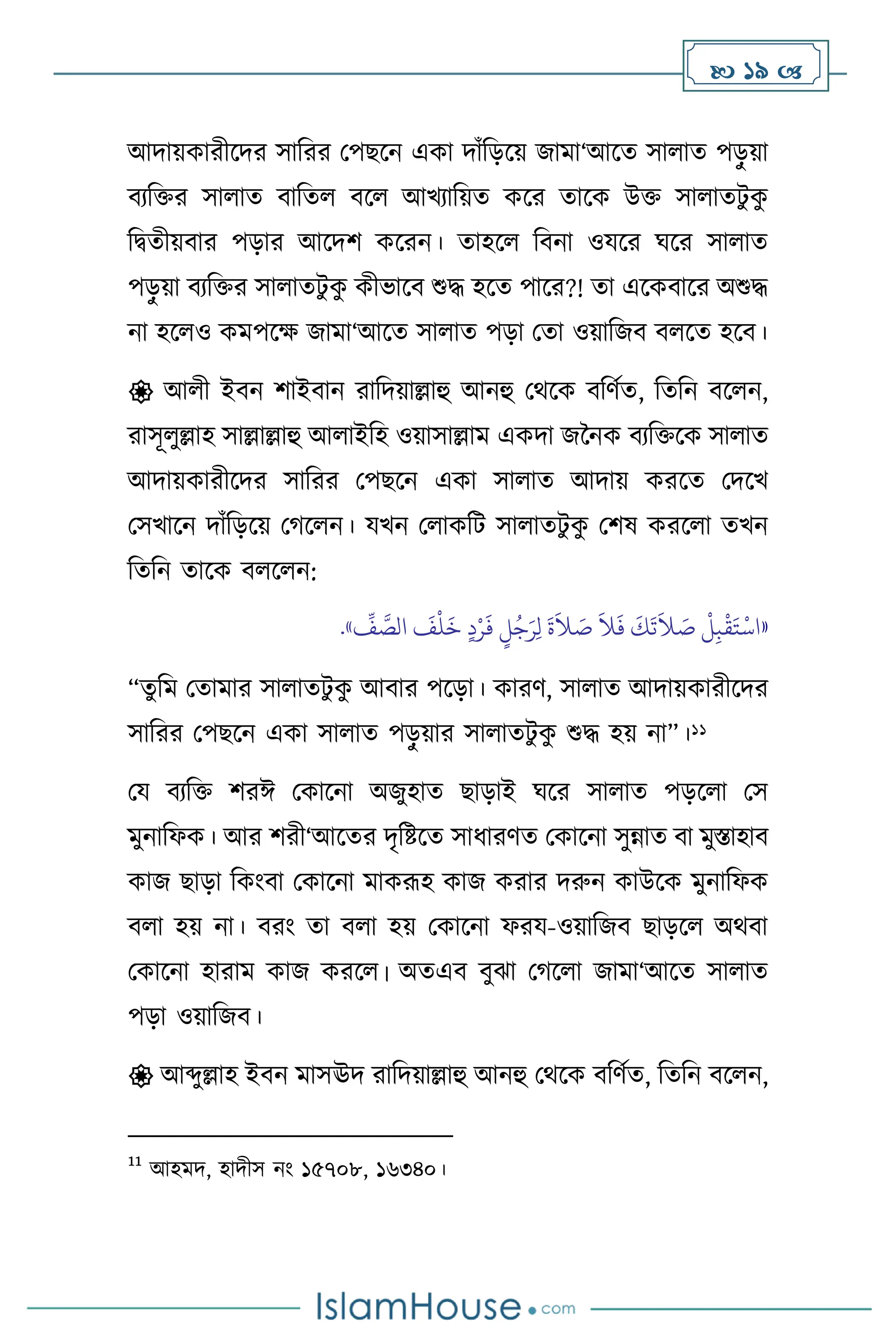  19 
আদায়কারীসদর সাবরর মপছসন একা দাাঁবড়সয় জামা‘আসে সা াে পড়
ু য়া
িেবক্তর সা াে িাবে িস আখোবয়ে কসর োসক উক্ত সা ােিু ক
ু
বিেীয়িার পড়ার আসদি কসরন। োহস বিনা ওযসর র্সর সা াে
পড়
ু য়া িেবক্তর সা ােিু ক
ু কীভাসি শুদ্ধ হসে পাসর?! ো এসকিাসর অশুদ্ধ
না হস ও কমপসক্ষ জামা‘আসে সা াে পড়া মো ওয়াবজি ি সে হসি।
 আ ী ইিন িাইিান রাবদয়াল্লাহু আনহু মর্সক িবিথে, বেবন িস ন,
রাসূ ুল্লাহ সাল্লাল্লাহু আ াইবহ ওয়াসাল্লাম একদা জননক িেবক্তসক সা াে
আদায়কারীসদর সাবরর মপছসন একা সা াে আদায় করসে মদসখ
মসখাসন দাাঁবড়সয় মর্স ন। যখন ম াকবি সা ােিু ক
ু মিষ করস া েখন
বেবন োসক ি স ন:
«
ِّ
‫ف‬ َّ
‫الص‬
َ
‫ف‬
ْ
‫ل‬
َ
‫خ‬ ٍ‫د‬ْ‫ر‬
َ
‫ف‬ ٍ
‫ل‬ُ‫ج‬َ‫ر‬ِ‫ل‬
َ
‫ة‬
َ
‫ال‬ َ
‫ص‬
َ
‫ال‬
َ
‫ف‬
َ
‫ك‬
َ
‫ت‬
َ
‫ال‬ َ
‫ص‬
ْ
‫ل‬ِ‫ب‬
ْ
‫ق‬َ‫ت‬
ْ
‫اس‬
»
.
“েু বম মোমার সা ােিু ক
ু আিার পসড়া। কারি, সা াে আদায়কারীসদর
সাবরর মপছসন একা সা াে পড়
ু য়ার সা ােিু ক
ু শুদ্ধ হয় না”।11
ময িেবক্ত িরঈ মকাসনা অজুহাে ছাড়াই র্সর সা াে পড়স া মস
মুনাবফক। আর িরী‘আসের দৃবষ্টসে সাধারিে মকাসনা সুন্নাে িা মুস্তাহাি
কাজ ছাড়া বকাংিা মকাসনা মাকরূহ কাজ করার দরুন কাউসক মুনাবফক
ি া হয় না। িরাং ো ি া হয় মকাসনা ফরয-ওয়াবজি ছাড়স অর্িা
মকাসনা হারাম কাজ করস । অেএি িুঝা মর্স া জামা‘আসে সা াে
পড়া ওয়াবজি।
 আব্দুল্লাহ ইিন মাসঊদ রাবদয়াল্লাহু আনহু মর্সক িবিথে, বেবন িস ন,
11
আহমদ, হাদীস নাং ১৫৭০৮, ১৬৩৪০।
 