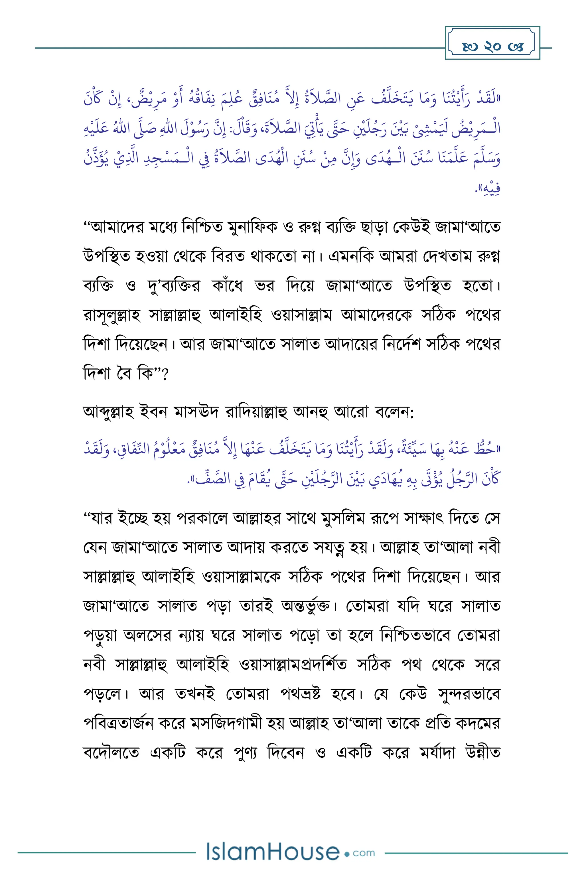  20 
«
َ
‫ن‬
ْ َ
‫َك‬
ْ
‫ن‬ِ‫إ‬ ،
ٌ
‫ض‬ْ‫ي‬ِ‫ر‬َ‫م‬ ْ‫و‬
َ
‫أ‬
ُ
‫ه‬
ُ
‫اق‬
َ
‫ف‬ِ‫ن‬ َ‫م‬ِ‫ل‬ُ‫ع‬ ٌ
‫ق‬ِ‫ف‬‫ا‬
َ
‫ن‬ُ‫م‬
َّ
‫ال‬ِ‫إ‬
ُ
‫ة‬
َ
‫ال‬ َّ
‫الص‬ ِ
‫ن‬َ‫ع‬
ُ
‫ف‬
َّ
‫ل‬
َ
‫خ‬َ‫ت‬
َ
‫ي‬ ‫ا‬َ‫م‬َ‫و‬ ‫ا‬
َ
‫ن‬
ُ
‫ت‬ْ‫ي‬
َ
‫أ‬َ‫ر‬
ْ
‫د‬
َ
‫ق‬
َ
‫ل‬
ْ
‫ال‬
‫ـ‬
،
َ
‫ة‬
َ
‫ال‬ َّ
‫الص‬ َ ِ
‫ِت‬
ْ
‫أ‬َ‫ي‬ َّ
‫َّت‬َ‫ح‬ ِ
ْ
‫ْي‬
َ
‫ل‬ُ‫ج‬َ‫ر‬ َ ْ
‫ْي‬َ‫ب‬ ْ ِ
‫ِش‬
ْ
‫م‬َ َ
‫ْل‬
ُ
‫ض‬ْ‫ي‬ِ‫ر‬َ‫م‬
ِ‫هلل‬‫ا‬
َ
‫ل‬ْ‫و‬ُ‫س‬َ‫ر‬
َّ
‫ن‬ِ‫إ‬ :
َ
‫ل‬
ْ
‫ا‬
َ
‫ق‬َ‫و‬
َّ
‫ّل‬ َ
‫ص‬
ُ‫اهلل‬
ِ‫ه‬
ْ
‫ي‬
َ
‫ل‬َ‫ع‬
َ‫م‬
َّ
‫ل‬َ‫س‬َ‫و‬
ْ
‫ال‬ َ َ
‫َن‬ُ‫س‬ ‫ا‬
َ
‫ن‬َ‫م‬
َّ
‫ل‬َ‫ع‬
‫ـ‬
ْ
‫ال‬ ِ
‫ِف‬
ُ
‫ة‬
َ
‫ال‬ َّ
‫الص‬ ‫ى‬
َ
‫د‬ُ‫ه‬
ْ
‫ال‬ ِ
َ
‫َن‬ُ‫س‬ ْ‫ن‬ِ‫م‬
َّ
‫ن‬ِ‫إ‬َ‫و‬ ‫ى‬
َ
‫د‬ُ‫ه‬
‫ـ‬
ْ‫س‬َ‫م‬
ُ
‫ن‬
َّ
‫ذ‬
َ
‫ؤ‬ُ‫ي‬ ْ‫ي‬ِ
َّ
‫اذل‬ ِ‫د‬ِ‫ج‬
ِ‫ه‬
ْ
‫ي‬ِ‫ف‬
»
.
“আমাসদর মসধে বনবশ্চে মুনাবফক ও রুগ্ন িেবক্ত ছাড়া মকউই জামা‘আসে
উপবিে হওয়া মর্সক বিরে র্াকসো না। এমনবক আমরা মদখোম রুগ্ন
িেবক্ত ও দু’িেবক্তর কাাঁসধ ভর বদসয় জামা‘আসে উপবিে হসো।
রাসূ ুল্লাহ সাল্লাল্লাহু আ াইবহ ওয়াসাল্লাম আমাসদরসক সবিক পসর্র
বদিা বদসয়সছন। আর জামা‘আসে সা াে আদাসয়র বনসদথি সবিক পসর্র
বদিা দি বক”?
আব্দুল্লাহ ইিন মাসঊদ রাবদয়াল্লাহু আনহু আসরা িস ন:
«
ُّ
‫ط‬ُ‫ح‬
ُ
‫ه‬
ْ
‫ن‬
َ
‫ع‬
‫ا‬َ‫ه‬ِ‫ب‬
،
ً
‫ة‬َ‫ئ‬
ِّ
‫ي‬َ‫س‬
ْ
‫د‬
َ
‫ق‬
َ
‫ل‬َ‫و‬
‫ا‬
َ
‫ن‬
ُ
‫ت‬ْ‫ي‬
َ
‫أ‬َ‫ر‬
‫ا‬َ‫م‬َ‫و‬
ُ
‫ف‬
َّ
‫ل‬
َ
‫خ‬َ‫ت‬
َ
‫ي‬
‫ا‬َ‫ه‬
ْ
‫ن‬
َ
‫ع‬
َّ
‫ال‬ِ‫إ‬
ٌ
‫ق‬ِ‫ف‬‫ا‬
َ
‫ن‬ُ‫م‬
ُ‫م‬ْ‫و‬
ُ
‫ل‬
ْ
‫ع‬َ‫م‬
، ِ‫اق‬
َ
‫ف‬ِّ‫انل‬
ْ
‫د‬
َ
‫ق‬
َ
‫ل‬َ‫و‬
َ
‫ن‬
ْ َ
‫َك‬
ُ
‫ل‬ُ‫ج‬َّ‫الر‬
َ
‫ت‬
ْ
‫ؤ‬ُ‫ي‬
ِ‫ه‬ِ‫ب‬
‫ي‬
َ
‫اد‬َ‫ه‬
ُ
‫ي‬
َ ْ
‫ْي‬َ‫ب‬
ِ
ْ
‫ْي‬
َ
‫ل‬ُ‫ج‬َّ‫الر‬
َّ
‫َّت‬َ‫ح‬
َ‫ام‬
َ
‫ق‬
ُ
‫ي‬
ِ
‫ِف‬
ِّ
‫ف‬ َّ
‫الص‬
»
.
“যার ইসি হয় পরকাস আল্লাহর সাসর্ মুসব ম রূসপ সাক্ষাৎ বদসে মস
মযন জামা‘আসে সা াে আদায় করসে সযত্ন হয়। আল্লাহ ো‘আ া নিী
সাল্লাল্লাহু আ াইবহ ওয়াসাল্লামসক সবিক পসর্র বদিা বদসয়সছন। আর
জামা‘আসে সা াে পড়া োরই অন্তভু থক্ত। মোমরা যবদ র্সর সা াে
পড়
ু য়া অ সসর নোয় র্সর সা াে পসড়া ো হস বনবশ্চেভাসি মোমরা
নিী সাল্লাল্লাহু আ াইবহ ওয়াসাল্লামপ্রদবিথে সবিক পর্ মর্সক সসর
পড়স । আর েখনই মোমরা পর্ভ্রষ্ট হসি। ময মকউ সুেরভাসি
পবিত্রোজথন কসর মসবজদর্ামী হয় আল্লাহ ো‘আ া োসক প্রবে কদসমর
িসদৌ সে একবি কসর পুিে বদসিন ও একবি কসর মযথাদা উন্নীে
 