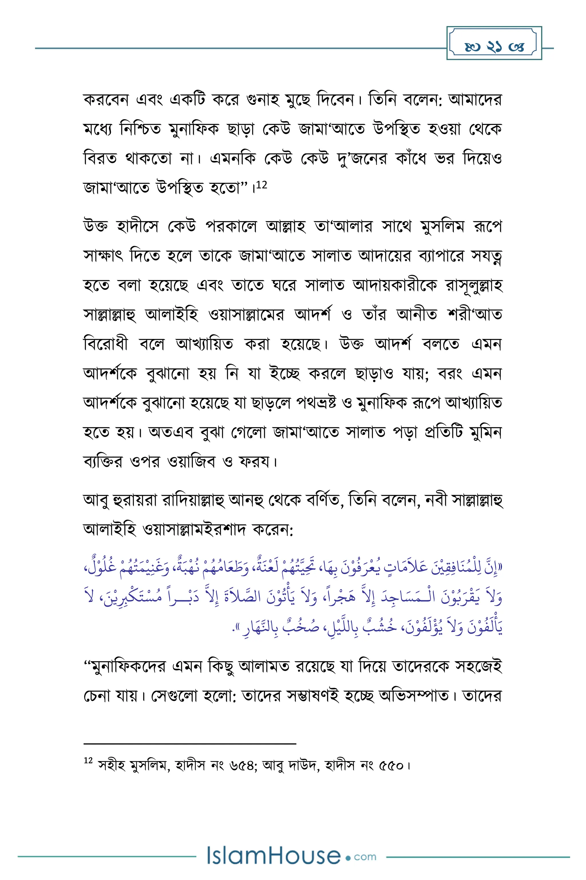  21 
করসিন এিাং একবি কসর গুনাহ মুসছ বদসিন। বেবন িস ন: আমাসদর
মসধে বনবশ্চে মুনাবফক ছাড়া মকউ জামা‘আসে উপবিে হওয়া মর্সক
বিরে র্াকসো না। এমনবক মকউ মকউ দু’জসনর কাাঁসধ ভর বদসয়ও
জামা‘আসে উপবিে হসো”।12
উক্ত হাদীসস মকউ পরকাস আল্লাহ ো‘আ ার সাসর্ মুসব ম রূসপ
সাক্ষাৎ বদসে হস োসক জামা‘আসে সা াে আদাসয়র িোপাসর সযত্ন
হসে ি া হসয়সছ এিাং োসে র্সর সা াে আদায়কারীসক রাসূ ুল্লাহ
সাল্লাল্লাহু আ াইবহ ওয়াসাল্লাসমর আদিথ ও োাঁর আনীে িরী‘আে
বিসরাধী িস আখোবয়ে করা হসয়সছ। উক্ত আদিথ ি সে এমন
আদিথসক িুঝাসনা হয় বন যা ইসি করস ছাড়াও যায়; িরাং এমন
আদিথসক িুঝাসনা হসয়সছ যা ছাড়স পর্ভ্রষ্ট ও মুনাবফক রূসপ আখোবয়ে
হসে হয়। অেএি িুঝা মর্স া জামা‘আসে সা াে পড়া প্রবেবি মুবমন
িেবক্তর ওপর ওয়াবজি ও ফরয।
আিু হুরায়রা রাবদয়াল্লাহু আনহু মর্সক িবিথে, বেবন িস ন, নিী সাল্লাল্লাহু
আ াইবহ ওয়াসাল্লামইরিাদ কসরন:
«
ْ‫و‬
ُ
‫ل‬
ُ
‫غ‬ ْ‫م‬ُ‫ه‬ُ‫ت‬َ‫م‬
ْ
‫ي‬ِ‫ن‬
َ
‫غ‬َ‫و‬ ،
ٌ
‫ة‬َ‫ب‬
ْ
‫ه‬
ُ
‫ن‬ ْ‫م‬ُ‫ه‬ُ‫ام‬َ‫ع‬ َ
‫ط‬َ‫و‬ ،
ٌ
‫ة‬
َ
‫ن‬
ْ
‫ع‬
َ
‫ل‬ ْ‫م‬ُ‫ه‬ُ‫ت‬َّ‫ي‬ِ
َ
‫َت‬ ،‫ا‬َ‫ه‬ِ‫ب‬
َ
‫ن‬ْ‫و‬
ُ
‫ف‬َ‫ر‬
ْ
‫ع‬
ُ
‫ي‬ ٍ
‫ات‬َ‫م‬
َ
‫ال‬َ‫ع‬ َ ْ
‫ْي‬ِ‫ق‬ِ‫ف‬‫ا‬
َ
‫ن‬ُ‫م‬
ْ
‫ل‬ِ‫ل‬
َّ
‫ن‬ِ‫إ‬
،
ٌ
‫ل‬
ْ
‫ال‬
َ
‫ن‬ْ‫و‬ُ‫ب‬َ‫ر‬
ْ
‫ق‬
َ
‫ي‬
َ
‫ال‬َ‫و‬
‫ـ‬
َ
‫ال‬ ، َ‫ن‬ْ‫ي‬ِ ِ
‫ب‬
ْ
‫ك‬َ‫ت‬ ْ‫س‬ُ‫م‬
ً
‫ــرا‬ْ‫ب‬
َ
‫د‬
َّ
‫ال‬ِ‫إ‬
َ
‫ة‬
َ
‫ال‬ َّ
‫الص‬
َ
‫ن‬ْ‫و‬
ُ
‫ت‬
ْ
‫أ‬َ‫ي‬
َ
‫ال‬َ‫و‬ ،
ً
‫را‬
ْ
‫ج‬
َ
‫ه‬
َّ
‫ال‬ِ‫إ‬
َ
‫د‬ِ‫اج‬ َ‫س‬َ‫م‬
ْ‫و‬
ُ
‫ف‬
َ
‫ل‬
ْ
‫أ‬َ‫ي‬
ِ‫ار‬َ‫ه‬َّ‫انل‬ِ‫ب‬ ٌ
‫ب‬
ُ
‫خ‬ ُ
‫ص‬ ، ِ
‫ل‬
ْ
‫ي‬
َّ
‫الل‬ِ‫ب‬ ٌ
‫ب‬
ُ
‫ش‬
ُ
‫خ‬ ،
َ
‫ن‬ْ‫و‬
ُ
‫ف‬
َ
‫ل‬
ْ
‫ؤ‬ُ‫ي‬
َ
‫ال‬َ‫و‬
َ
‫ن‬
»
.
“মুনাবফকসদর এমন বকছু আ ামে রসয়সছ যা বদসয় োসদরসক সহসজই
মচনা যায়। মসগুস া হস া: োসদর সম্ভাষিই হসি অবভসম্পাে। োসদর
12
সহীহ মুসব ম, হাদীস নাং ৬৫৪; আিু দাউদ, হাদীস নাং ৫৫০।
 