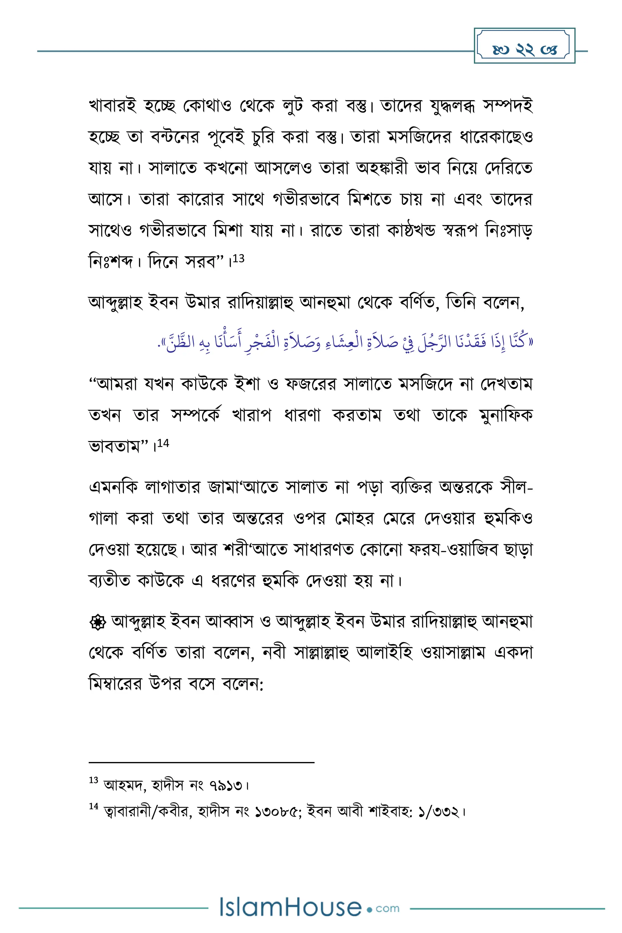  22 
খািারই হসি মকার্াও মর্সক ুি করা িস্তু। োসদর যুদ্ধ ব্ধ সম্পদই
হসি ো িন্টসনর পূসিই চুবর করা িস্তু। োরা মসবজসদর ধাসরকাসছও
যায় না। সা াসে কখসনা আসস ও োরা অহঙ্কারী ভাি বনসয় মদবরসে
আসস। োরা কাসরার সাসর্ র্ভীরভাসি বমিসে চায় না এিাং োসদর
সাসর্ও র্ভীরভাসি বমিা যায় না। রাসে োরা কাষ্ঠখন্ড স্বরূপ বনঃসাড়
বনঃিব্দ। বদসন সরি”।13
আব্দুল্লাহ ইিন উমার রাবদয়াল্লাহু আনহুমা মর্সক িবিথে, বেবন িস ন,
«
َّ‫ن‬
َّ
‫الظ‬ ِ‫ه‬ِ‫ب‬ ‫ا‬
َ
‫ن‬
ْ
‫أ‬َ‫س‬
َ
‫أ‬ ِ‫ر‬
ْ
‫ج‬
َ
‫ف‬
ْ
‫ال‬ ِ‫ة‬
َ
‫ال‬ َ
‫ص‬َ‫و‬ ِ‫ء‬‫ا‬
َ
‫ش‬ِ‫ع‬
ْ
‫ال‬ ِ‫ة‬
َ
‫ال‬ َ
‫ص‬ ْ
ِ
‫ِف‬
َ
‫ل‬ُ‫ج‬َّ‫الر‬ ‫ا‬
َ
‫ن‬
ْ
‫د‬
َ
‫ق‬
َ
‫ف‬ ‫ا‬
َ
‫ذ‬ِ‫إ‬ ‫ا‬
َّ
‫ن‬
ُ
‫ك‬
»
.
“আমরা যখন কাউসক ইিা ও ফজসরর সা াসে মসবজসদ না মদখোম
েখন োর সম্পসকথ খারাপ ধারিা করোম ের্া োসক মুনাবফক
ভািোম”।14
এমনবক ার্াোর জামা‘আসে সা াে না পড়া িেবক্তর অন্তরসক সী -
র্া া করা ের্া োর অন্তসরর ওপর মমাহর মমসর মদওয়ার হুমবকও
মদওয়া হসয়সছ। আর িরী‘আসে সাধারিে মকাসনা ফরয-ওয়াবজি ছাড়া
িেেীে কাউসক এ ধরসির হুমবক মদওয়া হয় না।
 আব্দুল্লাহ ইিন আব্বাস ও আব্দুল্লাহ ইিন উমার রাবদয়াল্লাহু আনহুমা
মর্সক িবিথে োরা িস ন, নিী সাল্লাল্লাহু আ াইবহ ওয়াসাল্লাম একদা
বমম্বাসরর উপর িসস িস ন:
13
আহমদ, হাদীস নাং ৭৯১৩।
14
ত্বািারানী/কিীর, হাদীস নাং ১৩০৮৫; ইিন আিী িাইিাহ: ১/৩৩২।
 