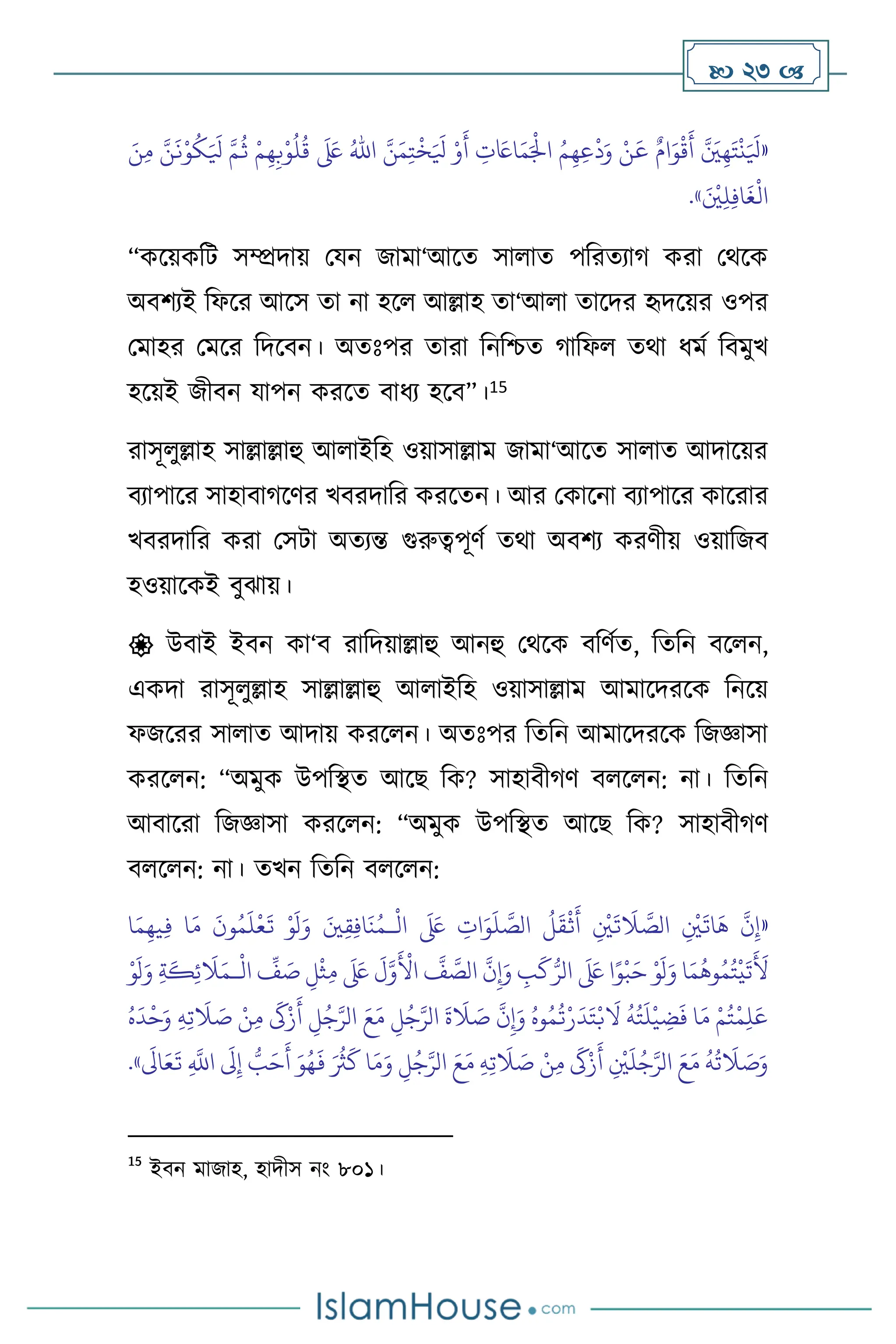  23 
«
َ َ
‫ْل‬ َّ‫م‬
ُ
‫ث‬ ْ‫م‬ِ‫ه‬ِ‫ب‬ْ‫و‬
ُ
‫ل‬
ُ
‫ق‬
َ َ
‫لَع‬ ُ‫اهلل‬ َّ‫ن‬َ‫م‬ِ‫ت‬
ْ
‫خ‬َ َ
‫ْل‬ ْ‫و‬
َ
‫أ‬ ِ
‫ت‬ َ
‫اَع‬َ‫م‬َْ
‫اْل‬ ُ‫م‬ِ‫ه‬ِ‫ع‬
ْ
‫د‬َ‫و‬ ْ‫ن‬
َ
‫ع‬ ٌ‫ام‬َ‫و‬
ْ
‫ق‬
َ
‫أ‬ َّ َ
‫ْي‬ِ‫ه‬َ‫ت‬
ْ
‫ن‬َ َ
‫ْل‬
َ‫ن‬ِ‫م‬ َّ‫ن‬
َ
‫ن‬ْ‫و‬
ُ
‫ك‬
َ ْ
‫ْي‬ِ‫ل‬ِ‫ف‬‫ا‬
َ
‫غ‬
ْ
‫ال‬
»
.
“কসয়কবি সম্প্রদায় মযন জামা‘আসে সা াে পবরেোর্ করা মর্সক
অিিেই বফসর আসস ো না হস আল্লাহ ো‘আ া োসদর হৃদসয়র ওপর
মমাহর মমসর বদসিন। অেঃপর োরা বনবশ্চে র্াবফ ের্া ধমথ বিমুখ
হসয়ই জীিন যাপন করসে িাধে হসি”।15
রাসূ ুল্লাহ সাল্লাল্লাহু আ াইবহ ওয়াসাল্লাম জামা‘আসে সা াে আদাসয়র
িোপাসর সাহািার্সির খিরদাবর করসেন। আর মকাসনা িোপাসর কাসরার
খিরদাবর করা মসিা অেেন্ত গুরুত্বপূিথ ের্া অিিে করিীয় ওয়াবজি
হওয়াসকই িুঝায়।
 উিাই ইিন কা‘ি রাবদয়াল্লাহু আনহু মর্সক িবিথে, বেবন িস ন,
একদা রাসূ ুল্লাহ সাল্লাল্লাহু আ াইবহ ওয়াসাল্লাম আমাসদরসক বনসয়
ফজসরর সা াে আদায় করস ন। অেঃপর বেবন আমাসদরসক বজজ্ঞাসা
করস ন: “অমুক উপবিে আসছ বক? সাহািীর্ি ি স ন: না। বেবন
আিাসরা বজজ্ঞাসা করস ন: “অমুক উপবিে আসছ বক? সাহািীর্ি
ি স ন: না। েখন বেবন ি স ন:
«
ِ
‫ات‬َ‫و‬
َ
‫ل‬ َّ
‫الص‬
ُ
‫ل‬
َ
‫ق‬
ْ
‫ث‬
َ
‫أ‬ ِ
ْ
‫ْي‬
َ
‫ت‬
َ
‫ال‬ َّ
‫الص‬ ِ
ْ
‫ْي‬
َ
‫ات‬
َ
‫ه‬
َّ
‫ن‬ِ‫إ‬
ْ
‫ال‬
َ َ
‫لَع‬
‫ـ‬
‫ا‬َ‫م‬ِ‫يه‬ِ‫ف‬ ‫ا‬َ‫م‬
َ
‫ون‬ُ‫م‬
َ
‫ل‬
ْ
‫ع‬
َ
‫ت‬ ْ‫و‬
َ
‫ل‬َ‫و‬ َ‫ْي‬ِ‫ق‬ِ‫ف‬‫ا‬
َ
‫ن‬ُ‫م‬
ْ
‫ال‬
ِّ
‫ف‬ َ
‫ص‬ ِ‫ل‬
ْ
‫ث‬ِ‫م‬
َ َ
‫لَع‬
َ
‫ل‬َّ‫و‬
َ ْ
‫األ‬
َّ
‫ف‬ َّ
‫الص‬
َّ
‫ن‬ِ‫إ‬َ‫و‬ ِ
‫ب‬
َ
‫ك‬ُّ‫الر‬
َ َ
‫لَع‬ ‫ا‬ً‫و‬
ْ
‫ب‬َ‫ح‬ ْ‫و‬
َ
‫ل‬َ‫و‬ ‫ا‬َ‫م‬
ُ
‫وه‬ُ‫م‬ُ‫ت‬
ْ
‫ي‬
َ
‫ت‬
َ َ
‫أل‬
‫ـ‬
ْ‫و‬
َ
‫ل‬َ‫و‬ ِ‫ة‬
َ
‫ك‬ِ‫ئ‬
َ
‫ال‬َ‫م‬
‫ال‬ َ‫ع‬َ‫م‬ ِ
‫ل‬ُ‫ج‬َّ‫الر‬
َ
‫ة‬
َ
‫ال‬ َ
‫ص‬
َّ
‫ن‬ِ‫إ‬َ‫و‬ ُ‫وه‬ُ‫م‬
ُ
‫ت‬ْ‫ر‬
َ
‫د‬َ‫ت‬ْ‫ب‬
َ
‫ال‬
ُ
‫ه‬ُ‫ت‬
َ
‫ل‬
ْ
‫ي‬ ِ
‫ض‬
َ
‫ف‬ ‫ا‬َ‫م‬ ْ‫م‬ُ‫ت‬
ْ
‫م‬ِ‫ل‬َ‫ع‬
ُ‫ه‬
َ
‫د‬
ْ
‫ح‬َ‫و‬ ِ‫ه‬ِ‫ت‬
َ
‫ال‬ َ
‫ص‬ ْ‫ن‬ِ‫م‬
َ
‫َك‬ْ‫ز‬
َ
‫أ‬ ِ
‫ل‬ُ‫ج‬َّ‫ر‬
َ‫و‬ُ‫ه‬
َ
‫ف‬ َ ُ
‫ُث‬
َ
‫ك‬ ‫ا‬َ‫م‬َ‫و‬ ِ‫ل‬ُ‫ج‬َّ‫الر‬ َ‫ع‬َ‫م‬ ِ‫ه‬ِ‫ت‬
َ
‫ال‬ َ
‫ص‬ ْ‫ن‬ِ‫م‬
َ
‫َك‬ْ‫ز‬
َ
‫أ‬ ِ
ْ
‫ْي‬
َ
‫ل‬ُ‫ج‬َّ‫الر‬ َ‫ع‬َ‫م‬
ُ
‫ه‬
ُ
‫ت‬
َ
‫ال‬ َ
‫ص‬َ‫و‬
َ
‫اَل‬َ‫ع‬
َ
‫ت‬ ِ
َّ
‫اَّلل‬
َ
‫َل‬ِ‫إ‬ ُّ
‫ب‬َ‫ح‬
َ
‫أ‬
»
.
15
ইিন মাজাহ, হাদীস নাং ৮০১।
 