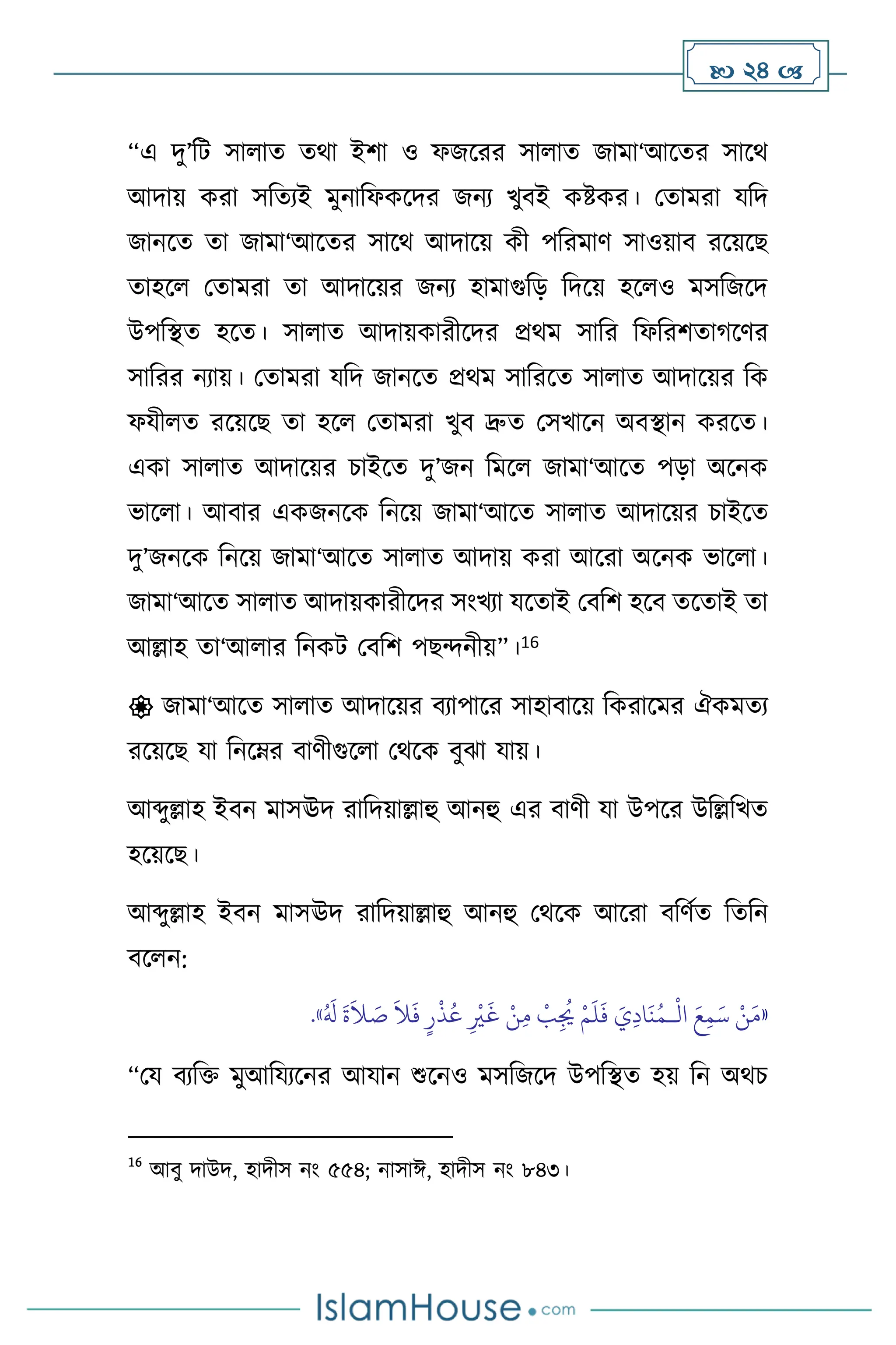  24 
“এ দু’বি সা াে ের্া ইিা ও ফজসরর সা াে জামা‘আসের সাসর্
আদায় করা সবেেই মুনাবফকসদর জনে খুিই কষ্টকর। মোমরা যবদ
জানসে ো জামা‘আসের সাসর্ আদাসয় কী পবরমাি সাওয়াি রসয়সছ
োহস মোমরা ো আদাসয়র জনে হামাগুবড় বদসয় হস ও মসবজসদ
উপবিে হসে। সা াে আদায়কারীসদর প্রর্ম সাবর বফবরিোর্সির
সাবরর নোয়। মোমরা যবদ জানসে প্রর্ম সাবরসে সা াে আদাসয়র বক
ফযী ে রসয়সছ ো হস মোমরা খুি দ্রুে মসখাসন অিিান করসে।
একা সা াে আদাসয়র চাইসে দু’জন বমস জামা‘আসে পড়া অসনক
ভাস া। আিার একজনসক বনসয় জামা‘আসে সা াে আদাসয়র চাইসে
দু’জনসক বনসয় জামা‘আসে সা াে আদায় করা আসরা অসনক ভাস া।
জামা‘আসে সা াে আদায়কারীসদর সাংখো যসোই মিবি হসি েসোই ো
আল্লাহ ো‘আ ার বনকি মিবি পছেনীয়”।16
 জামা‘আসে সা াে আদাসয়র িোপাসর সাহািাসয় বকরাসমর ঐকমেে
রসয়সছ যা বনসম্র িািীগুস া মর্সক িুঝা যায়।
আব্দুল্লাহ ইিন মাসঊদ রাবদয়াল্লাহু আনহু এর িািী যা উপসর উবল্লবখে
হসয়সছ।
আব্দুল্লাহ ইিন মাসঊদ রাবদয়াল্লাহু আনহু মর্সক আসরা িবিথে বেবন
িস ন:
«
ْ
‫ال‬ َ‫ع‬ِ‫م‬َ‫س‬ ْ‫ن‬َ‫م‬
‫ـ‬
َ
‫غ‬ ْ‫ن‬ِ‫م‬
ْ
‫ب‬ِ
ُ
‫ُي‬ ْ‫م‬
َ
‫ل‬
َ
‫ف‬ َ‫ي‬ِ‫د‬‫ا‬
َ
‫ن‬ُ‫م‬
ُ َ
‫ل‬
َ
‫ة‬
َ
‫ال‬ َ
‫ص‬
َ
‫ال‬
َ
‫ف‬ ٍ‫ر‬
ْ
‫ذ‬ُ‫ع‬ ِ
ْ
‫ْي‬
»
.
“ময িেবক্ত মুআবযেসনর আযান শুসনও মসবজসদ উপবিে হয় বন অর্চ
16
আিু দাউদ, হাদীস নাং ৫৫৪; নাসাঈ, হাদীস নাং ৮৪৩।
 