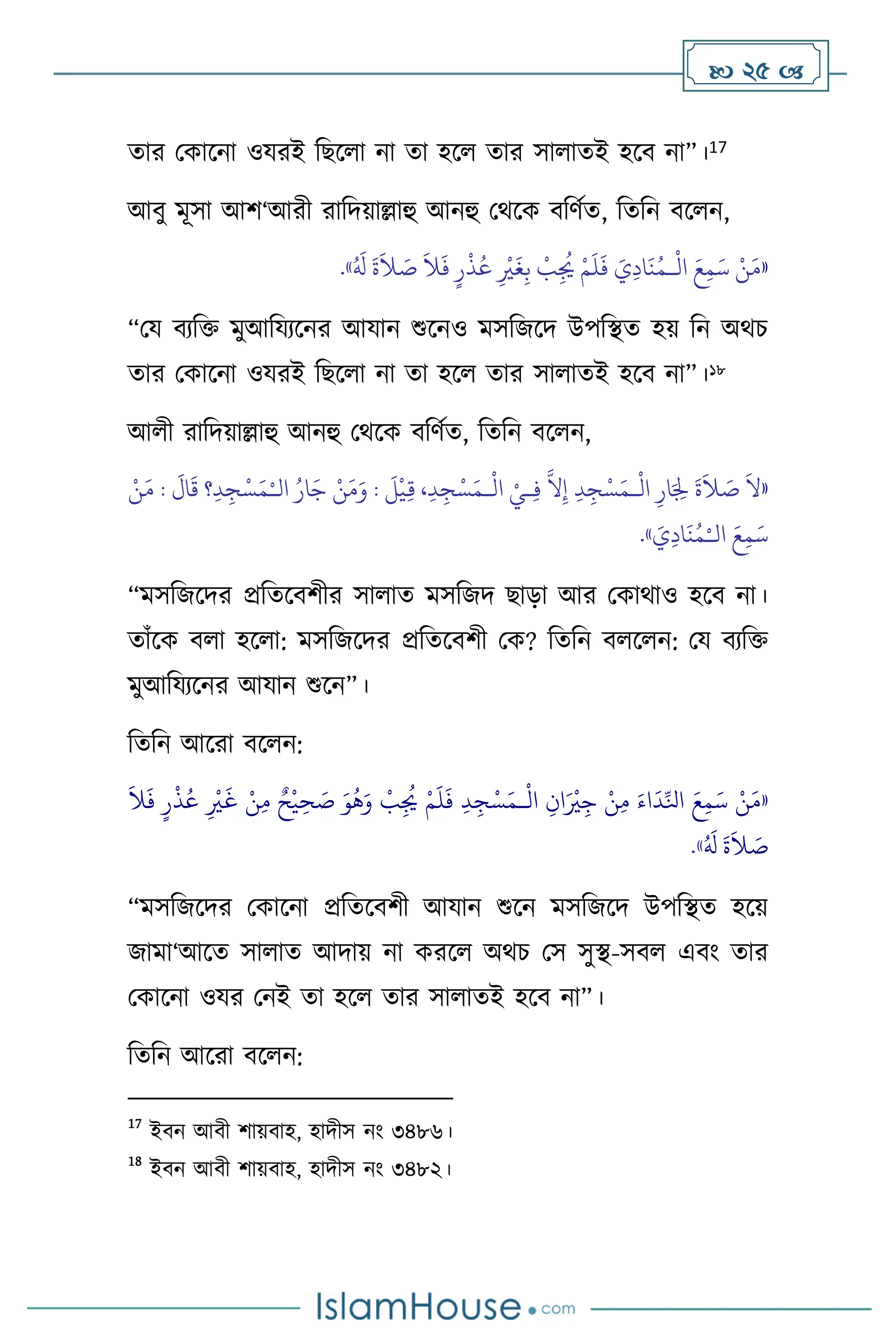  25 
োর মকাসনা ওযরই বছস া না ো হস োর সা ােই হসি না”।17
আিু মূসা আি‘আরী রাবদয়াল্লাহু আনহু মর্সক িবিথে, বেবন িস ন,
«
َ‫م‬
ْ
‫ال‬ َ‫ع‬ِ‫م‬َ‫س‬ ْ‫ن‬
‫ـ‬
ُ َ
‫ل‬
َ
‫ة‬
َ
‫ال‬ َ
‫ص‬
َ
‫ال‬
َ
‫ف‬ ٍ‫ر‬
ْ
‫ذ‬ُ‫ع‬ ِ
ْ
‫ْي‬
َ
‫غ‬ِ‫ب‬
ْ
‫ب‬ِ
ُ
‫ُي‬ ْ‫م‬
َ
‫ل‬
َ
‫ف‬ َ‫ي‬ِ‫د‬‫ا‬
َ
‫ن‬ُ‫م‬
»
.
“ময িেবক্ত মুআবযেসনর আযান শুসনও মসবজসদ উপবিে হয় বন অর্চ
োর মকাসনা ওযরই বছস া না ো হস োর সা ােই হসি না”।18
আ ী রাবদয়াল্লাহু আনহু মর্সক িবিথে, বেবন িস ন,
«
ْ
‫ال‬ ِ‫ار‬َ ِ
‫ْل‬
َ
‫ة‬
َ
‫ال‬ َ
‫ص‬
َ
‫ال‬
‫ـ‬
ْ
‫ال‬ ْ‫ـي‬ِ‫ف‬
َّ
‫ال‬ِ‫إ‬ ِ‫د‬ِ‫ج‬ْ‫س‬َ‫م‬
‫ـ‬
‫ال‬ ُ‫ار‬َ‫ج‬ ْ‫ن‬َ‫م‬َ‫و‬ :
َ
‫ل‬
ْ
‫ي‬ِ‫ق‬ ،ِ‫د‬ِ‫ج‬ْ‫س‬َ‫م‬
ْ‫ـ‬
َ
‫ال‬
َ
‫ق‬ ‫؟‬ِ‫د‬ ِ‫ج‬ْ‫س‬َ‫م‬
ْ‫ن‬َ‫م‬ :
‫ال‬ َ‫ع‬ِ‫م‬َ‫س‬
ْ‫ـ‬
َ
‫ي‬ِ‫د‬‫ا‬
َ
‫ن‬ُ‫م‬
»
.
“মসবজসদর প্রবেসিিীর সা াে মসবজদ ছাড়া আর মকার্াও হসি না।
োাঁসক ি া হস া: মসবজসদর প্রবেসিিী মক? বেবন ি স ন: ময িেবক্ত
মুআবযেসনর আযান শুসন”।
বেবন আসরা িস ন:
«
ْ
‫ال‬ ِ‫ان‬َ ْ
‫ْي‬ِ‫ج‬ ْ‫ن‬ِ‫م‬ َ‫اء‬
َ
‫د‬ِّ‫انل‬ َ‫ع‬ِ‫م‬َ‫س‬ ْ‫ن‬َ‫م‬
‫ـ‬
َ
‫ال‬
َ
‫ف‬ ٍ‫ر‬
ْ
‫ذ‬ُ‫ع‬ ِ
ْ
‫ْي‬
َ
‫غ‬ ْ‫ن‬ِ‫م‬ ٌ‫ح‬
ْ
‫ي‬ ِ‫ح‬ َ
‫ص‬ َ‫و‬
ُ
‫ه‬َ‫و‬
ْ
‫ب‬ِ
ُ
‫ُي‬ ْ‫م‬
َ
‫ل‬
َ
‫ف‬ ِ‫د‬ ِ‫ج‬ْ‫س‬َ‫م‬
ُ َ
‫ل‬
َ
‫ة‬
َ
‫ال‬ َ
‫ص‬
»
.
“মসবজসদর মকাসনা প্রবেসিিী আযান শুসন মসবজসদ উপবিে হসয়
জামা‘আসে সা াে আদায় না করস অর্চ মস সুি-সি এিাং োর
মকাসনা ওযর মনই ো হস োর সা ােই হসি না”।
বেবন আসরা িস ন:
17
ইিন আিী িায়িাহ, হাদীস নাং ৩৪৮৬।
18
ইিন আিী িায়িাহ, হাদীস নাং ৩৪৮২।
 