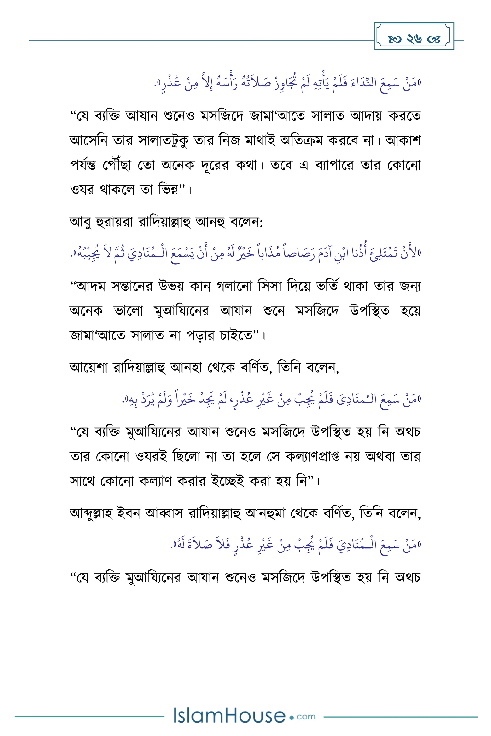  26 
«
ْ‫ن‬َ‫م‬
َ‫ع‬ِ‫م‬َ‫س‬
َ‫اء‬
َ
‫د‬ِّ‫انل‬
ْ‫م‬
َ
‫ل‬
َ
‫ف‬
ِ‫ه‬ِ‫ت‬
ْ
‫أ‬َ‫ي‬
ْ‫م‬
َ
‫ل‬
ْ‫ز‬ِ‫او‬َ ُ
‫ُت‬
ُ
‫ه‬
ُ
‫ت‬
َ
‫ال‬ َ
‫ص‬
ُ
‫ه‬َ‫س‬
ْ
‫أ‬َ‫ر‬
َّ
‫ال‬ِ‫إ‬
ْ‫ن‬ِ‫م‬
ٍ‫ر‬
ْ
‫ذ‬ُ‫ع‬
»
.
“ময িেবক্ত আযান শুসনও মসবজসদ জামা‘আসে সা াে আদায় করসে
আসসবন োর সা ােিু ক
ু োর বনজ মার্াই অবেক্রম করসি না। আকাি
পযথন্ত মপৌঁছা মো অসনক দূসরর কর্া। েসি এ িোপাসর োর মকাসনা
ওযর র্াকস ো বভন্ন”।
আিু হুরায়রা রাবদয়াল্লাহু আনহু িস ন:
«
ْ
‫ال‬ َ‫ع‬َ‫م‬ ْ‫س‬َ‫ي‬
ْ
‫ن‬
َ
‫أ‬ ْ‫ن‬ِ‫م‬ ُ َ
‫ل‬ ٌ ْ
‫ْي‬
َ
‫خ‬
ً
‫ابا‬
َ
‫ذ‬ُ‫م‬
ً
‫اصا‬ َ
‫ص‬َ‫ر‬ َ‫م‬
َ
‫آد‬ ِ
‫ن‬ْ‫اب‬ ‫نا‬
ُ
‫ذ‬
ُ
‫أ‬ َ‫ئ‬ِ‫ل‬َ‫ت‬
ْ
‫م‬
َ
‫ت‬
ْ
‫ن‬
َ
‫أل‬
‫ـ‬
ُ
‫ه‬ُ‫ب‬
ْ
‫ي‬ِ
ُ
‫ُي‬
َ
‫ال‬ َّ‫م‬
ُ
‫ث‬ َ‫ي‬ِ‫د‬‫ا‬
َ
‫ن‬ُ‫م‬
»
.
“আদম সন্তাসনর উভয় কান র্ াসনা বসসা বদসয় ভবেথ র্াকা োর জনে
অসনক ভাস া মুআবযেসনর আযান শুসন মসবজসদ উপবিে হসয়
জামা‘আসে সা াে না পড়ার চাইসে”।
আসয়িা রাবদয়াল্লাহু আনহা মর্সক িবিথে, বেবন িস ন,
«
ْ‫ن‬َ‫م‬
َ‫ع‬ِ‫م‬َ‫س‬
َ‫ى‬ِ‫د‬‫ا‬
َ
‫من‬ُ‫الـ‬
ْ‫م‬
َ
‫ل‬
َ
‫ف‬
ْ
‫ب‬ِ
ُ
‫ُي‬
ْ‫ن‬ِ‫م‬
ِ
ْ
‫ْي‬
َ
‫غ‬
،ٍ‫ر‬
ْ
‫ذ‬ُ‫ع‬
ْ‫م‬
َ
‫ل‬
ْ
‫د‬ِ
َ
‫ُي‬
ً
‫ا‬
ْ
‫ْي‬
َ
‫خ‬
ْ‫م‬
َ
‫ل‬َ‫و‬
ْ
‫د‬َ‫ر‬ُ‫ي‬
ِ‫ب‬
ِ‫ه‬
»
.
“ময িেবক্ত মুআবযেসনর আযান শুসনও মসবজসদ উপবিে হয় বন অর্চ
োর মকাসনা ওযরই বছস া না ো হস মস ক োিপ্রা্ নয় অর্িা োর
সাসর্ মকাসনা ক োি করার ইসিই করা হয় বন”।
আব্দুল্লাহ ইিন আব্বাস রাবদয়াল্লাহু আনহুমা মর্সক িবিথে, বেবন িস ন,
«
ْ
‫ال‬ َ‫ع‬ِ‫م‬َ‫س‬ ْ‫ن‬َ‫م‬
‫ـ‬
َ‫ي‬ِ‫د‬‫ا‬
َ
‫ن‬ُ‫م‬
ُ َ
‫ل‬
َ
‫ة‬
َ
‫ال‬ َ
‫ص‬
َ
‫ال‬
َ
‫ف‬ ٍ‫ر‬
ْ
‫ذ‬ُ‫ع‬ ِ
ْ
‫ْي‬
َ
‫غ‬ ْ‫ن‬ِ‫م‬
ْ
‫ب‬ِ
ُ
‫ُي‬ ْ‫م‬
َ
‫ل‬
َ
‫ف‬
»
.
“ময িেবক্ত মুআবযেসনর আযান শুসনও মসবজসদ উপবিে হয় বন অর্চ
 