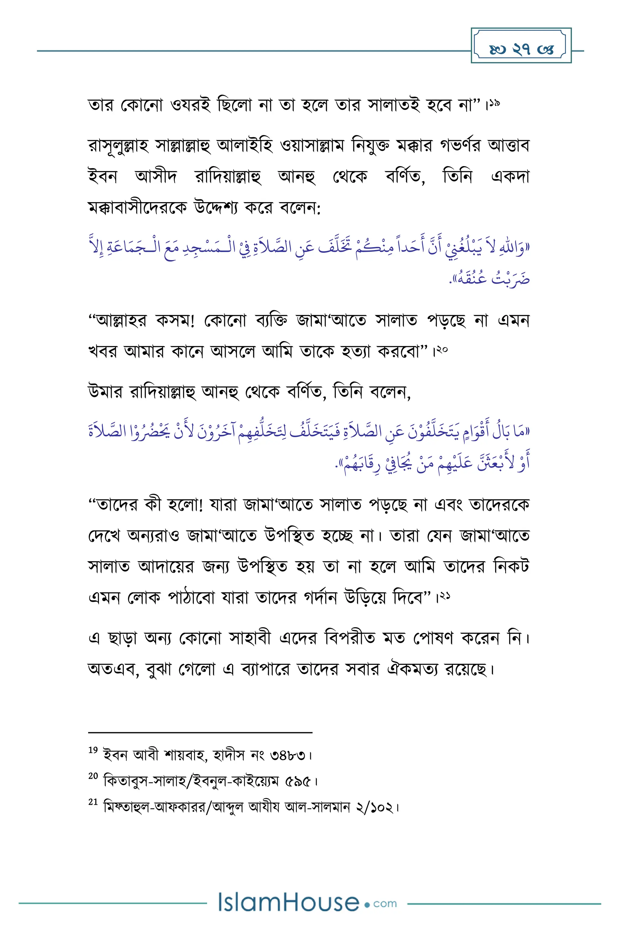  27 
োর মকাসনা ওযরই বছস া না ো হস োর সা ােই হসি না”।19
রাসূ ুল্লাহ সাল্লাল্লাহু আ াইবহ ওয়াসাল্লাম বনযুক্ত মক্কার র্ভিথর আত্তাি
ইিন আসীদ রাবদয়াল্লাহু আনহু মর্সক িবিথে, বেবন একদা
মক্কািাসীসদরসক উসদ্দিে কসর িস ন:
«
ْ
‫ال‬ ْ
ِ
‫ِف‬ ِ‫ة‬
َ
‫ال‬ َّ
‫الص‬ ِ
‫ن‬َ‫ع‬
َ
‫ف‬
َّ
‫ل‬
َ َ
‫َت‬ ْ‫م‬
ُ
‫ك‬
ْ
‫ن‬ِ‫م‬
ً
‫دا‬َ‫ح‬
َ
‫أ‬
َّ
‫ن‬
َ
‫أ‬ ْ
ِ
‫ِن‬
ُ
‫غ‬
ُ
‫ل‬
ْ
‫ب‬
َ
‫ي‬
َ
‫ال‬ ِ‫هلل‬‫ا‬َ‫و‬
‫ـ‬
ْ
‫ال‬ َ‫ع‬َ‫م‬ ِ‫د‬ ِ‫ج‬ْ‫س‬َ‫م‬
‫ـ‬
َ‫م‬َ‫ج‬
َّ
‫ال‬ِ‫إ‬ ِ‫ة‬َ‫اع‬
ُ
‫ه‬
َ
‫ق‬
ُ
‫ن‬
ُ
‫ع‬ ُ
‫ت‬ْ‫ب‬َ َ
‫َض‬
»
.
“আল্লাহর কসম! মকাসনা িেবক্ত জামা‘আসে সা াে পড়সছ না এমন
খির আমার কাসন আসস আবম োসক হেো করসিা”।20
উমার রাবদয়াল্লাহু আনহু মর্সক িবিথে, বেবন িস ন,
«
َ
‫ة‬
َ
‫ال‬ َّ
‫الص‬‫ا‬ْ‫و‬ُ ُ
‫َض‬
ْ َ
‫َي‬
ْ
‫ن‬
َ
‫أل‬
َ
‫ن‬ْ‫و‬ُ‫ر‬
َ
‫آخ‬ ْ‫م‬ِ‫ه‬ِ‫ف‬
ُّ
‫ل‬
َ
‫خ‬َ ِ
‫تل‬
ُ
‫ف‬
َّ
‫ل‬
َ
‫خ‬َ‫ت‬َ‫ي‬
َ
‫ف‬ ِ‫ة‬
َ
‫ال‬ َّ
‫الص‬ ِ
‫ن‬َ‫ع‬
َ
‫ن‬ْ‫و‬
ُ
‫ف‬
َّ
‫ل‬
َ
‫خ‬َ‫ت‬
َ
‫ي‬ ٍ‫ام‬َ‫و‬
ْ
‫ق‬
َ
‫أ‬
ُ
‫ال‬َ‫ب‬‫ا‬َ‫م‬
ْ
‫ي‬
َ
‫ل‬َ‫ع‬ َّ َ
‫َث‬َ‫ع‬ْ‫ب‬
َ
‫أل‬ ْ‫و‬
َ
‫أ‬
ْ
ِ
‫اِف‬َ ُ
‫ُي‬ ْ‫ن‬َ‫م‬ ْ‫م‬ِ‫ه‬
ْ‫م‬ُ‫ه‬َ‫اب‬
َ
‫ق‬ِ‫ر‬
»
.
“োসদর কী হস া! যারা জামা‘আসে সা াে পড়সছ না এিাং োসদরসক
মদসখ অনেরাও জামা‘আসে উপবিে হসি না। োরা মযন জামা‘আসে
সা াে আদাসয়র জনে উপবিে হয় ো না হস আবম োসদর বনকি
এমন ম াক পািাসিা যারা োসদর র্দথান উবড়সয় বদসি”।21
এ ছাড়া অনে মকাসনা সাহািী এসদর বিপরীে মে মপাষি কসরন বন।
অেএি, িুঝা মর্স া এ িোপাসর োসদর সিার ঐকমেে রসয়সছ।
19
ইিন আিী িায়িাহ, হাদীস নাং ৩৪৮৩।
20
বকোিুস-সা াহ/ইিনু -কাইসয়েম ৫৯৫।
21
বমফ্োহু -আফকারর/আব্দু আযীয আ -সা মান ২/১০২।
 
