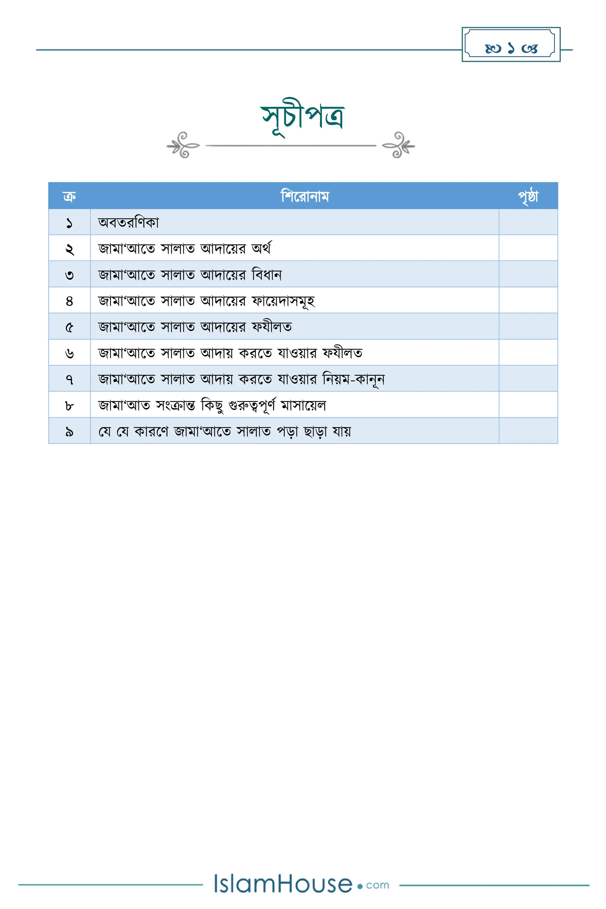  1 
সূচীপত্র
ক্র বিসরানাম পৃষ্ঠা
১ অিেরবিকা
২ জামা‘আসে সা াে আদাসয়র অর্থ
৩ জামা‘আসে সা াে আদাসয়র বিধান
৪ জামা‘আসে সা াে আদাসয়র ফাসয়দাসমূহ
৫ জামা‘আসে সা াে আদাসয়র ফযী ে
৬ জামা‘আসে সা াে আদায় করসে যাওয়ার ফযী ে
৭ জামা‘আসে সা াে আদায় করসে যাওয়ার বনয়ম-কানূন
৮ জামা‘আে সাংক্রান্ত বকছু গুরুত্বপূিথ মাসাসয়
৯ ময ময কারসি জামা‘আসে সা াে পড়া ছাড়া যায়
 