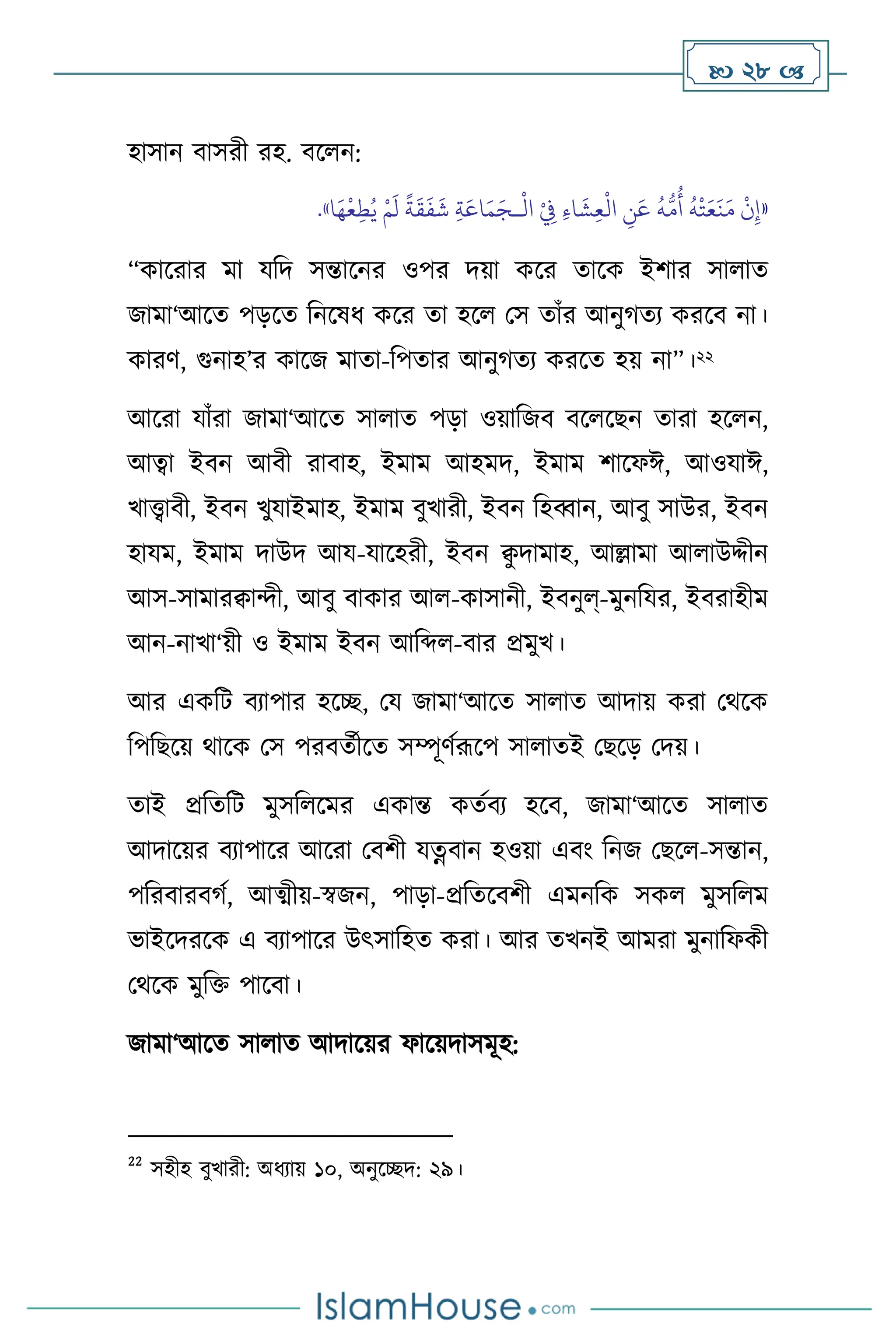  28 
হাসান িাসরী রহ. িস ন:
«
ْ
‫ال‬ ْ
ِ
‫ِف‬ ِ‫ء‬‫ا‬
َ
‫ش‬ِ‫ع‬
ْ
‫ال‬ ِ
‫ن‬َ‫ع‬
ُ
‫ه‬
ُّ
‫م‬
ُ
‫أ‬
ُ
‫ه‬
ْ
‫ت‬َ‫ع‬
َ
‫ن‬َ‫م‬
ْ
‫ن‬ِ‫إ‬
‫ـ‬
َ‫ج‬
‫ا‬َ‫ه‬
ْ
‫ع‬ِ‫ط‬ُ‫ي‬ ْ‫م‬
َ
‫ل‬
ً
‫ة‬
َ
‫ق‬
َ
‫ف‬
َ
‫ش‬ ِ‫ة‬َ‫اع‬َ‫م‬
»
.
“কাসরার মা যবদ সন্তাসনর ওপর দয়া কসর োসক ইিার সা াে
জামা‘আসে পড়সে বনসষধ কসর ো হস মস োাঁর আনুর্েে করসি না।
কারি, গুনাহ’র কাসজ মাো-বপোর আনুর্েে করসে হয় না”।22
আসরা যাাঁরা জামা‘আসে সা াে পড়া ওয়াবজি িস সছন োরা হস ন,
আত্বা ইিন আিী রািাহ, ইমাম আহমদ, ইমাম িাসফঈ, আওযাঈ,
খাোিী, ইিন খুযাইমাহ, ইমাম িুখারী, ইিন বহব্বান, আিু সাউর, ইিন
হাযম, ইমাম দাউদ আয-যাসহরী, ইিন ি
ু দামাহ, আল্লামা আ াউদ্দীন
আস-সামারিােী, আিু িাকার আ -কাসানী, ইিনুল্-মুনবযর, ইিরাহীম
আন-নাখা‘য়ী ও ইমাম ইিন আবব্দ -িার প্রমুখ।
আর একবি িোপার হসি, ময জামা‘আসে সা াে আদায় করা মর্সক
বপবছসয় র্াসক মস পরিেথীসে সম্পূিথরূসপ সা ােই মছসড় মদয়।
োই প্রবেবি মুসব সমর একান্ত কেথিে হসি, জামা‘আসে সা াে
আদাসয়র িোপাসর আসরা মিিী যত্নিান হওয়া এিাং বনজ মছস -সন্তান,
পবরিারির্থ, আত্ম্ীয়-স্বজন, পাড়া-প্রবেসিিী এমনবক সক মুসব ম
ভাইসদরসক এ িোপাসর উৎসাবহে করা। আর েখনই আমরা মুনাবফকী
মর্সক মুবক্ত পাসিা।
জামা‘আসে সা াে আদাসয়র ফাসয়দাসমূহ:
22
সহীহ িুখারী: অধোয় ১০, অনুসিদ: ২৯।
 