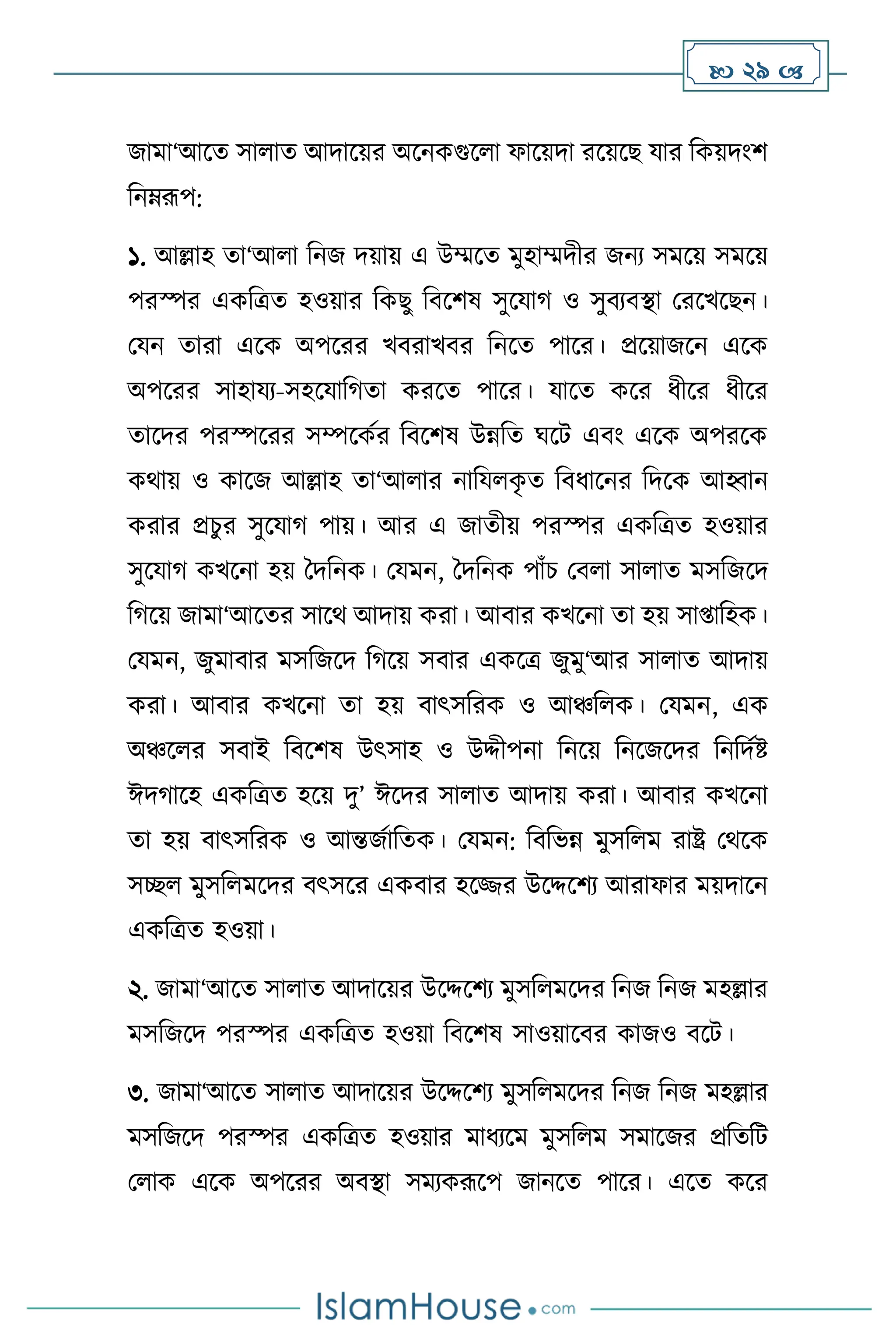  29 
জামা‘আসে সা াে আদাসয়র অসনকগুস া ফাসয়দা রসয়সছ যার বকয়দাংি
বনম্রূপ:
১. আল্লাহ ো‘আ া বনজ দয়ায় এ উম্মসে মুহাম্মদীর জনে সমসয় সমসয়
পরস্পর একবত্রে হওয়ার বকছু বিসিষ সুসযার্ ও সুিেিিা মরসখসছন।
মযন োরা এসক অপসরর খিরাখির বনসে পাসর। প্রসয়াজসন এসক
অপসরর সাহাযে-সহসযাবর্ো করসে পাসর। যাসে কসর ধীসর ধীসর
োসদর পরস্পসরর সম্পসকথর বিসিষ উন্নবে র্সি এিাং এসক অপরসক
কর্ায় ও কাসজ আল্লাহ ো‘আ ার নাবয ক
ৃ ে বিধাসনর বদসক আহ্বান
করার প্রচুর সুসযার্ পায়। আর এ জােীয় পরস্পর একবত্রে হওয়ার
সুসযার্ কখসনা হয় দদবনক। মযমন, দদবনক পাাঁচ মি া সা াে মসবজসদ
বর্সয় জামা‘আসের সাসর্ আদায় করা। আিার কখসনা ো হয় সা্াবহক।
মযমন, জুমািার মসবজসদ বর্সয় সিার একসত্র জুমু‘আর সা াে আদায়
করা। আিার কখসনা ো হয় িাৎসবরক ও আঞ্চব ক। মযমন, এক
অঞ্চস র সিাই বিসিষ উৎসাহ ও উদ্দীপনা বনসয় বনসজসদর বনবদথষ্ট
ঈদর্াসহ একবত্রে হসয় দু’ ঈসদর সা াে আদায় করা। আিার কখসনা
ো হয় িাৎসবরক ও আন্তজথাবেক। মযমন: বিবভন্ন মুসব ম রাষ্ট্র মর্সক
সি মুসব মসদর িৎসসর একিার হসির উসদ্দসিে আরাফার ময়দাসন
একবত্রে হওয়া।
২. জামা‘আসে সা াে আদাসয়র উসদ্দসিে মুসব মসদর বনজ বনজ মহল্লার
মসবজসদ পরস্পর একবত্রে হওয়া বিসিষ সাওয়াসির কাজও িসি।
৩. জামা‘আসে সা াে আদাসয়র উসদ্দসিে মুসব মসদর বনজ বনজ মহল্লার
মসবজসদ পরস্পর একবত্রে হওয়ার মাধেসম মুসব ম সমাসজর প্রবেবি
ম াক এসক অপসরর অিিা সমেকরূসপ জানসে পাসর। এসে কসর
 