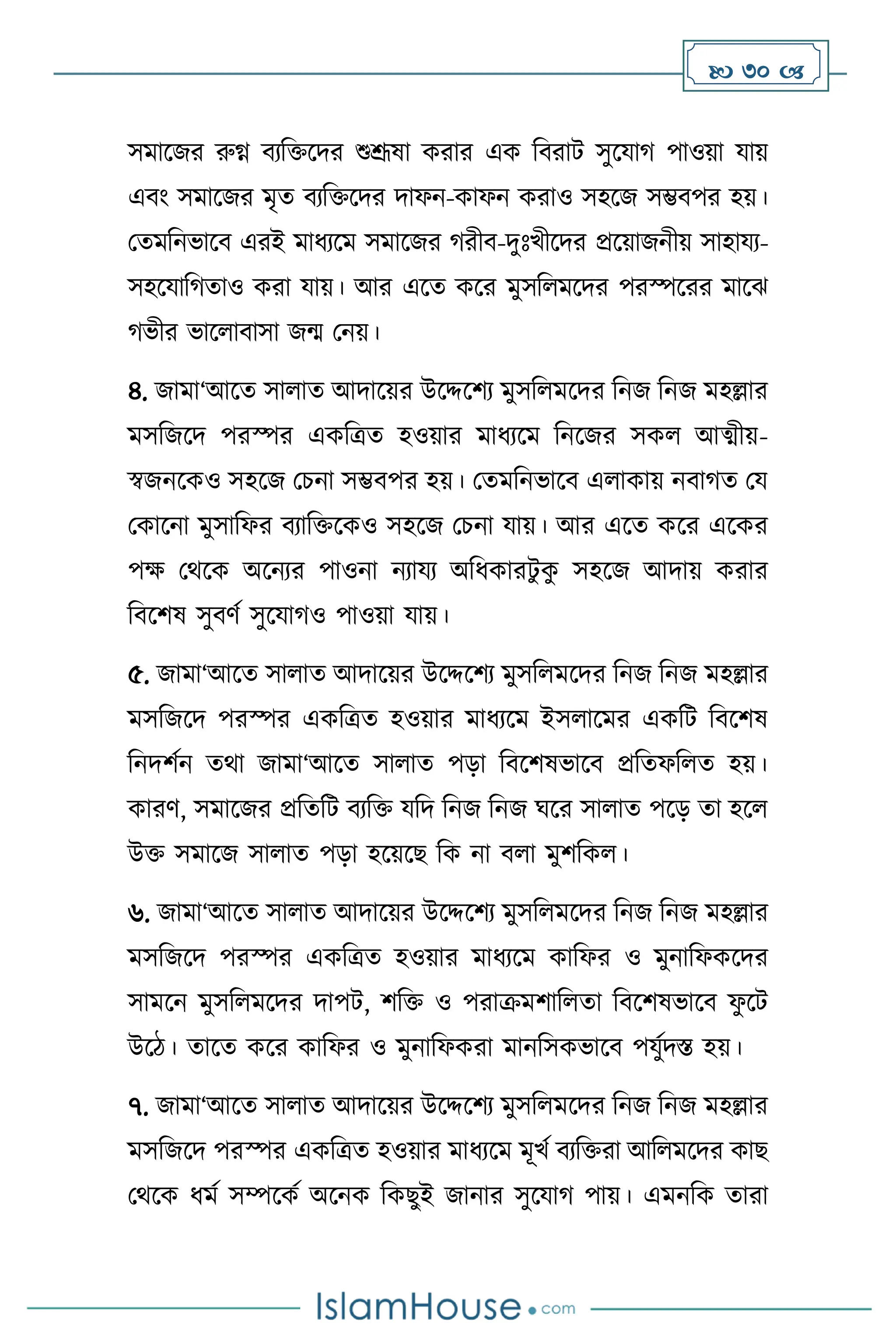  30 
সমাসজর রুগ্ন িেবক্তসদর শুশ্রূষা করার এক বিরাি সুসযার্ পাওয়া যায়
এিাং সমাসজর মৃে িেবক্তসদর দাফন-কাফন করাও সহসজ সম্ভিপর হয়।
মেমবনভাসি এরই মাধেসম সমাসজর র্রীি-দুঃখীসদর প্রসয়াজনীয় সাহাযে-
সহসযাবর্োও করা যায়। আর এসে কসর মুসব মসদর পরস্পসরর মাসঝ
র্ভীর ভাস ািাসা জম মনয়।
৪. জামা‘আসে সা াে আদাসয়র উসদ্দসিে মুসব মসদর বনজ বনজ মহল্লার
মসবজসদ পরস্পর একবত্রে হওয়ার মাধেসম বনসজর সক আত্ম্ীয়-
স্বজনসকও সহসজ মচনা সম্ভিপর হয়। মেমবনভাসি এ াকায় নিার্ে ময
মকাসনা মুসাবফর িোবক্তসকও সহসজ মচনা যায়। আর এসে কসর এসকর
পক্ষ মর্সক অসনের পাওনা নোযে অবধকারিু ক
ু সহসজ আদায় করার
বিসিষ সুিিথ সুসযার্ও পাওয়া যায়।
৫. জামা‘আসে সা াে আদাসয়র উসদ্দসিে মুসব মসদর বনজ বনজ মহল্লার
মসবজসদ পরস্পর একবত্রে হওয়ার মাধেসম ইস াসমর একবি বিসিষ
বনদিথন ের্া জামা‘আসে সা াে পড়া বিসিষভাসি প্রবেফব ে হয়।
কারি, সমাসজর প্রবেবি িেবক্ত যবদ বনজ বনজ র্সর সা াে পসড় ো হস
উক্ত সমাসজ সা াে পড়া হসয়সছ বক না ি া মুিবক ।
৬. জামা‘আসে সা াে আদাসয়র উসদ্দসিে মুসব মসদর বনজ বনজ মহল্লার
মসবজসদ পরস্পর একবত্রে হওয়ার মাধেসম কাবফর ও মুনাবফকসদর
সামসন মুসব মসদর দাপি, িবক্ত ও পরাক্রমিাব ো বিসিষভাসি ফ
ু সি
উসি। োসে কসর কাবফর ও মুনাবফকরা মানবসকভাসি পযুথদস্ত হয়।
৭. জামা‘আসে সা াে আদাসয়র উসদ্দসিে মুসব মসদর বনজ বনজ মহল্লার
মসবজসদ পরস্পর একবত্রে হওয়ার মাধেসম মূখথ িেবক্তরা আব মসদর কাছ
মর্সক ধমথ সম্পসকথ অসনক বকছুই জানার সুসযার্ পায়। এমনবক োরা
 